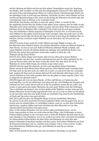 mit der Opferung der Böcke und fort mit allen andern Tempelopfern wegen der Vergebung
der Sünden; denn sie haben vor Mir nicht den allergeringsten Lebenswert! Aber dafür herbei
mit einem festen und unbeugsamen Willen zur wahren inneren Lebensbesserung! Herbei mit
der lebendigen Liebe zu Gott und zum Nächsten, und herbei mit dem vollen Glauben an Gott
und Dessen Menschwerdung in Mir; denn nur das heiligt den Menschen und macht stark und
voll-lebend die Seele in Meinem in ihr waltenden Geiste!
[042,04] Bei dem bleibet, und lehret es auch alle andern Völker, so werdet ihr Mir
das angedrohte Gericht über alle Heiden in den späten Zeiten ersparen; aber ihr müßt vor den
Menschen nicht zittern und beben, sondern in gutem und mutvollem Willen ihnen den vollen
göttlichen Ernst der Wahrheit offen verkünden! Und werdet auch ihr nicht ganz imstande
sein, alles Heidentum vollends siegreich zu bekämpfen in kurzer Zeit, so wird aber das die
reine Wahrheit in den späten Zeiten doch gar wohl vermögen. Denn das große euch von Mir
angekündigte Gericht über das Reich der Lüge wird eben in dem Siege der Wahrheit über sie
bestehen, und das wird keine andere Wahrheit sein als eben diese, die Ich euch hier nun
verkünde.
[042,05] In jenen Zeiten werde Ich wieder Männer und sogar Mägde erwecken, die
den Menschen diese Wahrheit ebenso rein und klar überliefern werden aus Meinem Munde in
ihren Herzen, wie Ich sie nun euch Selbst mit Meinem leiblichen Munde verkünde, und
solche Wahrheit wird für alle blinden Heiden der mächtige und unerbittliche Richter sein.
[042,06] Also keinen Sack und keine Asche mehr, sondern in allem die volle
Wahrheit und den festen Willen!
[042,07] Also, Meine Jünger und Freunde, habe Ich nun offen und in keinen Bildern
zu euch geredet, und eben also verstehet und begreifet das auch ihr offen und durch die Tat;
denn das Wissen allein nützt der Seele wenig oder nichts! Wer aber durch die Tat der
Wahrheit ein rechtes Opfer bringt, der wird das ewige Leben ernten.
[042,08] Und nun saget Mir abermals, ob euch noch irgendeine finstere Dummheit
drückt, und ob ihr diese Meine klaren Worte auch der vollen Wahrheit nach verstanden habt!
Ich frage euch um das aber nicht, als wüßte Ich es nicht, wie und ob ihr alles das verstanden
habt, sondern Ich frage euch nur darum, daß auch ihr euch lebendig selbst fragen sollet, wie
sich die Wahrheit in euch selbst gestaltet; denn nur das gehört zu eurem eigenen Leben. Und
so möget ihr nun abermals reden!“
[042,09] Sagten alle wie aus einem Munde: „O Herr und Meister, wir haben nun alles
wohl begriffen, was Du uns erklärt hast, und sehen auch die volle Wahrheit des Gesagten und
Erklärten ein! Wir werden darum auch das in der Tat ausführen, erstens für uns selbst, und
werden es auch getreu den andern Menschen, die eines guten Willens sind, also beibringen.
Aber es bedünket uns dennoch sehr, ob diese golden lichte Wahrheit von den vielen gar sehr
blinden Menschen als das freudig angenommen wird, was sie in sich ist. Denn wer da sehend
ist, der hat sicher auch stets eine große Freude am werdenden Tag; doch für den Stockblinden
ist Nacht und Tag schier etwas ganz gleiches.
[042,10] Es gibt nun aber eine übergroße Menge im Geiste stockblinder Menschen,
die sich nur in der alten mystischen Zeremonie glücklich fühlen und sich gegen Gott, den sie
freilich noch nie erkannt haben, zu versündigen wähnen, wenn sie von den alten Gebräuchen
irgend etwas vergeben müßten und somit ausziehen den alten Menschen wie ein altes,
morsches Kleid und anziehen einen ganz neuen.
[042,11] Mit solchen Menschen wird sich schwer reden und handeln lassen, was da
leicht vorauszusehen ist; denn wer nicht schon auf dem Wege vieler Erfahrungen zu einem
helleren Denken gelangt ist, der wird diese noch so lichtvolle Wahrheit dennoch nicht als das
ganz lebendig in sich aufnehmen, was sie ist, sondern aus seiner alten verrosteten Gewohnheit
am Altmystischen kleben bleiben, die alten Sitten und Gebräuche als einen über alles
hochzuverehrenden Gottesdienst ansehen und diese neuen, lichtvollsten Wahrheiten am Ende
für Ketzereien betrachten und sie verachten und verfolgen. Und so wird es schwer werden,
diese allerlichtesten Wahrheiten den gar vielen Blinden als auch für sie wirksam
beizubringen.
[042,12] Also besteht bei den Juden eine alte Gewohnheit, derzufolge sie sich durch
 