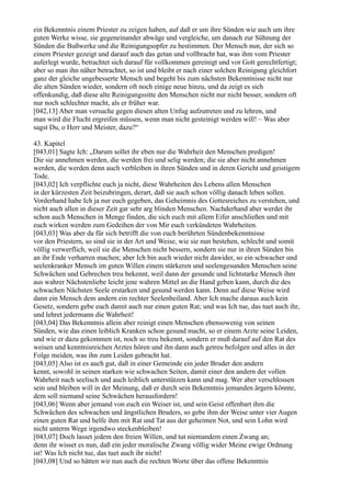 ein Bekenntnis einem Priester zu zeigen haben, auf daß er um ihre Sünden wie auch um ihre
guten Werke wisse, sie gegeneinander abwäge und vergleiche, um danach zur Sühnung der
Sünden die Bußwerke und die Reinigungsopfer zu bestimmen. Der Mensch nun, der sich so
einem Priester gezeigt und darauf auch das getan und vollbracht hat, was ihm vom Priester
auferlegt wurde, betrachtet sich darauf für vollkommen gereinigt und vor Gott gerechtfertigt;
aber so man ihn näher betrachtet, so ist und bleibt er nach einer solchen Reinigung gleichfort
ganz der gleiche ungebesserte Mensch und begeht bis zum nächsten Bekenntnisse nicht nur
die alten Sünden wieder, sondern oft noch einige neue hinzu, und da zeigt es sich
offenkundig, daß diese alte Reinigungssitte den Menschen nicht nur nicht besser, sondern oft
nur noch schlechter macht, als er früher war.
[042,13] Aber man versuche gegen diesen alten Unfug aufzutreten und zu lehren, und
man wird die Flucht ergreifen müssen, wenn man nicht gesteinigt werden will! – Was aber
sagst Du, o Herr und Meister, dazu?“

43. Kapitel
[043,01] Sagte Ich: „Darum sollet ihr eben nur die Wahrheit den Menschen predigen!
Die sie annehmen werden, die werden frei und selig werden; die sie aber nicht annehmen
werden, die werden denn auch verbleiben in ihren Sünden und in deren Gericht und geistigem
Tode.
[043,02] Ich verpflichte euch ja nicht, diese Wahrheiten des Lebens allen Menschen
in der kürzesten Zeit beizubringen, derart, daß sie auch schon völlig danach leben sollen.
Vorderhand habe Ich ja nur euch gegeben, das Geheimnis des Gottesreiches zu verstehen, und
nicht auch allen in dieser Zeit gar sehr arg blinden Menschen. Nachderhand aber werdet ihr
schon auch Menschen in Menge finden, die sich euch mit allem Eifer anschließen und mit
euch wirken werden zum Gedeihen der von Mir euch verkündeten Wahrheiten.
[043,03] Was aber da für sich betrifft die von euch berührten Sündenbekenntnisse
vor den Priestern, so sind sie in der Art und Weise, wie sie nun bestehen, schlecht und somit
völlig verwerflich, weil sie die Menschen nicht bessern, sondern sie nur in ihren Sünden bis
an ihr Ende verharren machen; aber Ich bin auch wieder nicht dawider, so ein schwacher und
seelenkranker Mensch im guten Willen einem stärkeren und seelengesunden Menschen seine
Schwächen und Gebrechen treu bekennt, weil dann der gesunde und lichtstarke Mensch ihm
aus wahrer Nächstenliebe leicht jene wahren Mittel an die Hand geben kann, durch die des
schwachen Nächsten Seele erstarken und gesund werden kann. Denn auf diese Weise wird
dann ein Mensch dem andern ein rechter Seelenheiland. Aber Ich mache daraus auch kein
Gesetz, sondern gebe euch damit auch nur einen guten Rat; und was Ich tue, das tuet auch ihr,
und lehret jedermann die Wahrheit!
[043,04] Das Bekenntnis allein aber reinigt einen Menschen ebensowenig von seinen
Sünden, wie das einen leiblich Kranken schon gesund macht, so er einem Arzte seine Leiden,
und wie er dazu gekommen ist, noch so treu bekennt, sondern er muß darauf auf den Rat des
weisen und kenntnisreichen Arztes hören und ihn dann auch getreu befolgen und alles in der
Folge meiden, was ihn zum Leiden gebracht hat.
[043,05] Also ist es auch gut, daß in einer Gemeinde ein jeder Bruder den andern
kennt, sowohl in seinen starken wie schwachen Seiten, damit einer den andern der vollen
Wahrheit nach seelisch und auch leiblich unterstützen kann und mag. Wer aber verschlossen
sein und bleiben will in der Meinung, daß er durch sein Bekenntnis jemanden ärgern könnte,
dem soll niemand seine Schwächen herausfordern!
[043,06] Wenn aber jemand von euch ein Weiser ist, und sein Geist offenbart ihm die
Schwächen des schwachen und ängstlichen Bruders, so gebe ihm der Weise unter vier Augen
einen guten Rat und helfe ihm mit Rat und Tat aus der geheimen Not, und sein Lohn wird
nicht unterm Wege irgendwo steckenbleiben!
[043,07] Doch lasset jedem den freien Willen, und tut niemandem einen Zwang an;
denn ihr wisset es nun, daß ein jeder moralische Zwang völlig wider Meine ewige Ordnung
ist! Was Ich nicht tue, das tuet auch ihr nicht!
[043,08] Und so hätten wir nun auch die rechten Worte über das offene Bekenntnis
 