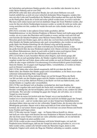 der Schwächen und geheimen Sünden geredet; alles, was darüber oder darunter ist, das ist
wider Meine Ordnung und ist vom Übel.
[043,09] Ihr sollet aber dem schwachen Bruder, der sich einem Stärkeren von euch
traulich enthüllt hat, ja nicht mit einer richterlich drohenden Miene begegnen, sondern ihm
stets mit aller Liebe und Freundlichkeit die Wahrheit offen kundtun und ihm auch die Mittel
an die Hand geben, durch die er leicht und sicher geheilt werden kann, so wird er auch den
Mut dazu nicht sinken lassen und wird ein dankbarer Jünger der freien Wahrheit werden; aber
wenn ihr ihm mit allerlei Strafpredigten kommen werdet, so werdet ihr nicht nur nichts oder
wenig ausrichten mit ihm, sondern ihr werdet ihn noch um vieles elender machen, als er je
zuvor war.
[043,10] Es wird aber in den späteren Zeiten leider geschehen, daß die
Sündenbekenntnisse vor den falschen Propheten in Meinem Namen noch mehr gang und gäbe
werden, als sie je unter den Pharisäern und Erzjuden es waren, und das wird zum Fall und
zum Gerichte der falschen Propheten unter Meinem Namen führen. Denn diese werden den
Menschen gleich den Heiden sagen, daß sie allein das von Gott ihnen erteilte Recht haben,
allen Sündern die Sünden nachzulassen oder auch vorzuenthalten; also werden sie auch gegen
große Opfer ihre blinden Günstlinge für alle Himmel selig und heilig sprechen.
[043,11] Wenn das geschehen wird, dann wird bald jene Zeit herbeikommen, in der
das große Gericht über das neue Heidentum ergehen wird. Darum seid denn vorsichtig mit
den offenen Bekenntnissen, damit sie euch nicht zu bald in einem noch ärgeren Sinne
nachahmen, als wie das nun bei den Pharisäern und Erzjuden der Fall ist!
[043,12] Ich habe es euch, besonders Meinen alten Jüngern, auch einmal gesagt, daß
ihr denen, die an euch gesündigt haben, die Sünden vergeben könnet, und denen ihr sie
vergeben werdet hier auf Erden, denen sollen und werden sie auch im Himmel vergeben sein;
solltet ihr aber wegen sichtlicher Unverbesserung (Unverbesserlichkeit) guten Grund haben,
ihnen die Sünden, die sie gegen euch begangen haben, vorzuenthalten, so werden sie ihnen
auch im Himmel vorenthalten sein.
[043,13] Wir haben aber schon damals ausgemacht, daß ihr erst dann das Recht
haben sollet, den Sündern ihre Sünden gegen euch vorzuenthalten, so ihr ihnen zuvor schon
siebenmal siebenundsiebzig Male vergeben habt.
[043,14] So aber ihr als Meine nächsten Jünger erst auf die besagte Weise das Recht
von Mir aus habt, nur den Sündern gegen euch die Sünden vorzuenthalten oder auch zu
vergeben, so ist es ja klar, daß kein Priester je das Recht von Gott aus haben konnte, auch
fremde Sünden zu vergeben oder vorzuenthalten.
[043,15] Wer zum Beispiel sich an Kaiphas versündigt hat, dem kann Kaiphas die
Sünden auch vergeben oder nach Gestalt der Sache auch vorenthalten; wer sich aber gegen
Herodes versündigt hat, der hat mit Kaiphas, und er mit ihm, nichts zu tun, sondern nur allein
mit Herodes. Wer sich aber versündigt hat gegen den Tempel, der soll sehen, wie er mit dem
Tempel ins reine kommt!
[043,16] Aber da meine Ich freilich nicht den Tempel, wie er nun beschaffen ist,
sondern wie er einst beschaffen war – denn nun wäre auch Ich ein Sünder gegen den Tempel,
wie ihr alle es seid –, und wir werden dann auch vor dem Tempel kein Sündenbekenntnis
abzulegen haben; denn nun sind wir der vollstwahre Tempel Gottes, der da unten aber ist eine
Mördergrube geworden. Darum wird es denn auch bald zur Ernte seiner bösen Früchte
kommen, die er auf seinen Äckern ausgesät hat. Da wird man von seinen Dornen und Disteln
keine Trauben und Feigen ernten.
[043,17] Wie aber nun der Tempel – sage – im Namen Jehovas bestellt ist, ebenso
und noch um vieles ärger wird dereinst das neue Heidentum in Meinem Namen bestellt sein;
aber die Ernte seiner Früchte wird noch um vieles schlechter ausfallen, als wie da bald die
Ernte dieses Tempels da unten ausfallen wird.
[043,18] Ihr werdet an dem neuen Heidentum wohl keine Schuld tragen, wie auch die
Propheten keine Schuld tragen, daß nun der Tempel da unten also geworden ist, wie er nie
hätte werden sollen, sondern alle Schuld werden die Menschen tragen, denen es ihre
behagliche Trägheit nicht zuließ, die Wege der Wahrheit selbsttätig zu wandeln, sondern
 