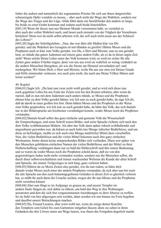 lieber die andern und namentlich die sogenannten Priester für sich um ihnen dargereichte
schmutzigste Opfer wandeln zu lassen, – aber auch nicht die Wege der Wahrheit, sondern nur
die Wege des Truges und der Lüge. Allda führt dann ein Stockblinder den andern so lange,
bis beide zu einer Grube kommen und sodann auch beide hineinfallen.
[043,19] Wenn ihr dieses nun aus Meinem Munde vernommen habt, so verstehet es
aber auch der vollen Wahrheit nach, und lasset euch niemals von der Trägheit der Vornehmen
berücken! Denn wer da nicht selbst arbeiten will, der soll auch nicht essen aus der Schüssel
des Lebens!“
[043,20] Sagte der Schriftgelehrte: „Nun, das war über alle Maßen klar von Dir
geredet, und die Wahrheit des Gesagten ist mit Händen zu greifen! Hätten Moses und die
Propheten auch so klar zum Volke geredet, wie Du, o Herr und Meister, nun zu uns geredet
hast, so stünde das ganze Judentum auf einem ganz andern Fuße, als es da in dieser argen Zeit
steht! Wenn solche Deine Lehre unter das Volk kommen wird, so wird sie sicher für alle
Zeiten ganz andere Früchte tragen; denn von uns aus wird sie wahrlich so wenig verändert an
die andern Menschen übergehen, als wie die Sterne am Himmel unverändert auf- und
niedergehen. Wir bitten Dich, o Herr und Meister, wolle Du uns nur stets mit Deiner Gnade
und Hilfe nimmerdar verlassen, wie auch jene nicht, die nach uns Deine Völker führen und
leiten werden!“

44. Kapitel
[044,01] Sagte Ich: „Du hast nun zwar recht wohl geredet, und es wird sich diese nun
euch gegebene Lehre bis ans Ende der Zeiten rein bei den Reinen erhalten; aber wenn du
meinst, daß es nun mit dem Judentum auch anders stünde, so Moses und die Propheten
ebenso klar zu dem Volke geredet hätten, wie Ich nun zu euch geredet habe, da sage Ich dir,
daß du darob in einer großen Irre bist. Denn hätten Moses und die Propheten in der Weise
zum Volke gesprochen, wie Ich nun zu euch geredet habe, da hätte das Volk, das sich damals
nur in der Bildersprache am leichtesten verständigen konnte, weder Moses noch die Propheten
verstanden.
[044,02] Damals besaß selbst das ganz einfache und gemeine Volk die Wissenschaft
der Entsprechungen, und seine Schrift waren Bilder, und seine Sprache richtete sich nach den
dem Volke wohlbekannten Bildern. Als aber das Volk dann später irdisch wohlhabender und
angesehener geworden war, da bekam es auch bald eine Menge irdischer Bedürfnisse, und um
diese zu befriedigen, mußte es sich auch eine Menge natürlicher Mittel dazu verschaffen.
Nun, die vielen Bedürfnisse und die vielen Mittel bekamen auch ihre ganz einfachen
Wortnamen, hinter denen keine entsprechenden Bilder sich vorfanden. Diese erst später von
den Menschen gebildeten einfachen Namen der vielen Bedürfnisse und der Mittel zu ihrer
Herbeischaffung verdrängten dann nur zu bald die Bilderschrift und ihre innere Bedeutung,
und so waren da weder Moses noch die Propheten schuld daran, daß sie von den
gegenwärtigen Juden nicht mehr verstanden werden, sondern nur die Menschen selbst, die
durch ihren selbstverschuldeten und immer wachsenden Weltsinn die Kunde der alten Schrift
und Sprache, die immer Tiefgeistiges in sich barg, ganz verloren haben.
[044,03] Hättest du zu Mosis Zeiten also geredet, wie du nun redest, so hätte dich
damals weder Moses noch einer der andern Propheten verstanden; da sich aber nun bei euch
die alte Sprache aus den euch bekanntgegebenen Gründen in dieser Zeit so gänzlich verloren
hat, so müßt ihr auch darin die Ursache suchen, wegen der ihr nun Moses und die Propheten
nicht verstehen könnet.
[044,04] Aber nun fängt es im Aufgange zu grauen an, und unsere Templer im
andern Saale fangen an, sich dahin zu rühren, um bald den Weg in ihre Wohnungen
anzutreten und dort die sich fest vorgenommenen Anordnungen zu ihrer Abreise zu treffen.
So sie bald von hier abgezogen sein werden, dann werden wir uns hinaus ins Freie begeben
und daselbst unsere Betrachtungen machen.
[044,05] Du, Freund Lazarus, aber wirst wohl tun, wenn du einige deiner Knechte
den Templern zum Geleit bis zum Gartentore mitgehen lässest; denn sie sehen in ihren
Gedanken die drei Löwen unten am Wege lauern, was ihnen das Fortgehen ängstlich macht.
 