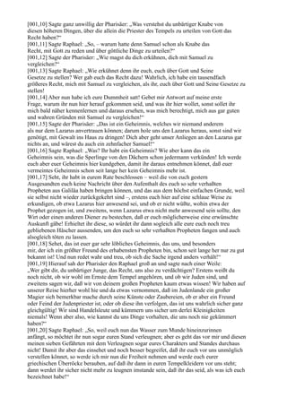 [001,10] Sagte ganz unwillig der Pharisäer: „Was verstehst du unbärtiger Knabe von
diesen höheren Dingen, über die allein die Priester des Tempels zu urteilen von Gott das
Recht haben?“
[001,11] Sagte Raphael: „So, – warum hatte denn Samuel schon als Knabe das
Recht, mit Gott zu reden und über göttliche Dinge zu urteilen?“
[001,12] Sagte der Pharisäer: „Wie magst du dich erkühnen, dich mit Samuel zu
vergleichen?“
[001,13] Sagte Raphael: „Wie erkühnet denn ihr euch, euch über Gott und Seine
Gesetze zu stellen? Wer gab euch das Recht dazu! Wahrlich, ich habe ein tausendfach
größeres Recht, mich mit Samuel zu vergleichen, als ihr, euch über Gott und Seine Gesetze zu
stellen!
[001,14] Aber nun habe ich eure Dummheit satt! Gebet mir Antwort auf meine erste
Frage, warum ihr nun hier herauf gekommen seid, und was ihr hier wollet, sonst sollet ihr
mich bald näher kennenlernen und daraus ersehen, was mich berechtigt, mich aus gar guten
und wahren Gründen mit Samuel zu vergleichen!“
[001,15] Sagte der Pharisäer: „Das ist ein Geheimnis, welches wir niemand anderem
als nur dem Lazarus anvertrauen können; darum hole uns den Lazarus heraus, sonst sind wir
genötigt, mit Gewalt ins Haus zu dringen! Dich aber geht unser Anliegen an den Lazarus gar
nichts an, und wärest du auch ein zehnfacher Samuel!“
[001,16] Sagte Raphael: „Was? Ihr habt ein Geheimnis? Wie aber kann das ein
Geheimnis sein, was die Sperlinge von den Dächern schon jedermann verkünden! Ich werde
euch aber euer Geheimnis hier kundgeben, damit ihr daraus entnehmen könnet, daß euer
vermeintes Geheimnis schon seit lange her kein Geheimnis mehr ist.
[001,17] Seht, ihr habt in eurem Rate beschlossen – weil die von euch gestern
Ausgesandten euch keine Nachricht über den Aufenthalt des euch so sehr verhaßten
Propheten aus Galiläa haben bringen können, und das aus dem höchst einfachen Grunde, weil
sie selbst nicht wieder zurückgekehrt sind –, erstens euch hier auf eine schlaue Weise zu
erkundigen, ob etwa Lazarus hier anwesend sei, und ob er nicht wüßte, wohin etwa der
Prophet gezogen ist, und zweitens, wenn Lazarus etwa nicht mehr anwesend sein sollte, den
Wirt oder einen anderen Diener zu bestechen, daß er euch möglicherweise eine erwünschte
Auskunft gäbe! Erhieltet ihr diese, so würdet ihr dann sogleich alle eure euch noch treu
gebliebenen Häscher aussenden, um den euch so sehr verhaßten Propheten fangen und auch
alsogleich töten zu lassen.
[001,18] Sehet, das ist euer gar sehr löbliches Geheimnis, das uns, und besonders
mir, der ich ein größter Freund des erhabensten Propheten bin, schon seit lange her nur zu gut
bekannt ist! Und nun redet wahr und treu, ob sich die Sache irgend anders verhält!“
[001,19] Hierauf sah der Pharisäer den Raphael groß an und sagte nach einer Weile:
„Wer gibt dir, du unbärtiger Junge, das Recht, uns also zu verdächtigen? Erstens weißt du
noch nicht, ob wir wohl im Ernste dem Tempel angehören, und ob wir Juden sind, und
zweitens sagen wir, daß wir von deinem großen Propheten kaum etwas wissen! Wir haben auf
unserer Reise hierher wohl hie und da etwas vernommen, daß im Judenlande ein großer
Magier sich bemerkbar mache durch seine Künste oder Zaubereien, ob er aber ein Freund
oder Feind der Judenpriester ist, oder ob diese ihn verfolgen, das ist uns wahrlich sicher ganz
gleichgültig! Wir sind Handelsleute und kümmern uns sicher um derlei Kleinigkeiten
niemals! Wenn aber also, wie kannst du uns Dinge vorhalten, die uns noch nie gekümmert
haben?“
[001,20] Sagte Raphael: „So, weil euch nun das Wasser zum Munde hineinzurinnen
anfängt, so möchtet ihr nun sogar euren Stand verleugnen; aber es geht das vor mir und diesen
meinen sieben Gefährten mit dem Verleugnen sogar eures Charakters und Standes durchaus
nicht! Damit ihr aber das einsehet und noch besser begreifet, daß ihr euch vor uns unmöglich
verstellen könnet, so werde ich mir nun die Freiheit nehmen und werde euch eurer
griechischen Überröcke berauben, auf daß ihr dann in euren Tempelkleidern vor uns steht;
dann werdet ihr sicher nicht mehr zu leugnen imstande sein, daß ihr das seid, als was ich euch
bezeichnet habe!“
 