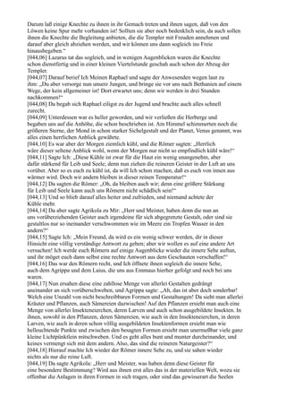 Darum laß einige Knechte zu ihnen in ihr Gemach treten und ihnen sagen, daß von den
Löwen keine Spur mehr vorhanden ist! Sollten sie aber noch bedenklich sein, da auch sollen
ihnen die Knechte die Begleitung anbieten, die die Templer mit Freuden annehmen und
darauf aber gleich abziehen werden, und wir können uns dann sogleich ins Freie
hinausbegeben.“
[044,06] Lazarus tat das sogleich, und in wenigen Augenblicken waren die Knechte
schon dienstfertig und in einer kleinen Viertelstunde geschah auch schon der Abzug der
Templer.
[044,07] Darauf berief Ich Meinen Raphael und sagte der Anwesenden wegen laut zu
ihm: „Du aber versorge nun unsere Jungen, und bringe sie vor uns nach Bethanien auf einem
Wege, der kein allgemeiner ist! Dort erwartet uns; denn wir werden in drei Stunden
nachkommen!“
[044,08] Da begab sich Raphael eiligst zu der Jugend und brachte auch alles schnell
zurecht.
[044,09] Unterdessen war es heller geworden, und wir verließen die Herberge und
begaben uns auf die Anhöhe, die schon beschrieben ist. Am Himmel schimmerten noch die
größeren Sterne, der Mond in schon starker Sichelgestalt und der Planet, Venus genannt, was
alles einen herrlichen Anblick gewährte.
[044,10] Es war aber der Morgen ziemlich kühl, und die Römer sagten: „Herrlich
wäre dieser seltene Anblick wohl, wenn der Morgen nur nicht so empfindlich kühl wäre!“
[044,11] Sagte Ich: „Diese Kühle ist zwar für die Haut ein wenig unangenehm, aber
dafür stärkend für Leib und Seele; denn nun ziehen die reineren Geister in der Luft an uns
vorüber. Aber so es euch zu kühl ist, da will Ich schon machen, daß es euch von innen aus
wärmer wird. Doch wir andern bleiben in dieser reinen Temperatur!“
[044,12] Da sagten die Römer: „Oh, da bleiben auch wir; denn eine größere Stärkung
für Leib und Seele kann auch uns Römern nicht schädlich sein!“
[044,13] Und so blieb darauf alles heiter und zufrieden, und niemand achtete der
Kühle mehr.
[044,14] Da aber sagte Agrikola zu Mir: „Herr und Meister, haben denn die nun an
uns vorüberziehenden Geister auch irgendeine für sich abgegrenzte Gestalt, oder sind sie
gestaltlos nur so ineinander verschwommen wie im Meere ein Tropfen Wasser in den
andern?“
[044,15] Sagte Ich: „Mein Freund, da wird es ein wenig schwer werden, dir in dieser
Hinsicht eine völlig verständige Antwort zu geben; aber wir wollen es auf eine andere Art
versuchen! Ich werde euch Römern auf einige Augenblicke wieder die innere Sehe auftun,
und ihr möget euch dann selbst eine rechte Antwort aus dem Geschauten verschaffen!“
[044,16] Das war den Römern recht, und Ich öffnete ihnen sogleich die innere Sehe,
auch dem Agrippa und dem Laius, die uns aus Emmaus hierher gefolgt und noch bei uns
waren.
[044,17] Nun ersahen diese eine zahllose Menge von allerlei Gestalten gedrängt
aneinander an sich vorüberschweben, und Agrippa sagte: „Ah, das ist aber doch sonderbar!
Welch eine Unzahl von nicht beschreibbaren Formen und Gestaltungen! Da sieht man allerlei
Kräuter und Pflanzen, auch Sämereien dazwischen! Auf den Pflanzen ersieht man auch eine
Menge von allerlei Insekteneierchen, deren Larven und auch schon ausgebildete Insekten. In
ihnen, sowohl in den Pflanzen, deren Sämereien, wie auch in den Insekteneierchen, in deren
Larven, wie auch in deren schon völlig ausgebildeten Insektenformen ersieht man wie
helleuchtende Punkte und zwischen den besagten Formen ersieht man unermeßbar viele ganz
kleine Lichtpünktlein mitschweben. Und es geht alles bunt und munter durcheinander, und
keines vermengt sich mit dem andern. Also, das sind die reineren Naturgeister?“
[044,18] Hierauf machte Ich wieder der Römer innere Sehe zu, und sie sahen wieder
nichts als nur die reine Luft.
[044,19] Da sagte Agrikola: „Herr und Meister, was haben denn diese Geister für
eine besondere Bestimmung? Wird aus ihnen erst alles das in der materiellen Welt, wozu sie
offenbar die Anlagen in ihren Formen in sich tragen, oder sind das gewisserart die Seelen
 