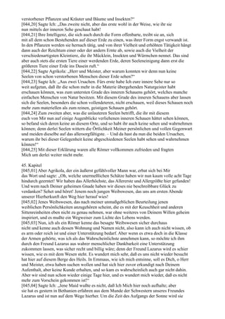 verstorbener Pflanzen und Kräuter und Bäume und Insekten?“
[044,20] Sagte Ich: „Das zweite nicht, aber das erste wohl in der Weise, wie ihr sie
nun mittels der inneren Sehe geschaut habt!
[044,21] Ihre Intelligenz, die sich auch durch die Form offenbarte, treibt sie an, sich
mit all dem schon Bestehenden auf dieser Erde zu einen, was ihrer Form engst verwandt ist.
In den Pflanzen werden sie hernach tätig, und von ihrer Vielheit und erhöhten Tätigkeit hängt
dann auch der Reichtum einer oder der andern Ernte ab, sowie auch die Vielheit der
verschiedenartigsten Kleintiere, die ihr Mücklein, Insekten und Würmchen nennet. Das sind
aber auch stets die ersten Tiere einer werdenden Erde, deren Seeleneinigung dann erst die
größeren Tiere einer Erde ins Dasein ruft.“
[044,22] Sagte Agrikola: „Herr und Meister, aber warum konnten wir denn nun keine
Seelen von schon verstorbenen Menschen dieser Erde sehen?“
[044,23] Sagte Ich: „Aus zwei Ursachen. Fürs erste habe Ich eure innere Sehe nur so
weit aufgetan, daß ihr die schon mehr in die Materie übergehenden Naturgeister habt
erschauen können, was zum untersten Grade des inneren Schauens gehört, welches manche
einfachen Menschen von Natur besitzen. Mit diesem Grade des inneren Schauens aber lassen
sich die Seelen, besonders die schon vollendeteren, nicht erschauen, weil dieses Schauen noch
mehr zum materiellen als zum reinen, geistigen Schauen gehört.
[044,24] Zum zweiten aber, was die unlauteren Seelen betrifft, die ihr mit diesem
euch von Mir nun auf einige Augenblicke verliehenen inneren Schauen hättet sehen können,
so befand sich deren keine an diesem Orte, und so habt ihr auch keine sehen und wahrnehmen
können; denn derlei Seelen wittern die Örtlichkeit Meiner persönlichen und vollen Gegenwart
und meiden dieselbe auf das allersorgfältigste. – Und da hast du nun die beiden Ursachen,
warum ihr bei dieser Gelegenheit keine abgeschiedenen Seelen habt sehen und wahrnehmen
können!“
[044,25] Mit dieser Erklärung waren alle Römer vollkommen zufrieden und fragten
Mich um derlei weiter nicht mehr.

45. Kapitel
[045,01] Aber Agrikola, der ein äußerst gefühlvoller Mann war, erbat sich bei Mir
das Wort und sagte: „Oh, welche unermeßlichen Schätze haben wir nun kaum volle acht Tage
hindurch geerntet! Wir haben das Allerhöchste, das Allererste und Allergrößte hier gefunden!
Und wem nach Deiner geheimen Gnade haben wir dieses nie beschreibbare Glück zu
verdanken? Sehet und höret! Jenem noch jungen Weibswesen, das uns am ersten Abende
unserer Hierherkunft den Weg hier herauf wies!
[045,02] Jenes Weibswesen, das nach meiner unmaßgeblichen Beurteilung jenen
weiblichen Persönlichkeiten anzugehören scheint, die es mit der Keuschheit und anderen
Sittenreinheiten eben nicht zu genau nehmen, war ohne weiteres von Deinem Willen geheim
inspiriert, und es mußte ein Wegweiser zum Lichte des Lebens werden.
[045,03] Nun, ich als ein Römer kenne das besagte Weibswesen sicher durchaus
nicht und kenne auch dessen Wohnung und Namen nicht, also kann ich auch nicht wissen, ob
es arm oder reich ist und einer Unterstützung bedarf. Aber wenn es etwa doch in die Klasse
der Armen gehörte, was ich als das Wahrscheinlichste annehmen kann, so möchte ich ihm
durch den Freund Lazarus aus wahrer menschlicher Dankbarkeit eine Unterstützung
zukommen lassen, was sicher recht und billig wäre; denn der Freund Lazarus wird es schier
wissen, wie es mit dem Wesen steht. Es wundert mich sehr, daß es uns nicht wieder besucht
hat hier auf diesem Berge des Heils. In Emmaus, wie ich mich entsinne, soll es Dich, o Herr
und Meister, etwa haben suchen wollen und hat sich hier zuvor erkundigt nach Deinem
Aufenthalt, aber keine Kunde erhalten, und so kam es wahrscheinlich auch gar nicht dahin.
Aber wir sind nun schon wieder einige Tage hier, und es wundert mich wieder, daß es nicht
mehr zum Vorschein gekommen ist!“
[045,04] Sagte Ich: „Jene Maid wußte es nicht, daß Ich Mich hier noch aufhalte; aber
sie hat es gestern in Bethanien erfahren aus dem Munde der Schwestern unseres Freundes
Lazarus und ist nun auf dem Wege hierher. Um die Zeit des Aufgangs der Sonne wird sie
 