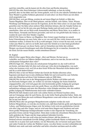 auch hier eintreffen, und du kannst mit ihr alles Gute und Rechte abmachen.
[045,05] Was aber ihren bisherigen Lebenswandel anbelangt, so hast du richtig
geurteilt; aber sie hat dabei stets der Armut gedacht, weil sie als eine irdische Schönheit durch
ihren Wandel zu großen Schätzen gekommen ist und schon von ihren Eltern aus mit allem
reich ausgestattet war.
[045,06] Dort, weit gen Mittag, ersiehst du auf einem Hügel ein Schloß, es führt den
Namen Magdalon. Dort ist die Maid geboren, und das Schloß, viele Gärten, Äcker, Wiesen,
Weinberge und Waldungen sind nun ihr Eigentum, da ihr ihre Alten schon vor ein paar Jahren
gestorben sind. Sie hätte schon mehrere Male ehelichen können, aber die Templer hielten sie
davon ab, weil sie bei ihr stets eine gute Herberge fanden und sich auch sonst mit ihr gut
unterhielten. Aber seit sie Mich ersah, kennenlernte und Meine Worte hörte, ist es anders in
ihrem Hause, Verstande und Herzen geworden; und weil sie viel geliebt hatte die Armen, so
wurden ihr auch viele ihrer Sünden vergeben.
[045,07] Ihr Name ist Maria von Magdalon. Ihrer Armut wegen benötigt sie sonach
keine Unterstützung von eurer Seite; aber so sie von euch für ihre vielen Armen etwas wird
annehmen wollen, so könnet ihr es ihr ja wohl antragen. Und so wisset ihr nun auch, wer und
woher jene Maid ist, und wie sie heißt; doch auch ihre Schuld sei in den Sand geschrieben!
[045,08] Und nun gut von dieser Sache, und wir betrachten nun lieber den schönen
Morgen, aus dessen Gestaltungen nach allen Richtungen hin ihr so manches, besonders für
die letzte Zeit der neuen Heiden, werdet entnehmen können!“

46. Kapitel
[046,01] Hier sagten Meine alten Jünger: „Herr und Meister, Du hast uns ja
verheißen, noch hier ein Näheres darüber kundzutun, und so tue nun das, da nun wohl die
schicksamste Gelegenheit dazu wäre!“
[046,02] Sagte Ich: „Wann dazu die schicksamste Gelegenheit ist, das weiß wohl Ich
am besten, und dann habe Ich eben euch schon gar vieles davon kundgegeben, was auch
sicher also kommen wird, weil Ich an dem freien Willen der Menschen nichts ändern darf –
und ihr es nicht ändern könnet!
[046,03] Aber es hat mit Meiner Geburt das Gericht der Heiden allerorten schon
begonnen und dauert nun in stets erhöhterem Maße fort und wird noch bis zum Vollichte
unter den Menschen auf dieser Erde fortdauern nahe an 2000 Jahre.
[046,04] Wie ihr aber nun in der Morgengegend allerlei Wolken sich bilden und sich
am Horizonte hinlagern sehet, als wollten sie sich dem Aufgange der Sonne hinderlich
entgegenstellen, also wird sich gegen den einst kommenden großen Aufgang der geistigen
und ewigen Wahrheitssonne auch eine große Masse von allerlei Hinderungswolken
aufzutürmen anfangen und unter den Menschen vielen Schaden anrichten, aber den endlich
großen Aufgang der Wahrheitssonne doch nicht verhindern können.
[046,05] Ihr habt ehedem noch recht viele schöne Sterne am Himmel leuchten sehen,
und am Untergange sahet ihr auch Sterne, die in der tiefen Nacht geleuchtet haben. Sehet, die
gingen als gute Boten den noch sichtbaren Morgenboten voran und wirkten in der Nacht; und
das ist nun euer Beruf!
[046,06] Wenn aber am geistigen Morgenhorizonte aufgehen werden die noch
helleren Morgenboten, so wird das ein Zeichen sein, daß ihnen bald die große und allgemeine
Lebens- und Wahrheitssonne folgen wird. Ihr hellstes Licht wird ein unerbittliches Gericht
sein aller Lüge und alles Truges, und sie wird samt ihren Jüngern und Verehrern und samt
ihrem großen Weltpompe hinabgeschleudert werden in den Abgrund der Verachtung, des
gerechten Zornes und der Vergessenheit. Denn dann werden die erleuchteten Menschen nicht
mehr gedenken des Truges und des lange gedauert habenden Gerichts.
[046,07] Wie ihr aber nun wohl schon gut merken könnet, daß das ehedem so
drohend schwarz aussehende Gewölk anfängt, golden leuchtende Säume zu bekommen, so
werdet ihr es in jener Zeit auch merken, wie die Menschen, die vor kurzem noch ganz finster
und wahre Feinde des Lichtes der Wahrheit waren, von allen Seiten von den Lichtstrahlen der
Wahrheit stets mehr und mehr und heller und heller erleuchtet und dann auch als selbst
 