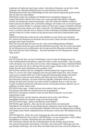 leuchtend zu Feinden der alten Lüge werden. Und solches Erleuchten von der dem vollen
Aufgange sich nähernden Wahrheitssonne aus den Himmeln wird sein Mein
Menschensohnszeichen allen Wahrhaftigen auf der Erde und das beginnende große Gericht
über die Hure des neuen Babels.
[046,08] Da werden die Liebhaber der Wahrheit hoch aufzujubeln anfangen und
werden Mich loben, daß Ich ihnen schon zum voraus gesendet habe Meines Aufgangs
Zeichen am Himmel des inneren Geistestages. Aber die Feinde der Wahrheit werden zu
heulen und mit den Zähnen sehr zu knirschen anfangen und werden sich, soviel noch irgend
möglich, in finstere Winkel zu verbergen suchen mit ihren stets weniger werdenden Getreuen,
was ihnen aber nichts nützen wird; denn so dann die volle Wahrheitssonne aufgegangen sein
wird, so wird ihr Licht alle noch so finsteren Löcher und Winkel und Höhlen durchleuchten,
und die Feinde des Lichtes werden auf der ganzen neuen Erde keine Zufluchtsstätte mehr
finden.
[046,09] Ich Selbst aber werde als die ewige Wahrheit in jener Sonne sein und durch
ihr Licht bei den Menschen als Herrscher und Leiter ihres Lebens und ihrer zeitlichen und
geistigen und ewigen Geschicke.
[046,10] Und somit habe Ich euch nun der vollen und leichtbegreiflichen Wahrheit
nach das große Gericht des neuen und alten Heidentums gezeigt. Aber Ich werde euch später
für die Menschen noch ein Bild geben, das ihr dann auch den Menschen mitteilen könnet,
aber nicht ohne die wahre Erklärung. – Nun aber betrachten wir die Morgenszene wieder
ruhig weiter!“

47. Kapitel
[047,01] Nach der Zeit von einer Viertelstunde, in der wir alle die Morgenszenen mit
vieler Aufmerksamkeit betrachteten, sagte Ich wieder zu allen Anwesenden: „Nun erst habet
wohl acht darauf, was sich alles noch vor dem vollen Aufgange der Sonne ordentlich bildlich
zeigen wird; denn Ich will es, daß auch ihr mit euren Augen schauen sollet, wie sich in der
letzten Zeit des neuen Heidentums alles gestalten wird!“
[047,02] Nun richteten alle mit verdoppelter Aufmerksamkeit ihre Augen nach dem
Osten. Es war bis zum vollen Aufgange noch eine gute halbe Stunde Zeit, und es konnte
somit noch so manches Bild sich vor den Augen der beobachtenden Jünger entwickeln.
[047,03] Zuerst ersah man einen dichten und völlig schwarzen Nebel weithin von
dem Horizonte aufsteigen. Als dieser Nebel die ungefähr siebenfache Höhe der fernen
Gebirge des Horizonts erreichte, da wurde er bald wie glühend; denn er ward von einer
Unzahl von Blitzen durchzuckt, daß darum alle die Anwesenden meinten, daß dort nun ein
gräßliches Gewitter wüten werde.
[047,04] Ich aber sagte: „Sorget euch um etwas anderes, denn von dieser
Erscheinung sieht außer uns niemand etwas nur im geringsten!“
[047,05] Es ward darauf weiterhin wieder mit aller Ruhe beobachtet, was da alles
nachkommen werde.
[047,06] Und siehe, auf dem obersten schwarzen und von den vielen Blitzen
durchglühten Rande des Genebels zeigte sich eine große Stadt!
[047,07] Und Ich sagte: „Sehet an das Bild des neuen Babels!“
[047,08] Da sagte Agrikola: „Herr, das hat mit unserem Rom eine bedeutende
Ähnlichkeit! Nur bemerke ich eine Menge Ruinen ringsherum, doch in der engeren Stadt
nebst den alten mir nur zu wohl bekannten Gebäuden wohl auch eine Menge neuer Gebäude
und Tempel, deren Giebel sonderbarerweise mit Kreuzen verziert sind. Was bedeutet nun das
wohl?“
[047,09] Sagte Ich: „Siehe, das ist der Untergang des alten und zugleich der Anfang
des neuen Heidentums! Etwa schon in 500-600 Jahren, von nun an gerechnet, wird es alldort
buchstäblich so aussehen. Beobachtet aber das Gebilde nun nur weiter!“
[047,10] Wieder richteten alle ihre Aufmerksamkeit auf das Gebilde, dessen Szenen
sich schnell nacheinander entwickelten. Und siehe, man ersah große Völkerzüge und viele
arge Kämpfe und Kriege, und in der Mitte der Stadt ersah man etwas sich hoch erheben wie
 