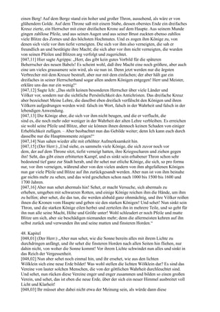 einen Berg! Auf dem Berge stand ein hoher und großer Thron, aussehend, als wäre er von
glühendem Golde. Auf dem Throne saß mit einem Stabe, dessen oberstes Ende ein dreifaches
Kreuz zierte, ein Herrscher mit einer dreifachen Krone auf dem Haupte. Aus seinem Munde
gingen zahllose Pfeile, und aus seinen Augen und aus seiner Brust zuckten ebenso zahllos
viele Blitze des Zornes und des höchsten Hochmutes. Und es zogen ihm Könige zu, von
denen sich viele vor ihm tiefst verneigten. Die sich vor ihm also verneigten, die sah er
freundlich an und bestätigte ihre Macht; die sich aber vor ihm nicht verneigten, die wurden
von seinen Pfeilen und Blitzen arg verfolgt und zugerichtet.
[047,11] Hier sagte Agrippa: „Herr, das gibt kein gutes Vorbild für die späteren
Beherrscher des neuen Babels! Es scheint wohl, daß ihre Macht eine noch größere, aber auch
eine um vieles grausamere sein wird, als sie nun ist. Denn jetzt werden nur die ärgsten
Verbrecher mit dem Kreuze bestraft, aber nur mit dem einfachen; der aber hält gar ein
dreifaches in seiner Herrscherhand sogar allen andern Königen entgegen! Herr und Meister,
erkläre uns das nur ein wenig!“
[047,12] Sagte Ich: „Das stellt keinen besonderen Herrscher über viele Länder und
Völker vor, sondern nur die sichtliche Persönlichkeit des Antichristen. Das dreifache Kreuz
aber bezeichnet Meine Lehre, die daselbst eben dreifach verfälscht den Königen und ihren
Völkern aufgedrungen werden wird: falsch im Wort, falsch in der Wahrheit und falsch in der
lebendigen Anwendung.
[047,13] Die Könige aber, die sich vor ihm nicht beugen, und die er verflucht, die
sind es, die noch mehr oder weniger in der Wahrheit der alten Lehre verbleiben. Es erreichen
sie wohl seine Pfeile und Blitze, aber sie können ihnen dennoch keinen Schaden von einiger
Erheblichkeit zufügen. – Aber beobachtet nun das Gebilde weiter; denn Ich kann euch durch
dasselbe nur die Hauptmomente zeigen!“
[047,14] Nun sahen wieder alle mit erhöhter Aufmerksamkeit hin.
[047,15] (Der Herr:) „Und siehe, es sammeln viele Könige, die sich zuvor noch vor
dem, der auf dem Throne sitzt, tiefst verneigt hatten, ihre Kriegsscharen und ziehen gegen
ihn! Seht, das gibt einen erbitterten Kampf, und es sinkt sein erhabener Thron schon sehr
bedeutend tief ganz zur Stadt herab, und ihr sehet nur etliche Könige, die sich, so pro forma
nur, vor ihm verneigen, während aber von den vielen andern von ihm abgefallenen Königen
nun gar viele Pfeile und Blitze auf ihn zurückgesandt werden. Aber nun ist von ihm beinahe
gar nichts mehr zu sehen, und das wird geschehen schon nach 1000 bis 1500 bis 1600 und
1700 Jahren.
[047,16] Aber nun sehet abermals hin! Sehet, er macht Versuche, sich abermals zu
erheben, umgeben mit schwarzen Rotten, und einige Könige reichen ihm die Hände, um ihm
zu helfen; aber sehet, die das tun, die werden alsbald ganz ohnmächtig, und ihre Völker reißen
ihnen die Kronen vom Haupte und geben sie den starken Königen! Und sehet! Nun sinkt sein
Thron, und die starken Könige eilen herbei und zerteilen ihn in mehrere Teile, und so geht für
ihn nun alle seine Macht, Höhe und Größe unter! Wohl schleudert er noch Pfeile und matte
Blitze um sich, aber sie beschädigen niemanden mehr; denn die allermeisten kehren auf ihn
selbst zurück und verwunden ihn und seine matten und finsteren Horden.“

48. Kapitel
[048,01] (Der Herr:) „Aber nun sehet, wie die Sonne bereits alles mit ihrem Lichte zu
durchdringen anfängt, und ihr sehet die finsteren Horden nach allen Seiten hin fliehen, nur
dahin nicht, von woher die Sonne kommt! Vor ihrem Lichte schwindet nun alles und sinkt in
das Reich der Vergessenheit.
[048,02] Nun aber sehet noch einmal hin, und ihr ersehet, wie aus den lichten
Wölklein sich eine neue Erde bildet! Was wohl stellen die lichten Wölklein dar? Es sind das
Vereine von lauter solchen Menschen, die von der göttlichen Wahrheit durchleuchtet sind.
Und sehet, nun rücken diese Vereine enger und enger zusammen und bilden so einen großen
Verein, und sehet, das ist eben die neue Erde, über der sich ein neuer Himmel ausbreitet voll
Licht und Klarheit!
[048,03] Ihr müsset aber dabei nicht etwa der Meinung sein, als würde dann diese
 