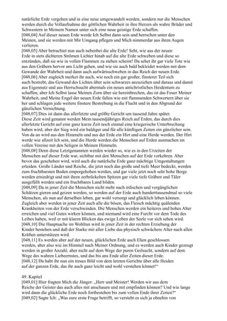 natürliche Erde vergehen und in eine neue umgewandelt werden, sondern nur die Menschen
werden durch die Vollaufnahme der göttlichen Wahrheit in ihre Herzen als wahre Brüder und
Schwestern in Meinem Namen unter sich eine neue geistige Erde schaffen.
[048,04] Auf dieser neuen Erde werde Ich Selbst dann sein und herrschen unter den
Meinen, und sie werden mit Mir Umgang pflegen und Mich nimmerdar aus ihren Augen
verlieren.
[048,05] Aber betrachtet nun auch nebenbei die alte Erde! Seht, wie aus der neuen
Erde in stets dichteren Strömen Lichter hinab auf die alte Erde schweben und diese so
entzünden, daß sie wie in vollen Flammen zu stehen scheint! Da sehet ihr gar viele Tote wie
aus den Gräbern hervor ans Licht gehen, und wie sie auch bald bekleidet werden mit dem
Gewande der Wahrheit und dann auch aufwärtsschweben in das Reich der neuen Erde.
[048,06] Aber zugleich merket ihr auch, wie noch ein gar großer, finsterer Teil sich
auch bestrebt, das Gewand des Lichtes über sein schwarzes anzuziehen und daraus und damit
aus Eigennutz und aus Herrschsucht abermals ein neues antichristliches Heidentum zu
schaffen; aber Ich Selbst lasse Meinen Zorn über sie hereinbrechen, das ist das Feuer Meiner
Wahrheit, und Meine Engel der neuen Erde fallen wie mit flammenden Schwertern über sie
her und schlagen jede weitere finstere Bestrebung in die Flucht und in den Abgrund der
gänzlichen Vernichtung.
[048,07] Dies ist dann das allerletzte und größte Gericht um tausend Jahre später.
Diese Zeit wird genannt werden Mein tausendjähriges Reich auf Erden, das durch dies
allerletzte Gericht auf eine ganz kurze Zeit noch einmal eine kriegerische Unterbrechung
haben wird; aber der Sieg wird ein baldiger und für alle künftigen Zeiten ein gänzlicher sein.
Von da an wird aus den Himmeln und aus der Erde ein Hirt und eine Herde werden. Der Hirt
werde wie allzeit Ich sein, und die Herde werden die Menschen auf Erden ausmachen im
vollen Vereine mit den Seligen in Meinen Himmeln.
[048,08] Denn diese Letztgenannten werden wieder so, wie es in den Urzeiten der
Menschen auf dieser Erde war, sichtbar mit den Menschen auf der Erde verkehren. Aber
bevor das geschehen wird, wird auch die natürliche Erde ganz mächtige Umgestaltungen
erleiden. Große Länder und Reiche, die jetzt noch das große und tiefe Meer bedeckt, werden
zum fruchtbarsten Boden emporgehoben werden, und gar viele jetzt noch sehr hohe Berge
werden erniedrigt und mit ihren zerbröckelten Spitzen gar viele tiefe Gräben und Täler
ausgefüllt werden und ein fruchtbares Land bilden.
[048,09] Da in jener Zeit die Menschen nicht mehr nach irdischen und vergänglichen
Schätzen gieren und geizen werden, so werden auf der Erde auch hunderttausendmal so viele
Menschen, als nun auf derselben leben, gar wohl versorgt und glücklich leben können.
Zugleich aber werden in jener Zeit auch alle die bösen, das Fleisch mächtig quälenden
Krankheiten von der Erde verschwinden. Die Menschen werden ein heiteres und hohes Alter
erreichen und viel Gutes wirken können, und niemand wird eine Furcht vor dem Tode des
Leibes haben, weil er mit klaren Blicken das ewige Leben der Seele vor sich sehen wird.
[048,10] Die Hauptsache im Wohltun wird in jener Zeit in der rechten Erziehung der
Kinder bestehen und daß der Starke mit aller Liebe das physisch schwächere Alter nach allen
Kräften unterstützen wird.
[048,11] Es werden aber auf der neuen, glücklichen Erde auch Ehen geschlossen
werden, aber also wie im Himmel nach Meiner Ordnung, und es werden auch Kinder gezeugt
werden in großer Anzahl, aber nicht auf dem Wege der puren Geilsucht, sondern auf dem
Wege des wahren Liebeernstes, und das bis ans Ende aller Zeiten dieser Erde.
[048,12] Da habt ihr nun ein treues Bild von dem letzten Gerichte über alle Heiden
auf der ganzen Erde, das ihr auch ganz leicht und wohl verstehen könnet!“

49. Kapitel
[049,01] Hier fragten Mich die Jünger: „Herr und Meister! Werden wir aus dem
Reiche der Geister das auch alles mit anschauen und mit empfinden können? Und wie lange
wird dann die glückliche Erde noch fortbestehen bis zum vollen Ende ihrer Zeiten?“
[049,02] Sagte Ich: „Was eure erste Frage betrifft, so versteht es sich ja ohnehin von
 