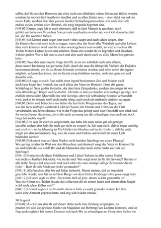 selbst, daß ihr aus den Himmeln das alles nicht nur allerklarst sehen, hören und fühlen werdet,
sondern ihr werdet die Hauptleiter daselbst und zu allen Zeiten sein, – aber nicht nur auf der
neuen Erde, sondern über den ganzen Großen Schöpfungsmenschen, wie auch über alle
endlos vielen Vereine aller Himmel, die ewig nirgends begrenzt sind.
[049,03] Darum sage Ich es euch abermals, daß es kein Mensch je geschaut, noch
gehört und in keines Menschen Sinn jemals empfunden worden ist, was Gott denen bereitet
hat, die Ihn wahrhaft lieben.
[049,04] Ich könnte euch sogar jetzt noch vieles sagen und auch schon zeigen, aber
ihr könntet das jetzt noch nicht ertragen; wenn aber der Geist aller Wahrheit und alles Lebens
über euch kommen wird und ihr in ihm wiedergeboren sein werdet, so wird er euch in alle
Tiefen Meines Lichtes leiten und erheben. Dann erst werdet ihr es begreifen und einsehen,
welche großen Worte Ich nun zu euch und also auch durch euch zu allen Menschen geredet
habe.
[049,05] Was aber eure zweite Frage betrifft, so ist sie wahrlich noch sehr albern;
denn unsere Rechnung hat gar keine Zahl, durch die man die übergroße Vielheit der Erdjahre
bestimmen könnte, die bis zu ihrem Zeitende verrinnen werden, und wäre selbst das irgend
möglich, so kann das denen, die im Geiste ewig fortleben werden, wohl nur ganz ein und
dasselbe sein.
[049,06] Ich sage es euch: Von solch einer irgend bestimmten Zeit und Stunde weiß
auch kein Engel im Himmel; das weiß allein der Vater im Himmel! Denn die ganze
Schöpfung ist Sein großer Gedanke, der aber kein Zeitgedanke, sondern ein ewiger ist wie
sein allmächtiger Träger und Festhalter. Ich habe es aber ja ohnehin erst unlängst gezeigt, wie
endlich einmal alles Materielle ins rein Geistige, aber wie selbständig Seiende verwandelt
wird, und es ist sonach wohl nicht mehr nötig, euch noch ein mehreres darüber zu sagen.
[049,07] Sehet und betrachtet nun lieber die herrliche Morgennatur des Tages, und
wie das stets kräftiger werdende Licht der Sonne alle Dünste und Trübnisse der Erde
verscheucht, und lernet daraus, wie in der Folge das geistig auch euer Geschäft sein wird, und
ihr werdet besser daran tun, als so ihr euch zu emsig um das erkundiget, was euch nun noch
lange hin nichts angeht!
[049,08] Um was ihr euch zu sorgen habt, das habe Ich euch schon gar oft gezeigt;
um alles andere aber habt ihr euch gar nicht zu sorgen! Ja, Ich sage euch, daß es sogar unnötig
und eitel ist – so ihr lebendig an Mich haltet im Glauben und in der Liebe –, daß ihr euch
sorget um den kommenden Tag, was ihr essen und trinken und womit ihr euren Leib
bekleiden werdet!
[049,09] Bekommt man auf dem Markte nicht hundert Sperlinge um einen Pfennig?
Wie gering ist also ihr Wert vor den Menschen, und dennoch sorgt der Vater im Himmel für
sie und bekleidet sie wohl! Ihr seid als Menschen aber doch sicher mehr wert als die
Sperlinge?
[049,10] Betrachtet da diese Feldblumen und Lilien! Salomo in aller seiner Pracht
war nicht so herrlich bekleidet, wie sie da sind. Wer sorgt denn da für ihr Gewand? Darum ist
alle derlei Sorge eitel von euch, und noch eitler die ums einstige völlige Zeitenende dieser
Erde! – Habt ihr alle Mich nun wohl verstanden?“
[049,11] Alle bejahten dies bis auf Judas Ischariot. Dieser meinte, daß es ihm nicht
ganz klar wurde, was Ich da auf dem Berge von dem letzten Heidengerichte geweissagt habe.
[049,12] Ich aber sagte zu ihm: „So wende dich an jene, denen es klar geworden ist!
Was die Römer als Heiden fassen, das sollte nun dir als einem Juden und einem alten Jünger
wohl auch schon faßbar sein!“
[049,13] Hierauf sagte er nichts mehr, denn er hatte es wohl gemerkt, warum Ich ihm
solch eine Antwort gegeben hatte, und zog sich wieder zurück.

50. Kapitel
[050,01] Als wir uns aber da auf dieser Höhe noch eine Zeitlang vergnügten, da
ersahen wir alle die gewisse Maria von Magdalon zur Herberge des Lazarus kommen, und sie
fing auch sogleich bei dessen Dienern sich nach Mir zu erkundigen an. Diese aber hießen sie
 