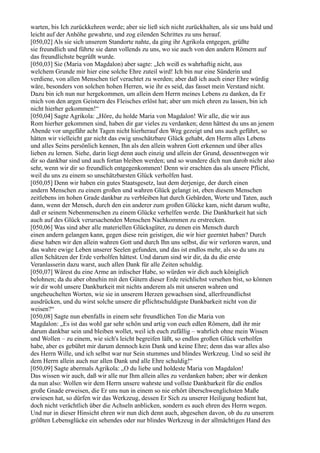 warten, bis Ich zurückkehren werde; aber sie ließ sich nicht zurückhalten, als sie uns bald und
leicht auf der Anhöhe gewahrte, und zog eilenden Schrittes zu uns herauf.
[050,02] Als sie sich unserem Standorte nahte, da ging ihr Agrikola entgegen, grüßte
sie freundlich und führte sie dann vollends zu uns, wo sie auch von den andern Römern auf
das freundlichste begrüßt wurde.
[050,03] Sie (Maria von Magdalon) aber sagte: „Ich weiß es wahrhaftig nicht, aus
welchem Grunde mir hier eine solche Ehre zuteil wird! Ich bin nur eine Sünderin und
verdiene, von allen Menschen tief verachtet zu werden; aber daß ich auch einer Ehre würdig
wäre, besonders von solchen hohen Herren, wie ihr es seid, das fasset mein Verstand nicht.
Dazu bin ich nun nur hergekommen, um allein dem Herrn meines Lebens zu danken, da Er
mich von den argen Geistern des Fleisches erlöst hat; aber um mich ehren zu lassen, bin ich
nicht hierher gekommen!“
[050,04] Sagte Agrikola: „Höre, du holde Maria von Magdalon! Wir alle, die wir aus
Rom hierher gekommen sind, haben dir gar vieles zu verdanken; denn hättest du uns an jenem
Abende vor ungefähr acht Tagen nicht hierherauf den Weg gezeigt und uns auch geführt, so
hätten wir vielleicht gar nicht das ewig unschätzbare Glück gehabt, den Herrn alles Lebens
und alles Seins persönlich kennen, Ihn als den allein wahren Gott erkennen und über alles
lieben zu lernen. Siehe, darin liegt denn auch einzig und allein der Grund, dessentwegen wir
dir so dankbar sind und auch fortan bleiben werden; und so wundere dich nun darob nicht also
sehr, wenn wir dir so freundlich entgegenkommen! Denn wir erachten das als unsere Pflicht,
weil du uns zu einem so unschätzbarsten Glück verholfen hast.
[050,05] Denn wir haben ein gutes Staatsgesetz, laut dem derjenige, der durch einen
andern Menschen zu einem großen und wahren Glück gelangt ist, eben diesem Menschen
zeitlebens im hohen Grade dankbar zu verbleiben hat durch Gebärden, Worte und Taten, auch
dann, wenn der Mensch, durch den ein anderer zum großen Glücke kam, nicht darum wußte,
daß er seinem Nebenmenschen zu einem Glücke verhelfen werde. Die Dankbarkeit hat sich
auch auf des Glück verursachenden Menschen Nachkommen zu erstrecken.
[050,06] Was sind aber alle materiellen Glücksgüter, zu denen ein Mensch durch
einen andern gelangen kann, gegen diese rein geistigen, die wir hier geerntet haben? Durch
diese haben wir den allein wahren Gott und durch Ihn uns selbst, die wir verloren waren, und
das wahre ewige Leben unserer Seelen gefunden, und das ist endlos mehr, als so du uns zu
allen Schätzen der Erde verholfen hättest. Und darum sind wir dir, da du die erste
Veranlasserin dazu warst, auch allen Dank für alle Zeiten schuldig.
[050,07] Wärest du eine Arme an irdischer Habe, so würden wir dich auch königlich
belohnen; da du aber ohnehin mit den Gütern dieser Erde reichlichst versehen bist, so können
wir dir wohl unsere Dankbarkeit mit nichts anderem als mit unseren wahren und
ungeheuchelten Worten, wie sie in unserem Herzen gewachsen sind, allerfreundlichst
ausdrücken, und du wirst solche unsere dir pflichtschuldigste Dankbarkeit nicht von dir
weisen?“
[050,08] Sagte nun ebenfalls in einem sehr freundlichen Ton die Maria von
Magdalon: „Es ist das wohl gar sehr schön und artig von euch edlen Römern, daß ihr mir
darum dankbar sein und bleiben wollet, weil ich euch zufällig – wahrlich ohne mein Wissen
und Wollen – zu einem, wie sich's leicht begreifen läßt, so endlos großen Glück verholfen
habe, aber es gebührt mir darum dennoch kein Dank und keine Ehre; denn das war alles also
des Herrn Wille, und ich selbst war nur Sein stummes und blindes Werkzeug. Und so seid ihr
dem Herrn allein auch nur allen Dank und alle Ehre schuldig!“
[050,09] Sagte abermals Agrikola: „O du liebe und holdeste Maria von Magdalon!
Das wissen wir auch, daß wir alle nur Ihm allein alles zu verdanken haben; aber wir denken
da nun also: Wollen wir dem Herrn unsere wahrste und vollste Dankbarkeit für die endlos
große Gnade erweisen, die Er uns nun in einem so nie erhört überschwenglichsten Maße
erwiesen hat, so dürfen wir das Werkzeug, dessen Er Sich zu unserer Heiligung bedient hat,
doch nicht verächtlich über die Achseln anblicken, sondern es auch ehren des Herrn wegen.
Und nur in dieser Hinsicht ehren wir nun dich denn auch, abgesehen davon, ob du zu unserem
größten Lebensglücke ein sehendes oder nur blindes Werkzeug in der allmächtigen Hand des
 