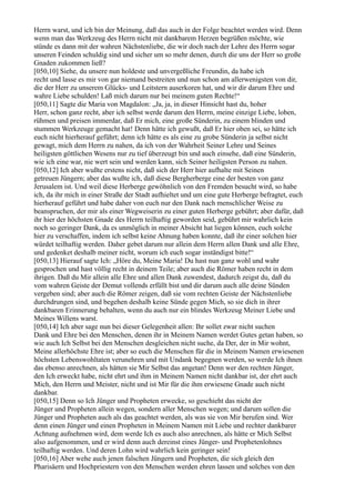 Herrn warst, und ich bin der Meinung, daß das auch in der Folge beachtet werden wird. Denn
wenn man das Werkzeug des Herrn nicht mit dankbarem Herzen begrüßen möchte, wie
stünde es dann mit der wahren Nächstenliebe, die wir doch nach der Lehre des Herrn sogar
unseren Feinden schuldig sind und sicher um so mehr denen, durch die uns der Herr so große
Gnaden zukommen ließ?
[050,10] Siehe, du unsere nun holdeste und unvergeßliche Freundin, da habe ich
recht und lasse es mir von gar niemand bestreiten und nun schon am allerwenigsten von dir,
die der Herr zu unserem Glücks- und Leitstern auserkoren hat, und wir dir darum Ehre und
wahre Liebe schulden! Laß mich darum nur bei meinem guten Rechte!“
[050,11] Sagte die Maria von Magdalon: „Ja, ja, in dieser Hinsicht hast du, hoher
Herr, schon ganz recht, aber ich selbst werde darum den Herrn, meine einzige Liebe, loben,
rühmen und preisen immerdar, daß Er mich, eine große Sünderin, zu einem blinden und
stummen Werkzeuge gemacht hat! Denn hätte ich gewußt, daß Er hier oben sei, so hätte ich
euch nicht hierherauf geführt; denn ich hätte es als eine zu grobe Sünderin ja selbst nicht
gewagt, mich dem Herrn zu nahen, da ich von der Wahrheit Seiner Lehre und Seines
heiligsten göttlichen Wesens nur zu tief überzeugt bin und auch einsehe, daß eine Sünderin,
wie ich eine war, nie wert sein und werden kann, sich Seiner heiligsten Person zu nahen.
[050,12] Ich aber wußte erstens nicht, daß sich der Herr hier aufhalte mit Seinen
getreuen Jüngern; aber das wußte ich, daß diese Bergherberge eine der besten von ganz
Jerusalem ist. Und weil diese Herberge gewöhnlich von den Fremden besucht wird, so habe
ich, da ihr mich in einer Straße der Stadt aufhieltet und um eine gute Herberge befragtet, euch
hierherauf geführt und habe daher von euch nur den Dank nach menschlicher Weise zu
beanspruchen, der mir als einer Wegweiserin zu einer guten Herberge gebührt; aber dafür, daß
ihr hier der höchsten Gnade des Herrn teilhaftig geworden seid, gebührt mir wahrlich kein
noch so geringer Dank, da es unmöglich in meiner Absicht hat liegen können, euch solche
hier zu verschaffen, indem ich selbst keine Ahnung haben konnte, daß ihr einer solchen hier
würdet teilhaftig werden. Daher gebet darum nur allein dem Herrn allen Dank und alle Ehre,
und gedenket deshalb meiner nicht, worum ich euch sogar inständigst bitte!“
[050,13] Hierauf sagte Ich: „Höre du, Meine Maria! Du hast nun ganz wohl und wahr
gesprochen und hast völlig recht in deinem Teile; aber auch die Römer haben recht in dem
ihrigen. Daß du Mir allein alle Ehre und allen Dank zuwendest, dadurch zeigst du, daß du
vom wahren Geiste der Demut vollends erfüllt bist und dir darum auch alle deine Sünden
vergeben sind; aber auch die Römer zeigen, daß sie vom rechten Geiste der Nächstenliebe
durchdrungen sind, und begehen deshalb keine Sünde gegen Mich, so sie dich in ihrer
dankbaren Erinnerung behalten, wenn du auch nur ein blindes Werkzeug Meiner Liebe und
Meines Willens warst.
[050,14] Ich aber sage nun bei dieser Gelegenheit allen: Ihr sollet zwar nicht suchen
Dank und Ehre bei den Menschen, denen ihr in Meinem Namen werdet Gutes getan haben, so
wie auch Ich Selbst bei den Menschen desgleichen nicht suche, da Der, der in Mir wohnt,
Meine allerhöchste Ehre ist; aber so euch die Menschen für die in Meinem Namen erwiesenen
höchsten Lebenswohltaten verunehren und mit Undank begegnen werden, so werde Ich ihnen
das ebenso anrechnen, als hätten sie Mir Selbst das angetan! Denn wer den rechten Jünger,
den Ich erweckt habe, nicht ehrt und ihm in Meinem Namen nicht dankbar ist, der ehrt auch
Mich, den Herrn und Meister, nicht und ist Mir für die ihm erwiesene Gnade auch nicht
dankbar.
[050,15] Denn so Ich Jünger und Propheten erwecke, so geschieht das nicht der
Jünger und Propheten allein wegen, sondern aller Menschen wegen; und darum sollen die
Jünger und Propheten auch als das geachtet werden, als was sie von Mir berufen sind. Wer
denn einen Jünger und einen Propheten in Meinem Namen mit Liebe und rechter dankbarer
Achtung aufnehmen wird, dem werde Ich es auch also anrechnen, als hätte er Mich Selbst
also aufgenommen, und er wird denn auch dereinst eines Jünger- und Prophetenlohnes
teilhaftig werden. Und deren Lohn wird wahrlich kein geringer sein!
[050,16] Aber wehe auch jenen falschen Jüngern und Propheten, die sich gleich den
Pharisäern und Hochpriestern von den Menschen werden ehren lassen und solches von den
 