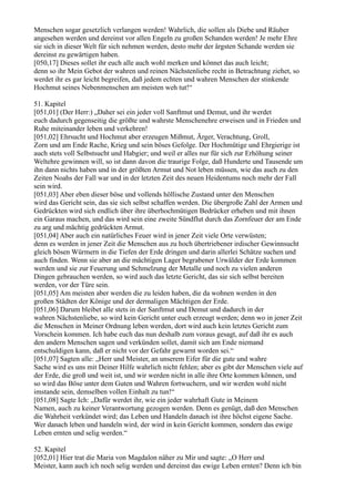 Menschen sogar gesetzlich verlangen werden! Wahrlich, die sollen als Diebe und Räuber
angesehen werden und dereinst vor allen Engeln zu großen Schanden werden! Je mehr Ehre
sie sich in dieser Welt für sich nehmen werden, desto mehr der ärgsten Schande werden sie
dereinst zu gewärtigen haben.
[050,17] Dieses sollet ihr euch alle auch wohl merken und könnet das auch leicht;
denn so ihr Mein Gebot der wahren und reinen Nächstenliebe recht in Betrachtung ziehet, so
werdet ihr es gar leicht begreifen, daß jedem echten und wahren Menschen der stinkende
Hochmut seines Nebenmenschen am meisten weh tut!“

51. Kapitel
[051,01] (Der Herr:) „Daher sei ein jeder voll Sanftmut und Demut, und ihr werdet
euch dadurch gegenseitig die größte und wahrste Menschenehre erweisen und in Frieden und
Ruhe miteinander leben und verkehren!
[051,02] Ehrsucht und Hochmut aber erzeugen Mißmut, Ärger, Verachtung, Groll,
Zorn und am Ende Rache, Krieg und sein böses Gefolge. Der Hochmütige und Ehrgierige ist
auch stets voll Selbstsucht und Habgier; und weil er alles nur für sich zur Erhöhung seiner
Weltehre gewinnen will, so ist dann davon die traurige Folge, daß Hunderte und Tausende um
ihn dann nichts haben und in der größten Armut und Not leben müssen, wie das auch zu den
Zeiten Noahs der Fall war und in der letzten Zeit des neuen Heidentums noch mehr der Fall
sein wird.
[051,03] Aber eben dieser böse und vollends höllische Zustand unter den Menschen
wird das Gericht sein, das sie sich selbst schaffen werden. Die übergroße Zahl der Armen und
Gedrückten wird sich endlich über ihre überhochmütigen Bedrücker erheben und mit ihnen
ein Garaus machen, und das wird sein eine zweite Sündflut durch das Zornfeuer der am Ende
zu arg und mächtig gedrückten Armut.
[051,04] Aber auch ein natürliches Feuer wird in jener Zeit viele Orte verwüsten;
denn es werden in jener Zeit die Menschen aus zu hoch übertriebener irdischer Gewinnsucht
gleich bösen Würmern in die Tiefen der Erde dringen und darin allerlei Schätze suchen und
auch finden. Wenn sie aber an die mächtigen Lager begrabener Urwälder der Erde kommen
werden und sie zur Feuerung und Schmelzung der Metalle und noch zu vielen anderen
Dingen gebrauchen werden, so wird auch das letzte Gericht, das sie sich selbst bereiten
werden, vor der Türe sein.
[051,05] Am meisten aber werden die zu leiden haben, die da wohnen werden in den
großen Städten der Könige und der dermaligen Mächtigen der Erde.
[051,06] Darum bleibet alle stets in der Sanftmut und Demut und dadurch in der
wahren Nächstenliebe, so wird kein Gericht unter euch erzeugt werden; denn wo in jener Zeit
die Menschen in Meiner Ordnung leben werden, dort wird auch kein letztes Gericht zum
Vorschein kommen. Ich habe euch das nun deshalb zum voraus gesagt, auf daß ihr es auch
den andern Menschen sagen und verkünden sollet, damit sich am Ende niemand
entschuldigen kann, daß er nicht vor der Gefahr gewarnt worden sei.“
[051,07] Sagten alle: „Herr und Meister, an unserem Eifer für die gute und wahre
Sache wird es uns mit Deiner Hilfe wahrlich nicht fehlen; aber es gibt der Menschen viele auf
der Erde, die groß und weit ist, und wir werden nicht in alle ihre Orte kommen können, und
so wird das Böse unter dem Guten und Wahren fortwuchern, und wir werden wohl nicht
imstande sein, demselben vollen Einhalt zu tun!“
[051,08] Sagte Ich: „Dafür werdet ihr, wie ein jeder wahrhaft Gute in Meinem
Namen, auch zu keiner Verantwortung gezogen werden. Denn es genügt, daß den Menschen
die Wahrheit verkündet wird; das Leben und Handeln danach ist ihre höchst eigene Sache.
Wer danach leben und handeln wird, der wird in kein Gericht kommen, sondern das ewige
Leben ernten und selig werden.“

52. Kapitel
[052,01] Hier trat die Maria von Magdalon näher zu Mir und sagte: „O Herr und
Meister, kann auch ich noch selig werden und dereinst das ewige Leben ernten? Denn ich bin
 