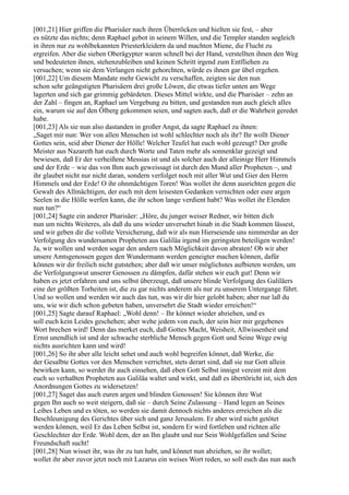 [001,21] Hier griffen die Pharisäer nach ihren Überröcken und hielten sie fest, – aber
es nützte das nichts; denn Raphael gebot in seinem Willen, und die Templer standen sogleich
in ihren nur zu wohlbekannten Priesterkleidern da und machten Miene, die Flucht zu
ergreifen. Aber die sieben Oberägypter waren schnell bei der Hand, verstellten ihnen den Weg
und bedeuteten ihnen, stehenzubleiben und keinen Schritt irgend zum Entfliehen zu
versuchen; wenn sie dem Verlangen nicht gehorchten, würde es ihnen gar übel ergehen.
[001,22] Um diesem Mandate mehr Gewicht zu verschaffen, zeigten sie den nun
schon sehr geängstigten Pharisäern drei große Löwen, die etwas tiefer unten am Wege
lagerten und sich gar grimmig gebärdeten. Dieses Mittel wirkte, und die Pharisäer – zehn an
der Zahl – fingen an, Raphael um Vergebung zu bitten, und gestanden nun auch gleich alles
ein, warum sie auf den Ölberg gekommen seien, und sagten auch, daß er die Wahrheit geredet
habe.
[001,23] Als sie nun also dastanden in großer Angst, da sagte Raphael zu ihnen:
„Saget mir nun: Wer von allen Menschen ist wohl schlechter noch als ihr? Ihr wollt Diener
Gottes sein, seid aber Diener der Hölle! Welcher Teufel hat euch wohl gezeugt? Der große
Meister aus Nazareth hat euch durch Worte und Taten mehr als sonnenklar gezeigt und
bewiesen, daß Er der verheißene Messias ist und als solcher auch der alleinige Herr Himmels
und der Erde – wie das von Ihm auch geweissagt ist durch den Mund aller Propheten –, und
ihr glaubet nicht nur nicht daran, sondern verfolget noch mit aller Wut und Gier den Herrn
Himmels und der Erde! O ihr ohnmächtigen Toren! Was wollet ihr denn ausrichten gegen die
Gewalt des Allmächtigen, der euch mit dem leisesten Gedanken vernichten oder eure argen
Seelen in die Hölle werfen kann, die ihr schon lange verdient habt? Was wollet ihr Elenden
nun tun?“
[001,24] Sagte ein anderer Pharisäer: „Höre, du junger weiser Redner, wir bitten dich
nun um nichts Weiteres, als daß du uns wieder unversehrt hinab in die Stadt kommen lässest,
und wir geben dir die vollste Versicherung, daß wir als nun Hierseiende uns nimmerdar an der
Verfolgung des wundersamen Propheten aus Galiläa irgend im geringsten beteiligen werden!
Ja, wir wollen und werden sogar den andern nach Möglichkeit davon abraten! Ob wir aber
unsere Amtsgenossen gegen den Wundermann werden geneigter machen können, dafür
können wir dir freilich nicht gutstehen; aber daß wir unser möglichstes aufbieten werden, um
die Verfolgungswut unserer Genossen zu dämpfen, dafür stehen wir euch gut! Denn wir
haben es jetzt erfahren und uns selbst überzeugt, daß unsere blinde Verfolgung des Galiläers
eine der größten Torheiten ist, die zu gar nichts anderem als nur zu unserem Untergange führt.
Und so wollen und werden wir auch das tun, was wir dir hier gelobt haben; aber nur laß du
uns, wie wir dich schon gebeten haben, unversehrt die Stadt wieder erreichen!“
[001,25] Sagte darauf Raphael: „Wohl denn! – Ihr könnet wieder abziehen, und es
soll euch kein Leides geschehen; aber wehe jedem von euch, der sein hier mir gegebenes
Wort brechen wird! Denn das merket euch, daß Gottes Macht, Weisheit, Allwissenheit und
Ernst unendlich ist und der schwache sterbliche Mensch gegen Gott und Seine Wege ewig
nichts ausrichten kann und wird!
[001,26] So ihr aber alle leicht sehet und auch wohl begreifen könnet, daß Werke, die
der Gesalbte Gottes vor den Menschen verrichtet, stets derart sind, daß sie nur Gott allein
bewirken kann, so werdet ihr auch einsehen, daß eben Gott Selbst innigst vereint mit dem
euch so verhaßten Propheten aus Galiläa waltet und wirkt, und daß es übertöricht ist, sich den
Anordnungen Gottes zu widersetzen!
[001,27] Saget das auch euren argen und blinden Genossen! Sie können ihre Wut
gegen Ihn auch so weit steigern, daß sie – durch Seine Zulassung – Hand legen an Seines
Leibes Leben und es töten, so werden sie damit dennoch nichts anderes erreichen als die
Beschleunigung des Gerichtes über sich und ganz Jerusalem. Er aber wird nicht getötet
werden können, weil Er das Leben Selbst ist, sondern Er wird fortleben und richten alle
Geschlechter der Erde. Wohl dem, der an Ihn glaubt und nur Sein Wohlgefallen und Seine
Freundschaft sucht!
[001,28] Nun wisset ihr, was ihr zu tun habt, und könnet nun abziehen, so ihr wollet;
wollet ihr aber zuvor jetzt noch mit Lazarus ein weises Wort reden, so soll euch das nun auch
 