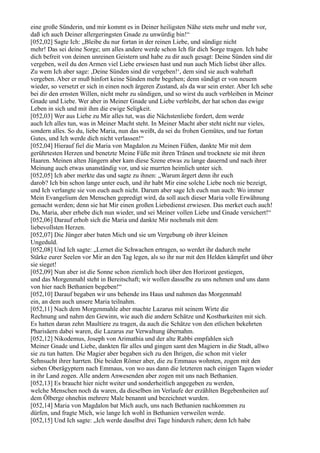eine große Sünderin, und mir kommt es in Deiner heiligsten Nähe stets mehr und mehr vor,
daß ich auch Deiner allergeringsten Gnade zu unwürdig bin!“
[052,02] Sagte Ich: „Bleibe du nur fortan in der reinen Liebe, und sündige nicht
mehr! Das sei deine Sorge; um alles andere werde schon Ich für dich Sorge tragen. Ich habe
dich befreit von deinen unreinen Geistern und habe zu dir auch gesagt: Deine Sünden sind dir
vergeben, weil du den Armen viel Liebe erwiesen hast und nun auch Mich liebst über alles.
Zu wem Ich aber sage: ,Deine Sünden sind dir vergeben!‘, dem sind sie auch wahrhaft
vergeben. Aber er muß hinfort keine Sünden mehr begehen; denn sündigt er von neuem
wieder, so versetzt er sich in einen noch ärgeren Zustand, als da war sein erster. Aber Ich sehe
bei dir den ernsten Willen, nicht mehr zu sündigen, und so wirst du auch verbleiben in Meiner
Gnade und Liebe. Wer aber in Meiner Gnade und Liebe verbleibt, der hat schon das ewige
Leben in sich und mit ihm die ewige Seligkeit.
[052,03] Wer aus Liebe zu Mir alles tut, was die Nächstenliebe fordert, dem werde
auch Ich alles tun, was in Meiner Macht steht. In Meiner Macht aber steht nicht nur vieles,
sondern alles. So du, liebe Maria, nun das weißt, da sei du frohen Gemütes, und tue fortan
Gutes, und Ich werde dich nicht verlassen!“
[052,04] Hierauf fiel die Maria von Magdalon zu Meinen Füßen, dankte Mir mit dem
gerührtesten Herzen und benetzte Meine Füße mit ihren Tränen und trocknete sie mit ihren
Haaren. Meinen alten Jüngern aber kam diese Szene etwas zu lange dauernd und nach ihrer
Meinung auch etwas unanständig vor, und sie murrten heimlich unter sich.
[052,05] Ich aber merkte das und sagte zu ihnen: „Warum ärgert denn ihr euch
darob? Ich bin schon lange unter euch, und ihr habt Mir eine solche Liebe noch nie bezeigt,
und Ich verlangte sie von euch auch nicht. Darum aber sage Ich euch nun auch: Wo immer
Mein Evangelium den Menschen gepredigt wird, da soll auch dieser Maria volle Erwähnung
gemacht werden; denn sie hat Mir einen großen Liebedienst erwiesen. Das merket euch auch!
Du, Maria, aber erhebe dich nun wieder, und sei Meiner vollen Liebe und Gnade versichert!“
[052,06] Darauf erhob sich die Maria und dankte Mir nochmals mit dem
liebevollsten Herzen.
[052,07] Die Jünger aber baten Mich und sie um Vergebung ob ihrer kleinen
Ungeduld.
[052,08] Und Ich sagte: „Lernet die Schwachen ertragen, so werdet ihr dadurch mehr
Stärke eurer Seelen vor Mir an den Tag legen, als so ihr nur mit den Helden kämpfet und über
sie sieget!
[052,09] Nun aber ist die Sonne schon ziemlich hoch über den Horizont gestiegen,
und das Morgenmahl steht in Bereitschaft; wir wollen dasselbe zu uns nehmen und uns dann
von hier nach Bethanien begeben!“
[052,10] Darauf begaben wir uns behende ins Haus und nahmen das Morgenmahl
ein, an dem auch unsere Maria teilnahm.
[052,11] Nach dem Morgenmahle aber machte Lazarus mit seinem Wirte die
Rechnung und nahm den Gewinn, wie auch die andern Schätze und Kostbarkeiten mit sich.
Es hatten daran zehn Maultiere zu tragen, da auch die Schätze von den etlichen bekehrten
Pharisäern dabei waren, die Lazarus zur Verwaltung übernahm.
[052,12] Nikodemus, Joseph von Arimathia und der alte Rabbi empfahlen sich
Meiner Gnade und Liebe, dankten für alles und gingen samt den Magiern in die Stadt, allwo
sie zu tun hatten. Die Magier aber begaben sich zu den Ihrigen, die schon mit vieler
Sehnsucht ihrer harrten. Die beiden Römer aber, die zu Emmaus wohnten, zogen mit den
sieben Oberägyptern nach Emmaus, von wo aus dann die letzteren nach einigen Tagen wieder
in ihr Land zogen. Alle andern Anwesenden aber zogen mit uns nach Bethanien.
[052,13] Es braucht hier nicht weiter und sonderheitlich angegeben zu werden,
welche Menschen noch da waren, da dieselben im Verlaufe der erzählten Begebenheiten auf
dem Ölberge ohnehin mehrere Male benannt und bezeichnet wurden.
[052,14] Maria von Magdalon bat Mich auch, uns nach Bethanien nachkommen zu
dürfen, und fragte Mich, wie lange Ich wohl in Bethanien verweilen werde.
[052,15] Und Ich sagte: „Ich werde daselbst drei Tage hindurch ruhen; denn Ich habe
 