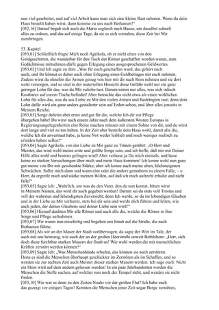 nun viel gearbeitet, und auf viel Arbeit kann man sich eine kleine Rast nehmen. Wenn du dein
Haus bestellt haben wirst, dann komme zu uns nach Bethanien!“
[052,16] Darauf begab sich auch die Maria sogleich nach Hause, um daselbst schnell
alles zu ordnen, und das auf einige Tage, da sie es sich vornahm, diese Zeit bei Mir
zuzubringen.

53. Kapitel
[053,01] Schließlich fragte Mich noch Agrikola, ob er nicht eines von den
Goldgeschirren, die wunderbar für den Tisch der Römer geschaffen worden waren, zum
Gedächtnisse mitnehmen dürfe gegen Erlegung eines ausgesprochenen Geldwertes.
[053,02] Und Ich sagte zu ihm: „Was für euch geschaffen ward, das gehört euch
auch, und ihr könnet es daher auch ohne Erlegung eines Geldbetrages mit euch nehmen.
Zudem wirst du ohnehin der Armen genug von hier mit dir nach Rom nehmen und sie dort
wohl versorgen, und so sind in der materiellen Hinsicht diese Gefäße wohl nur ein ganz
geringer Lohn für das, was du Mir zuliebe tust. Darum nimm nur alles, was sich irdisch
Kostbares auf eurem Tische befindet! Aber betrachte das nicht etwa als einen wirklichen
Lohn für alles das, was du aus Liebe zu Mir den vielen Armen und Bedrängten tust; denn dein
Lohn dafür wird ein ganz anders gestalteter sein auf Erden schon, und über alles jenseits in
Meinem Reiche.
[053,03] Sorge daheim aber ernst und gut für die, welche Ich dir zur Pflege
übergeben habe! Du wirst nach einem Jahre nach dem äußersten Westen Europas in
Regierungsangelegenheiten eine Reise machen müssen mit einem Sohne von dir, und du wirst
dort lange und viel zu tun haben. In der Zeit aber bestelle dein Haus wohl, damit alle die,
welche Ich dir anvertraut habe, ja keine Not weder leiblich und noch weniger seelisch zu
erleiden haben sollen!“
[053,04] Sagte Agrikola, von der Liebe zu Mir ganz zu Tränen gerührt: „O Herr und
Meister, das wird wohl meine erste und größte Sorge sein, und ich hoffe, daß mir mit Deiner
Hilfe alles wohl und bestens gelingen wird! Aber verlasse ja Du mich niemals, und lasse
keine zu starken Versuchungen über mich und mein Haus kommen! Ich kenne wohl nun ganz
gut meine von Dir mir geschenkte Stärke; aber ich kenne auch meine alten, höchsteigenen
Schwächen. Sollte mich dann und wann eine oder die andere gemahnen zu einem Falle, – o
Herr, da ergreife mich und stärke meinen Willen, auf daß ich mich aufrecht erhalte und nicht
falle!“
[053,05] Sagte Ich: „Wahrlich, um was du den Vater, den du nun kennst, bitten wirst
in Meinem Namen, das wird dir auch gegeben werden! Darum sei du stets voll Trostes und
voll der wahrsten und lebendigsten Zuversicht; denn Ich werde, so du im lebendigen Glauben
und in der Liebe zu Mir verharrst, stets bei dir sein und werde dich führen und leiten, wie
auch jeden, der deines Glaubens und deiner Liebe sein wird!“
[053,06] Hierauf dankten Mir alle Römer und auch alle die, welche die Römer in ihre
Sorge und Pflege aufnahmen.
[053,07] Wir waren nun reisefertig und begaben uns hinab auf die Straße, die nach
Bethanien führte.
[053,08] Als wir an der Mauer der Stadt vorüberzogen, da sagte der Wirt im Tale, der
auch mit uns heimzog, wie auch der an der großen Heerstraße unweit Bethlehem: „Herr, sieh
doch diese furchtbar starken Mauern der Stadt an! Wie wohl werden die mit menschlichen
Kräften zerstört werden können?“
[053,09] Sagte Ich: „Was Menschenhände schufen, das können sie auch zerstören.
Denn es sind die Menschen überhaupt geschickter im Zerstören als im Schaffen, und so
werden sie zur rechten Zeit auch Meister dieser starken Mauern werden. Ich sage euch: Nicht
ein Stein wird auf dem andern gelassen werden! In ein paar Jahrhunderten werden die
Menschen die Stelle suchen, auf welcher nun noch der Tempel steht, und werden sie nicht
finden.
[053,10] Wie war es denn zu den Zeiten Noahs vor der großen Flut? Ich habe euch
das gezeigt vor einigen Tagen! Konnten die Menschen jener Zeit sogar Berge zerstören,
 