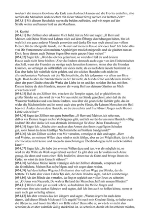 wodurch die inneren Gewässer der Erde zum Ausbruch kamen und die Frevler ersäuften, also
werden die Menschen desto leichter mit dieser Mauer fertig werden zur rechten Zeit!“
[053,11] Mit diesem Bescheide waren die beiden zufrieden, und wir zogen auf der
Straße weiter und kamen bald an ein Mauthaus.

54. Kapitel
[054,01] Der Zöllner aber erkannte Mich bald, trat zu Mir und sagte: „O Herr und
Meister, seit Deine Worte und Lehren mich auf dem Ölberge durchdrungen haben, bin ich
wahrlich ein ganz anderer Mensch geworden und danke Dir nun noch einmal aus vollem
Herzen für die übergroße Gnade, die Du mir und meinem Hause erwiesen hast! Ich habe alles
von Dir Vernommene allen meinen Angehörigen treulich mitgeteilt, und sie glauben nun an
Dich; lasse darum auch Deinen Segen über mein ganzes Haus walten!“
[054,02] Sagte Ich: „Weil du solches getan hast, so wird das Heil dir und deinem
Hause auch nicht ferne bleiben! Aber du forderst dennoch auch sogar von den Einheimischen
den Zoll, wenn der Fremden zu wenige nach Jerusalem kommen; wenn aber die Fremden
kommen, so verlangst du willkürlich um vieles mehr, als es nach dem Gesetz bestimmt ist.
Das aber habe Ich wahrlich nicht gelehrt, und ein solches Handeln steht nicht im
allerentferntesten Verbande mit der Nächstenliebe, die Ich jedermann vor allem ans Herz
legte. Hast du aber die Nächstenliebe in der Tat nicht, da bist du ferne von Meinem Reiche;
denn der pure Glaube ohne die Werke der Liebe ist tot und der, welcher ihn hat, mit ihm.
Darum ändere du dein Handeln, ansonst dir wenig Heil aus deinem Glauben an Mich
erwachsen wird!
[054,03] Daß du ein Zöllner bist, von dem die Templer sagen, daß er gleichfort ein
großer Sünder sei, das wird dir von Mir aus nicht zur Sünde gerechnet; aber daß du die
Wanderer bedrückst und von ihnen forderst, was über die gesetzliche Gebühr geht, das ist
wider die Nächstenliebe und ist somit auch eine grobe Sünde, die keinem Menschen ein Heil
bereitet. Ändere darum dein Handeln, so du ein rechter und fruchtbarer Jünger nach Meiner
Lehre sein willst!“
[054,04] Sagte der Zöllner nun ganz betroffen: „O Herr und Meister, ich sehe nun,
daß es vor Deinen Augen nichts Verborgenes gibt, und ich werde darum mein Handeln völlig
ändern! Dir aber danke ich nun abermals inbrünstigst für diese Deine Ermahnung.“
[054,05] Sagte Ich: „Mache aber auch an den Armen den ihnen zugefügten Schaden
gut, sonst baust du deine künftige Nächstenliebe auf hohlem Sandgrunde!“
[054,06] Als der Zöllner solches von Mir vernahm, verneigte er sich und sagte: „Herr
und Meister, an meinem Willen dazu wird es nicht fehlen, aber an der Möglichkeit, da ich die
allermeisten nicht kenne und ihnen die manchmaligen Überbürdungen nicht zurückerstatten
kann!“
[054,07] Sagte Ich: „So habe den ernsten Willen dazu und tue, was dir möglich ist, so
wird dir der Wille als Werk angerechnet werden! Es gibt aber um Jerusalem noch Arme
genug, die dann und wann einer Hilfe bedürfen; denen tue du Gutes und bringe ihnen ein
Opfer, so wirst du dein Unrecht sühnen!“
[054,08] Auf diese Meine Worte verneigte sich der Zöllner abermals, versprach auf
das feierlichste, Meinen Rat zu befolgen, und wir zogen dann weiter.
[054,09] Auf dem halben Weg nach Bethanien aber saß am Wege ein Blinder, der da
bettelte. Er hatte aber einen Führer bei sich, der dem Blinden sagte, daß Ich vorüberzöge.
[054,10] Als der Blinde das vernahm, da fing er sogleich aus voller Brust zu schreien
an: „O Jesus von Nazareth, Du wahrer Heiland der Menschen, hilf mir armem Blinden!“
[054,11] Weil er aber gar so stark schrie, so bedrohten ihn Meine Jünger und
verwiesen ihm sein starkes Schreien und sagten, daß Ich ihm auch so helfen könne, wenn er
auch nicht gar so heftig schreie.
[054,12] Ich aber verwies das den Jüngern und sagte: „Warum ärgert ihr euch denn
darum, daß dieser Blinde Mich um Hilfe angeht? Ist euch sein Geschrei lästig, so haltet euch
die Ohren zu, und lasset ihn Mich um Hilfe rufen! Denn sähe er, so würde er nicht also
schreien; da er aber wahrlich völlig stockblind ist, so schreit er, damit Ich ihn erhören möchte,
 