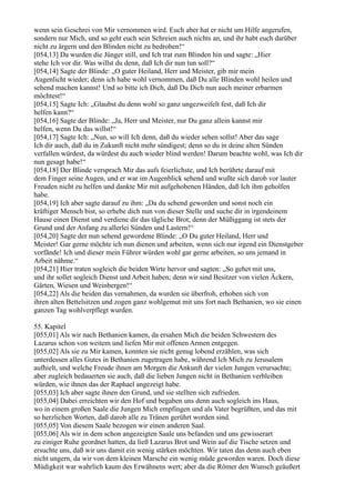 wenn sein Geschrei von Mir vernommen wird. Euch aber hat er nicht um Hilfe angerufen,
sondern nur Mich, und so geht euch sein Schreien auch nichts an, und ihr habt euch darüber
nicht zu ärgern und den Blinden nicht zu bedrohen!“
[054,13] Da wurden die Jünger still, und Ich trat zum Blinden hin und sagte: „Hier
stehe Ich vor dir. Was willst du denn, daß Ich dir nun tun soll?“
[054,14] Sagte der Blinde: „O guter Heiland, Herr und Meister, gib mir mein
Augenlicht wieder; denn ich habe wohl vernommen, daß Du alle Blinden wohl heilen und
sehend machen kannst! Und so bitte ich Dich, daß Du Dich nun auch meiner erbarmen
möchtest!“
[054,15] Sagte Ich: „Glaubst du denn wohl so ganz ungezweifelt fest, daß Ich dir
helfen kann?“
[054,16] Sagte der Blinde: „Ja, Herr und Meister, nur Du ganz allein kannst mir
helfen, wenn Du das willst!“
[054,17] Sagte Ich: „Nun, so will Ich denn, daß du wieder sehen sollst! Aber das sage
Ich dir auch, daß du in Zukunft nicht mehr sündigest; denn so du in deine alten Sünden
verfallen würdest, da würdest du auch wieder blind werden! Darum beachte wohl, was Ich dir
nun gesagt habe!“
[054,18] Der Blinde versprach Mir das aufs feierlichste, und Ich berührte darauf mit
dem Finger seine Augen, und er war im Augenblick sehend und wußte sich darob vor lauter
Freuden nicht zu helfen und dankte Mir mit aufgehobenen Händen, daß Ich ihm geholfen
habe.
[054,19] Ich aber sagte darauf zu ihm: „Da du sehend geworden und sonst noch ein
kräftiger Mensch bist, so erhebe dich nun von dieser Stelle und suche dir in irgendeinem
Hause einen Dienst und verdiene dir das tägliche Brot; denn der Müßiggang ist stets der
Grund und der Anfang zu allerlei Sünden und Lastern!“
[054,20] Sagte der nun sehend gewordene Blinde: „O Du guter Heiland, Herr und
Meister! Gar gerne möchte ich nun dienen und arbeiten, wenn sich nur irgend ein Dienstgeber
vorfände! Ich und dieser mein Führer würden wohl gar gerne arbeiten, so uns jemand in
Arbeit nähme.“
[054,21] Hier traten sogleich die beiden Wirte hervor und sagten: „So gehet mit uns,
und ihr sollet sogleich Dienst und Arbeit haben; denn wir sind Besitzer von vielen Äckern,
Gärten, Wiesen und Weinbergen!“
[054,22] Als die beiden das vernahmen, da wurden sie überfroh, erhoben sich von
ihren alten Bettelsitzen und zogen ganz wohlgemut mit uns fort nach Bethanien, wo sie einen
ganzen Tag wohlverpflegt wurden.

55. Kapitel
[055,01] Als wir nach Bethanien kamen, da ersahen Mich die beiden Schwestern des
Lazarus schon von weitem und liefen Mir mit offenen Armen entgegen.
[055,02] Als sie zu Mir kamen, konnten sie nicht genug lobend erzählen, was sich
unterdessen alles Gutes in Bethanien zugetragen habe, während Ich Mich zu Jerusalem
aufhielt, und welche Freude ihnen am Morgen die Ankunft der vielen Jungen verursachte;
aber zugleich bedauerten sie auch, daß die lieben Jungen nicht in Bethanien verbleiben
würden, wie ihnen das der Raphael angezeigt habe.
[055,03] Ich aber sagte ihnen den Grund, und sie stellten sich zufrieden.
[055,04] Dabei erreichten wir den Hof und begaben uns denn auch sogleich ins Haus,
wo in einem großen Saale die Jungen Mich empfingen und als Vater begrüßten, und das mit
so herzlichen Worten, daß darob alle zu Tränen gerührt worden sind.
[055,05] Von diesem Saale bezogen wir einen anderen Saal.
[055,06] Als wir in dem schon angezeigten Saale uns befanden und uns gewisserart
zu einiger Ruhe geordnet hatten, da ließ Lazarus Brot und Wein auf die Tische setzen und
ersuchte uns, daß wir uns damit ein wenig stärken möchten. Wir taten das denn auch eben
nicht ungern, da wir von dem kleinen Marsche ein wenig müde geworden waren. Doch diese
Müdigkeit war wahrlich kaum des Erwähnens wert; aber da die Römer den Wunsch geäußert
 