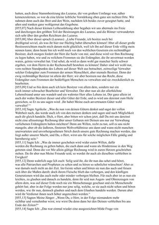 hatten, auch diese Stammbesitzung des Lazarus, die von großem Umfange war, näher
kennenzulernen, so war da eine kleine leibliche Vorstärkung eben ganz am rechten Orte. Wir
nahmen denn auch das Brot und den Wein, nachdem Ich beides zuvor gesegnet hatte, und
aßen und tranken ganz wohlgemut das Gegebene.
[055,07] Nach dieser kleinen Leibesstärkung aber begaben wir uns abermals ins Freie
und durchzogen den größten Teil der Besitzungen des Lazarus, und die Römer verwunderten
sich sehr über den großen Reichtum des Lazarus.
[055,08] Aber dieser sprach (Lazarus): „Liebe Freunde, ich besitze noch bei
dreißigmal soviel, als was ihr hier nur flüchtig habet übersehen können! Aber all dieser große
Besitzesreichtum macht mich darum nicht glücklich, weil ich ihn auf dieser Erde völlig mein
nennen kann; denn heute bin ich wohl noch vor den weltlichen Gesetzen ein rechtmäßiger
Besitzer, doch morgen fordert der Herr die Seele von mir, und diese wird vor Ihm Rechnung
zu legen haben, wie und zu welchem Frommen sie die Erdengüter, die ihr anvertraut worden
waren, getreu verwaltet hat. Und sehet, da wird es dann wohl gar mancher Seele schwer
ergehen, vor dem Herrn in der Rechenschaft bestehen zu können! Daher sind wir wohl nur,
vom rechten Standpunkte des Lebens auf dieser Welt aus betrachtet, zeitweilige Verwalter
solcher Erdengüter zum Frommen der armen Menschheit, aber niemals Besitzer. Denn der
ewig rechtmäßige Besitzer ist allein der Herr; wir aber besitzen nur das Recht, diese
Erdengüter zum Frommen der bedürftigen Menschen zu verwalten und sie zweckdienlich zu
bearbeiten.
[055,09] Und so bin denn auch ich kein Besitzer von allem dem, sondern nur ein
noch immer schwacher Bearbeiter und Verwalter. Der aber nun als der allerhöchste
Lebensfreund unter uns wandelt und ein wahrster Herr alles Lebens ist, Der ganz allein ist
auch der wahre Besitzer dieser und aller Güter der Erde, und es wird uns dereinst zum Heile
gereichen, so Er zu uns sagen wird: ,Ihr habet Meine euch anvertrauten Güter wohl
verwaltet!‘“
[055,10] Sagte Agrikola: „Was du nun von deinen Gütern denkst und sagst der vollen
Wahrheit nach, das werde auch ich von den meinen denken und sagen und nach Möglichkeit
auch dir gleich handeln. Dich, o Herr, aber bitten wir schon jetzt, daß Du mit uns dereinst
nicht eine allzustrenge Rechnung über unser Gebaren mit Deinen uns nur zur Verwaltung
verliehenen Erdengütern halten möchtest! Denn am Willen, recht zu tun, soll es uns nicht
mangeln; aber ob die äußeren, finsteren Weltverhältnisse uns dann und wann nicht manchen
unerwarteten und unvorhergesehenen Strich durch unsere gute Rechnung machen werden, das
liegt außer unserer Macht, und Du, o Herr, wirst uns für solche möglichen Fälle gnädig und
barmherzig sein.“
[055,11] Sagte Ich: „Was da immer geschehen wird wider euren Willen, dafür
werden die Rechnung zu geben haben, die euch dann und wann als Hindernisse in den Weg
getreten sind. Denn die vor Mir allein gültige Rechnung wird in euren Herzen geschrieben
stehen. Da ihr aber nun Meine Freunde seid, so werdet ihr auch als dieselben verbleiben in
Ewigkeit!
[055,12] Denn wahrlich sage Ich euch: Selig seid ihr, die ihr nun das sehet und höret,
was alle Patriarchen und Propheten zu sehen und zu hören so sehnlichst wünschten! Aber es
war damals noch nicht an der Zeit. Im Geiste sehen und hören sie nun das auch und freuen
sich über die Maßen darob; doch ihrem Fleische blieb das verborgen, und den künftigen
Generationen wird das auch mehr oder minder verborgen bleiben. Für euch aber ist es nun ein
leichtes, zu glauben und danach zu handeln, denn ihr seid nun Augen- und Ohrenzeugen von
allem dem, was auf dieser Erde noch nie ein Menschenauge geschaut und ein Menschenohr
gehört hat; aber in der Folge werden nur jene selig, welche, so sie auch nicht sehen und hören
werden, wie ihr nun, dennoch glauben und nach dem Glauben handeln werden. Darum aber
wird ihr Verdienst ihnen noch höher angerechnet werden.“
[055,13] Sagten Meine Jünger: „Wenn Du, o Herr, in der Folge niemandem mehr
sichtbar und vernehmbar wirst, wie wirst Du denn dann bei den Deinen verbleiben bis ans
Ende der Zeiten?“
[055,14] Sagte Ich: „Das war einmal wieder eine ausgezeichnet blöde Frage von
 