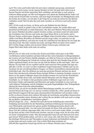 euch! Wie vieles und Großes habe Ich euch schon verkündet und gezeigt, und dennoch
verstehet ihr noch wenig von der inneren Weisheit in Gott! Ich kann doch nicht ewig in
diesem Fleische auf dieser materiellen Welt verbleiben, und Ich habe es euch schon zu
mehreren Malen gesagt, was Mir noch begegnen wird, damit das Sündenmaß der Juden voll
werde und ihr Gericht über sie komme, und noch fraget ihr beinahe wie Blindgeborene nach
den Farben des Lichtes, wie Ich dann in der Folge bis ans Ende der Zeiten bei den Meinen
verbleiben werde! Weil ihr aber das noch nicht verstehet, so will Ich es euch noch einmal
sagen:
[055,15] Ich werde im Geiste, im Worte und in der Wahrheit bei den Meinen
verbleiben, und die in großer Liebe zu Mir sich befinden werden, die werden Mich auch
persönlich auf Momente zu sehen bekommen. Die aber nach Meinem Worte leben und nach
der inneren Wahrheit desselben sorglich forschen werden, mit denen werde Ich reden durch
das Verständnis ihres Herzens und werde also legen Meine Worte in ihr Gemüt, und in
Meinem Namen wohlerzogene Jünglinge und Mägde sollen Gesichte haben, in denen ihnen
erklärt wird Meine Wesenheit, die Himmel und das ewige Leben, wie auch das Los der
Abtrünnigen und Bösen, und auch also werde Ich verbleiben bei den Meinen bis ans Ende der
Zeit dieser Erde. Das alles verstehet nun recht, und fraget Mich um derlei nicht wieder!“
[055,16] Die Jünger stellten sich mit dieser Meiner Antwort ganz zufrieden und
fragten Mich dann fürder nicht mehr um solches.

56. Kapitel
[056,01] Als wir aber noch zwischen den Äckern und Gärten schon ganz in der Nähe
von Bethanien umherwandelten und dann bald auf dem schon bekannten Lieblingsruheplatze
des Lazarus auf einer kleinen Anhöhe anlangten, um allda im Freien ein wenig auszuruhen, da
wir bei der Besichtigung der Gründe des Lazarus denn doch bei drei Stunden lang auf den
Füßen zugebracht hatten, da trat einer aus der Zahl der Römer zu Mir und fragte: „Herr und
Meister, bis jetzt habe ich nur zugehört und für mich noch kein Wort geredet und sage nun,
daß alles von Dir, wie auch von dem sonderbaren Engel Gesprochene, Erklärte und von uns
Gesehene mir das unwidersprechbarste Zeugnis von Deiner unmittelbaren und persönlichen
Göttlichkeit gab. Aber Du erklärtest uns auch den gestirnten Himmel und hast uns durch
Deine Güte und durch die Allmacht Deines heiligen Willens in derartige Zustände versetzt, in
denen wir die andern Erdkörper ebenso klar besehen konnten wie nun mit den fleischlichen
Augen die Gefilde dieser Erde, und fanden überall Menschen und eine Menge anderer
Geschöpfe. Ja, wir fanden in den geschauten andern Erdkörpern sogar noch um vieles
herrlichere Länder und Gegenden und Menschen und andere Geschöpfe in einer auch um
vieles höheren Vollendung, und die Schönheit und große Regelmäßigkeit ihrer Wohngebäude
übertraf die dieser Erde ums unbeschreibbare.
[056,02] Nun, als ich bei mir darüber allerlei Betrachtungen anstellte, da warf sich in
meinem Herzen die Frage auf, wie und aus welchem Grunde Du, o Herr, gerade auf dieser in
jeder Hinsicht mageren Erde hast einen diesmenschlich fleischlichen Leib anziehen wollen,
da Dir zu diesem Zwecke doch zahllose Myriaden der herrlichsten und größten Sonnenwelten
zu Gebote gestanden wären. Könntest oder wolltest Du uns darüber nicht auch noch so einige
für uns Römer verständlichere Aufschlüsse geben?“
[056,03] Sagte Ich: „O ja, – obschon Ich euch alle bei der Enthüllung der materiellen
Schöpfung und namentlich bei der Darstellung und klaren Erklärung der Sonnenordnung in
einer Hülsenglobe und hernach des ganzen großen Schöpfungsmenschen darauf wohl
aufmerksam gemacht habe, wie und warum Ich gerade auf dieser Erde und auch eben in
dieser Zeit das Leibliche angezogen habe; aber so Ich es euch auch wieder erkläre, so werdet
ihr das doch auf den vollen Grund nicht einsehen, und das so lange nicht, bis ihr nicht selbst
im Geiste wiedergeboren werdet. Aber dessenungeachtet kann Ich euch dennoch noch einen
ganz kurzen Wink darüber geben, weil Ich es zum voraus sehe, daß eben dieser Punkt unter
den künftigen Weltweisen und Theosophen ein ganz bedeutsam und bedenklich strittiger
werden kann und auch werden wird. Und so höret Mich denn nochmals an!
[056,04] Der eigentliche Grund liegt freilich nur in Meiner Weisheit und in Meinem
 