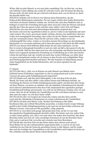 Willen. Daß ein jeder Mensch, so wie auch jedes warmblütige Tier, ein Herz hat, von dem
sein leibliches Leben abhängt, das werdet ihr wohl alle wissen, aber ihr kennet den Bau des
Herzens nicht, Ich aber kenne ihn gar wohl und weiß darum auch, was im Herzen ist, durch
das dasselbe belebt wird.
[056,05] Es befinden sich im Herzen zwei überaus kleine Kämmerlein, die den
beiden großen Blutkammern entsprechen. Für eure Augen würden diese beiden Kämmerlein
wohl kaum als kleinste Pünktlein sichtbar sein. So klein aber auch diese Pünktlein sind, so
bedingen sie durch ihre Einrichtung doch ganz allein zuerst das Leben des Herzens und durch
dasselbe das Leben des ganzen Leibes und aller seiner zahllos vielen Teile und Organe.
[056,06] Das eine erste und somit allerwichtigste Kämmerlein entspricht dem, was
des Geistes und somit des eigentlichen Lebens ist, und wir wollen es das bejahende und somit
wahre nennen. Das zweite, gewisserart minder wichtige, obschon zum natürlichen Leben des
Leibes auch unumgänglich notwendige, aber wollen wir das der Materie entsprechende, also
auch das verneinende nennen. Dieses hat für sich kein Leben, sondern ist nur ein
Aufnahmegefäß fürs Leben, welches es mit jedem erneuten Herzschlage aus dem bejahenden
Kämmerlein wie von neuem aufnimmt und es dann dem ganzen Leibe durch das Blut mitteilt.
[056,07] Aus diesem leicht faßlichen Bilde könnet ihr nun schon entnehmen, wie das
Herz in seinem Lebensgrunde beschaffen ist und sein muß, auf daß es dem ganzen Leibe das
Leben verschaffe. Daß das Herz dann noch eine sehr weitwendige und überaus kunstvolle und
höchst weise organisch-mechanische Einrichtung zur Fortförderung des in ihm entwickelten
Lebens hat und haben muß, das versteht sich auch ohne weitere Erklärung von selbst; denn
wo etwas weitergebracht werden soll, da müssen zu dem Zwecke auch wohlgebahnte Wege
und Überbringungsmittel bestehen und dasein. Wir aber brauchen zur Beleuchtung unserer
Sache hauptsächlich nur die beiden Kämmerlein, und von ihnen eigentlich nur das
bejahende.“

57. Kapitel
[057,01] (Der Herr:) „Seht, wie im Kleinen ein jeder Mensch zum Behufe seines
leiblichen kurzen Probelebens eingerichtet ist, also ist entsprechend auch in den weitesten
Umrissen der ganze große Schöpfungsmensch eingerichtet!
[057,02] Denket euch, daß eben diese Hülsenglobe, in der sich diese Erde mit dem
Monde, der Sonne und allen zahllos vielen andern Sonnen und Erdkörpern befindet, zur
Einrichtung des Herzens im Großen Schöpfungsmenschen gehört, und daß eben diese Sonne
mit ihren Planeten, von denen sie umbahnt wird, das bejahende Lebenskämmerlein darstellt
und in diesem Lebenskämmerlein eben diese Erde entsprechend den eigentlichen geistigen
Grundlebensstoff bedingt und ausmacht, was wohl nie ein Weltweiser einsehen wird, wie und
warum. Aber Ich als der Schöpfer der Unendlichkeit aus Mir weiß darum und kann es euch
denn auch also sagen, wie sich diese Sache verhält.
[057,03] Ich bin aber von Ewigkeit der Grund alles Lebens und alles Seins und bin
somit auch die urbejahende Lebenskammer im ewigen Lebensherzen der Unendlichkeit.
[057,04] So Ich denn nach Meiner Liebe, Weisheit und Ordnung in Mir Selbst
beschlossen habe, das Leiblich-Menschliche anzuziehen, so konnte Ich der ewigen Ordnung
gemäß in dem Großen Schöpfungsmenschen ja das auch nur auf dem Punkte realisieren, der
Meinem Urwesen, wenn auch aus Mir geschaffen, völlig entspricht.
[057,05] Es ist zwar damit nicht gesagt, daß gerade diese Erde, auf der wir nun sind,
den eigentlichen Hauptbejahungspunkt darstellen müßte. Das könnte auch eine andere Erde,
zu dieser Sonne gehörig, sein, und es war auch schon eine andere dazu bestimmt; aber deren
Bewohner haben sich noch um vieles unwürdiger benommen als nun die Bewohner dieser
Erde, und so ward jene Erde verworfen und verwüstet samt ihren Bewohnern.
[057,06] Da aber nun diese Erde seit den Zeiten Adams dazu erkoren ward und auf
ihrem Boden Ich nun das Leibmenschliche angenommen habe, so wird sie als das auch
verbleiben bis ans Ende der Zeiten der gerichteten Geister in aller Materie, und ihr werdet
aber auch die Austräger des Urgrundlebens in alle Unendlichkeit und Ewigkeit im Geiste aus
Mir verbleiben und eben darum Meine wahren Kinder sein.
 