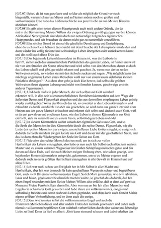 [057,07] Sehet, da ist nun ganz kurz und so klar als möglich der Grund vor euch
hingestellt, warum Ich nur auf dieser und auf keiner andern noch so großen und
vollkommenen Erde habe das Leibmenschliche aus purer Liebe zu nun Meinen Kindern
anziehen können!
[057,08] Es gibt aber neben diesem Hauptgrunde auch noch andere Gründe, die da
mit in die Bestimmung Meines Willens der ewigen Ordnung gemäß gezogen werden können.
Allein diese Nebengründe sind denn doch nur notwendige Folgen des eigentlichen
Hauptgrundes, und wir brauchen sie darum nicht gar zu namentlich vorzuführen.
[057,09] Ein solcher Grund ist einmal die gänzliche Demütigung und Erniedrigung,
ohne die sich auch ein höherer Geist nicht mit dem Fleische der Lebensprobe umkleiden und
dann wieder ins völlig freieste und selbständige Leben übergehen oder zurückkehren kann;
und das stellt auch diese Erde dar.
[057,10] Das bejahende Lebenskämmerlein im Herzen ist, was die Leibesteile
betrifft, sicher auch das unansehnlichste Partikelchen des ganzen Leibes, ist finster und wird
nie von den Strahlen der Sonne erleuchtet und wird selbst von den Menschen, denen es doch
das Leben schafft und gibt, gar nicht erkannt und geachtet. Ja, wenn man davon zu den
Weltweisen redete, so würden sie mit den Achseln zucken und sagen: ,Wie möglich kann das
mächtige allgemeine Leben eines Menschen wohl nur von einem kaum sichtbaren kleinen
Pünktlein abhängen?!‘ Aus dem aber geht ja doch klar hervor, daß selbst die größten
Weltweisen ihren eigenen Lebensgrund nicht von fernehin kennen, geschweige erst ein
anderer Tagesmensch.
[057,11] Und doch muß ein jeder Mensch, der sich selbst und Gott wahrhaft
erkennen will, in dies sein allerunansehnlichstes Herzlebenskämmerlein auf dem Wege der
äußersten Demut und Fügsamkeit eingehen und das aus demselben empfangene Leben geistig
wieder zurückgeben! Wenn ein Mensch das tut, so erweitert er das Lebenskämmerlein und
erleuchtet es durch und durch. Ist aber das geschehen, so wird dann das ganze Herz und vom
Herzen aus der ganze Mensch erleuchtet und erkennt sich selbst und dadurch auch Gott, weil
er da erst gewahren und erschauen kann, wie das Leben in diesem Kämmerlein aus Gott
einfließt, sich da sammelt und zu einem freien, selbständigen Leben ausbildet.
[057,12] In diesem Kämmerlein wohnt sonach der eigentliche Geist aus Gott, und so
die Seele des Menschen in dies Kämmerlein durch die rechte Demut, Fügsamkeit, wie die
Liebe des rechten Menschen zur ewigen, unerschaffenen Liebe Gottes eingeht, so einigt sich
dadurch die Seele mit dem ewigen Geiste aus Gott und dieser mit der geschaffenen Seele, und
das ist dann eben die Wiedergeburt der Seele im Geiste aus Gott.
[057,13] Wie aber ein rechter Mensch das tun muß, um in sich zur vollen
Herrlichkeit des Lebens einzugehen, also habe es nun auch Ich Selbst euch allen zum wahren
Muster und zu einem wahrsten Wegweiser im Großen Schöpfungsmenschen getan und bin
darum auf diese Erde, weil sie nach Meiner ewigen Ordnung eben, wie schon gezeigt, dem
bejahenden Herzenskämmerlein entspricht, gekommen, um so zu Meiner eigenen und
dadurch auch zu eurer größten Herrlichkeit einzugehen in alle Gewalt im Himmel und auf
allen Erden.
[057,14] Ich war wohl schon von Ewigkeit her in Mir Selbst in aller Macht und
Herrlichkeit, aber Ich war dennoch für kein geschaffenes Wesen ein schau- und begreifbarer
Gott, auch nicht für einen vollkommensten Engel. So Ich Mich jemandem, wie dem Abraham,
Isaak und Jakob, gewisserart beschaulich machen wollte, so geschah das dadurch, daß Ich
einen Engel besonders mit dem Geiste Meines Willens also erfüllte, daß er dann auf gewisse
Momente Meine Persönlichkeit darstellte. Aber von nun an bin Ich allen Menschen und
Engeln ein schaubarer Gott geworden und habe ihnen ein vollkommenstes, ewiges und
selbständig freiestes und somit wahrstes Leben gegründet, und eben darin auch besteht Meine
eigene größere Verherrlichung, und so denn auch die eurige.
[057,15] Denn wie konnten selbst die vollkommensten Engel und auch die
frömmsten Menschen dieser und aller andern Erden den niemals geschauten und daher auch
niemals vollkommen begriffenen Gott wahrhaft verherrlichen durch eine wahre und lebendige
Liebe zu Ihm? Denn da hieß es allzeit: ,Gott kann niemand schauen und dabei erhalten das
 