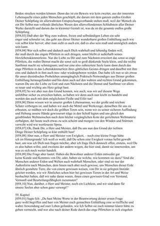 Boden strecken werden können. Denn das ist ein Beweis wie kein zweiter, aus der innersten
Lebensquelle eines jeden Menschen geschöpft, die darum mit dem ganzen endlos Großen
Deiner Schöpfung im allerwahrsten Entsprechungsverbande stehen muß, weil der Mensch als
ein Dir Selbst nun vollends ähnliches Wesen den allervollendetsten Schlußstein aller Deiner
Werke darstellt und darum das in kleinster Gestalt ist, was da ist die gesamte endlos große
Schöpfung.
[058,03] Daß aber der Weg zum wahren, freien und selbständigen Leben ein sehr
enger und schmaler ist, das geht aus dieser Deiner wunderbarst großen Enthüllung auch wie
von selbst klar hervor; aber man sieht es auch ein, daß es also sein muß und unmöglich anders
sein kann.
[058,04] Wer sich selbst und dadurch auch Dich wahrhaft und lebendig finden will,
der muß durch das engste Pförtlein in sich dringen, sonst bleibt er außerhalb seines
Herzlebenskämmerleins. Nur die Liebe zu Dir und zum Nächsten erweitert das sonst so enge
Pförtlein, die wahre Demut macht die sonst sich so groß dünkende Seele klein, und die rechte
Sanftmut macht sie schmiegsam; und nur eine also zubereitete Seele kann dann durch das
enge Pförtlein in das Lebenskämmerlein ihres göttlichen Geistes dringen und daselbst mit ihm
eins und dadurch in ihm auch neu- oder wiedergeboren werden. Das habe ich nun so als etwas
für unser diesirdisches Probeleben unumgänglich Praktisch-Notwendiges aus Deiner großen
Enthüllung herausgefunden und bin denn auch auf den wahren und rechten Grund gekommen,
warum Du uns die Liebe zu Gott und zum Nächsten und die Demut und Sanftmut vor allem
so teuer und wichtig ans Herz gelegt hast.
[058,05] So wir aber nun den Grund kennen, wie auch, was wir auf diesem Wege
unfehlbar sicher zu erreichen haben, so haben wir denn auch nun leicht zu handeln und
werden das auch mit dem möglichsten Fleiße und Eifer tun!
[058,06] Denn wissen wir in unserer großen Lebensarmut, wo der große und reichste
Schatz verborgen ist, und haben wir auch die Mittel und Werkzeuge, denselben für uns zu
erbeuten, so müßten wir doch die größten Toren sein, wenn wir zu seiner sicheren Auffindung
und Hebung unsere Hände gewisserart träge in den Schoß legten und uns gleich den
geistblinden Weltmenschen nach dem höchst vergänglichen Kote der gerichteten Weltmaterie
zerbalgten, der heute noch etwas zu sein scheint und morgen von den Winden und Stürmen
verweht wird wie wertloseste Spreu.
[058,07] Oh, Dank Dir, o Herr und Meister, daß Du uns nun den Grund der tiefsten
Dinge Deiner Schöpfung so klar enthüllt hast!
[058,08] Aber nun, o Herr und Meister von Ewigkeit, – noch eine kleine Frage hätte
ich im Hintergrunde! Ich weiß es wohl, daß Du schon eine Ewigkeit voraus hellst gewußt
hast, um was ich Dich nun fragen möchte; aber ich frage Dich dennoch offen, erstens, weil Du
es also haben willst, und zweitens der andern wegen, die hier sind, damit sie innewerden, um
was es sich noch weiter handelt.
[058,09] Die Frage aber lautet: Haben die Bewohner anderer Erden entweder gar
keine Kunde und Kenntnis von Dir, oder, haben sie welche, wie kommen sie dazu? Sind die
Menschen anderer Erden und Welten auch wahrhaft Menschen, oder sind sie nur der
Außenform nach Menschen, dem Innen nach aber noch gewisse, uns Menschen dieser Erde
ähnlich gestaltete Tiere, die von einem gewissen weisen, von Dir in sie gelegten Instinkt
geleitet werden, wie wir Ähnliches schon hier bei gewissen Tieren in der Art und Weise
beobachtet haben, daß wir nahe daran waren, ihnen einen gewissen Grad von Verstand,
Vernunft und Beurteilungsfähigkeit zuzumuten?
[058,10] Nun, darüber, o Herr und Meister, noch ein Lichtlein, und wir sind dann für
unsere Seelen aber schon ganz versorgt!“

59. Kapitel
[059,01] Sagte Ich: „Du hast Meine Worte in der Beantwortung deiner ersten Frage
ganz wohl begriffen und hast von Meiner euch gemachten Enthüllung eine so treffliche und
wahre Anwendung auf euer Leben gefunden, wie Ich Selbst sie euch nimmer klarer hätte zu
geben vermocht, und wer also nach deiner Rede durch das enge Pförtchen in sich eingehen
 