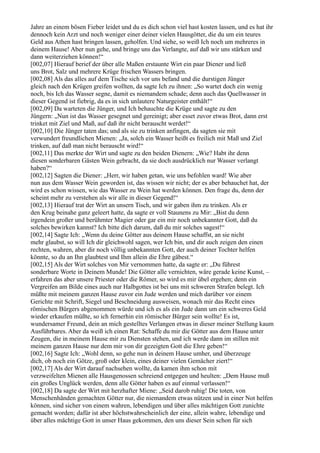 Jahre an einem bösen Fieber leidet und du es dich schon viel hast kosten lassen, und es hat ihr
dennoch kein Arzt und noch weniger einer deiner vielen Hausgötter, die du um ein teures
Geld aus Athen hast bringen lassen, geholfen. Und siehe, so weiß Ich noch um mehreres in
deinem Hause! Aber nun gehe, und bringe uns das Verlangte, auf daß wir uns stärken und
dann weiterziehen können!“
[002,07] Hierauf berief der über alle Maßen erstaunte Wirt ein paar Diener und ließ
uns Brot, Salz und mehrere Krüge frischen Wassers bringen.
[002,08] Als das alles auf dem Tische sich vor uns befand und die durstigen Jünger
gleich nach den Krügen greifen wollten, da sagte Ich zu ihnen: „So wartet doch ein wenig
noch, bis Ich das Wasser segne, damit es niemandem schade; denn auch das Quellwasser in
dieser Gegend ist fiebrig, da es in sich unlautere Naturgeister enthält!“
[002,09] Da warteten die Jünger, und Ich behauchte die Krüge und sagte zu den
Jüngern: „Nun ist das Wasser gesegnet und gereinigt; aber esset zuvor etwas Brot, dann erst
trinket mit Ziel und Maß, auf daß ihr nicht berauscht werdet!“
[002,10] Die Jünger taten das; und als sie zu trinken anfingen, da sagten sie mit
verwundert freundlichen Mienen: „Ja, solch ein Wasser heißt es freilich mit Maß und Ziel
trinken, auf daß man nicht berauscht wird!“
[002,11] Das merkte der Wirt und sagte zu den beiden Dienern: „Wie? Habt ihr denn
diesen sonderbaren Gästen Wein gebracht, da sie doch ausdrücklich nur Wasser verlangt
haben?“
[002,12] Sagten die Diener: „Herr, wir haben getan, wie uns befohlen ward! Wie aber
nun aus dem Wasser Wein geworden ist, das wissen wir nicht; der es aber behauchet hat, der
wird es schon wissen, wie das Wasser zu Wein hat werden können. Den frage du, denn der
scheint mehr zu verstehen als wir alle in dieser Gegend!“
[002,13] Hierauf trat der Wirt an unsern Tisch, und wir gaben ihm zu trinken. Als er
den Krug beinahe ganz geleert hatte, da sagte er voll Staunens zu Mir: „Bist du denn
irgendein großer und berühmter Magier oder gar ein mir noch unbekannter Gott, daß du
solches bewirken kannst? Ich bitte dich darum, daß du mir solches sagest!“
[002,14] Sagte Ich: „Wenn du deine Götter aus deinem Hause schaffst, an sie nicht
mehr glaubst, so will Ich dir gleichwohl sagen, wer Ich bin, und dir auch zeigen den einen
rechten, wahren, aber dir noch völlig unbekannten Gott, der auch deiner Tochter helfen
könnte, so du an Ihn glaubtest und Ihm allein die Ehre gäbest.“
[002,15] Als der Wirt solches von Mir vernommen hatte, da sagte er: „Du führest
sonderbare Worte in Deinem Munde! Die Götter alle vernichten, wäre gerade keine Kunst, –
erfahren das aber unsere Priester oder die Römer, so wird es mir übel ergehen; denn ein
Vergreifen am Bilde eines auch nur Halbgottes ist bei uns mit schweren Strafen belegt. Ich
müßte mit meinem ganzen Hause zuvor ein Jude werden und mich darüber vor einem
Gerichte mit Schrift, Siegel und Beschneidung ausweisen, wonach mir das Recht eines
römischen Bürgers abgenommen würde und ich es als ein Jude dann um ein schweres Geld
wieder erkaufen müßte, so ich fernerhin ein römischer Bürger sein wollte! Es ist,
wundersamer Freund, dein an mich gestelltes Verlangen etwas in dieser meiner Stellung kaum
Ausführbares. Aber da weiß ich einen Rat: Schaffe du mir die Götter aus dem Hause unter
Zeugen, die in meinem Hause mir zu Diensten stehen, und ich werde dann im stillen mit
meinem ganzen Hause nur dem mir von dir gezeigten Gott die Ehre geben!“
[002,16] Sagte Ich: „Wohl denn, so gehe nun in deinem Hause umher, und überzeuge
dich, ob noch ein Götze, groß oder klein, eines deiner vielen Gemächer ziert!“
[002,17] Als der Wirt darauf nachsehen wollte, da kamen ihm schon mit
verzweifelten Mienen alle Hausgenossen schreiend entgegen und heulten: „Dem Hause muß
ein großes Unglück werden, denn alle Götter haben es auf einmal verlassen!“
[002,18] Da sagte der Wirt mit herzhafter Miene: „Seid darob ruhig! Die toten, von
Menschenhänden gemachten Götter nur, die niemandem etwas nützen und in einer Not helfen
können, sind sicher von einem wahren, lebendigen und über alles mächtigen Gott zunichte
gemacht worden; dafür ist aber höchstwahrscheinlich der eine, allein wahre, lebendige und
über alles mächtige Gott in unser Haus gekommen, den uns dieser Sein schon für sich
 