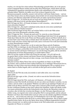 machen, wie sich das hier schon mehrere Wasserkundige gemacht haben, die in der ganzen
weiten Umgegend Wasser suchten und mit allen ihren Werkzeugen, mittels denen man das
Vorhandensein irgendeiner unterirdischen Quelle wohl wahrnehmen soll, keine solche Stelle
gefunden haben! Wahrlich, da müßte zuvor Gott in dieser Gegend erst eine
Brunnenwasserquelle erschaffen, ansonst wird sich hier wohl keine finden lassen, – und um
mein Haus herum schon am allerwenigsten; denn da habe ich mit meinen Knechten schon das
Unterste zum Obersten aufgewühlt und fand nichts als taubes und trockenes Gestein.“
[064,13] Sagte Ich: „Es kommt da nun nur auch auf eine kleine Probe an. Vielleicht
gelingt es Mir besser als dir und allen deinen Wasserfühlern?!“
[064,14] Sagte der Wirt: „O Freund, du kannst es wohl versuchen, – aber da habe ich
einen schwachen Glauben!“
[064,15] Sagte Ich: „Das macht vorderhand nichts; denn du wirst schon nachderhand
zu einem stärkeren Glauben kommen!“
[064,16] Hierauf fragte Ich den Wirt, auf welcher Stelle er sich in der Nähe seines
Hauses eine reiche Brunnquelle wünschen würde.
[064,17] Sagte der Wirt: „Freund, das auch noch? Ja, wenn du so einen Hirtenstab
Mosis besäßest, siehe, da wäre dieser bei zwei Mannslängen hohe harte Fels der geeignetste
Punkt dazu! Hatte der Fels in der Wüste sein Wasser geben müssen auf Mosis Geheiß, als er
mit dem Stab in den Felsen stieß, so könnte dieser Fels dasselbe tun. Aber es gibt nun keinen
Moses mehr und einen solchen Stab auch nicht, und so wird unser Fels wohl auch nimmerdar
zu einem Wasserbrunnen werden.“
[064,18] Sagte Ich: „Freund, hier vor dir ist mehr denn Moses und alle Propheten,
und Mein Wille ist mächtiger als dein Hirtenstab Mosis! Siehe, Ich werde mit keinem Stabe
an den Fels schlagen, ja denselben nicht einmal mit einem Finger berühren, und der Fels wird
so viel des reinsten und besten Trinkwassers von sich für lange hin geben, daß du und deine
Nachkommen an keinem Wassermangel je zu leiden haben sollen!“
[064,19] Auf das wandte Ich Mich zum Felsen hin und sagte: „Ich will, daß aus dir
ein ganzer Bach voll des reinsten und besten Wassers hervorzuquellen anfange, dann
fortfließe tausend Jahre lang und erst dann versiege, wenn finstere Heiden diese Stätte
zertreten werden!“
[064,20] Auf diese Meine Worte löste sich im Augenblick ein Stück von der Wand
des Felsens, und es schoß mit einem starken Gebrause ein so mächtiger Wasserstrom hervor,
daß dann von dem Felsen weg etwas abwärts dem tiefergelegenen Tale zu sogleich ein so
starker Bach zu fließen begann, daß er sich bald ein Bett grub und im selben fortfloß.

65. Kapitel
[065,01] Als der Wirt das ersah, da erschrak er und wußte nicht, was er nun hätte
sagen sollen.
[065,02] Ich aber sagte zu ihm: „Freund, wie sieht es nun mit der Schwäche deines
Glaubens aus?“
[065,03] Sagte darauf der Wirt, noch ganz voll Staunens: „O Freund, was da meinen
Glauben an dein Wort betrifft, da könntest du mir nun schon zum Glauben vorstellen, was du
wolltest, und ich würde es dir glauben! Wahrlich, du mußt ein gar mächtiger Prophet sein, ja
größer noch als Moses und Elias! Du magst schon vielerorts große Zeichen gewirkt haben,
um den verfallenen Glauben an den einen wahren Gott Abrahams, Isaaks und Jakobs wieder
von neuem aufzurichten und die alte Gottesfurcht in den Herzen der Menschen wieder zu
erwecken; aber ich lebe hier zwischen den Bergen von aller Welt ganz abgeschlossen und
erfahre wenig, was irgend in der weiten und großen Welt ist und geschieht, und die seltenen
Wanderer auf dieser alten Straße halten auch nur selten aus den ehedem angeführten Gründen
bei mir an, – und so kann nun schon gar viel Wunderbarstes sich in der Welt zugetragen
haben, und es ist dennoch nichts davon bis zu unsern Ohren gekommen. Was ist denn so ganz
eigentlich deine Sache, die du an der Spitze dieser deiner Gefährten hauptsächlich betreibst?
Denn es kommt mir vor, daß du nicht nur darum in der Welt umherziehst, um wasserleere
Gegenden mit Wasser zu versehen!“
 