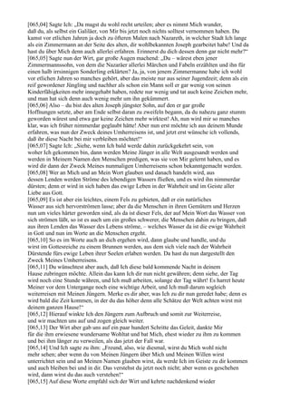 [065,04] Sagte Ich: „Da magst du wohl recht urteilen; aber es nimmt Mich wunder,
daß du, als selbst ein Galiläer, von Mir bis jetzt noch nichts solltest vernommen haben. Du
kamst vor etlichen Jahren ja doch zu öfteren Malen nach Nazareth, in welcher Stadt Ich lange
als ein Zimmermann an der Seite des alten, dir wohlbekannten Joseph gearbeitet habe! Und da
hast du über Mich denn auch allerlei erfahren. Erinnerst du dich dessen denn gar nicht mehr?“
[065,05] Sagte nun der Wirt, gar große Augen machend: „Du – wärest eben jener
Zimmermannssohn, von dem die Nazaräer allerlei Märchen und Fabeln erzählten und ihn für
einen halb irrsinnigen Sonderling erklärten? Ja, ja, von jenem Zimmermanne habe ich wohl
vor etlichen Jahren so manches gehört, aber das meiste nur aus seiner Jugendzeit; denn als ein
reif gewordener Jüngling und nachher als schon ein Mann soll er gar wenig von seinen
Kinderfähigkeiten mehr innegehabt haben, redete nur wenig und tat auch keine Zeichen mehr,
und man hat sich denn auch wenig mehr um ihn gekümmert.
[065,06] Also – du bist des alten Joseph jüngster Sohn, auf den er gar große
Hoffnungen setzte, aber am Ende selbst daran zu zweifeln begann, da du nahezu ganz stumm
geworden wärest und etwa gar keine Zeichen mehr wirktest! Ah, nun wird mir so manches
klar, was ich früher nimmerdar geglaubt hätte! Aber nun erst möchte ich aus deinem Munde
erfahren, was nun der Zweck deines Umherreisens ist, und jetzt erst wünsche ich vollends,
daß ihr diese Nacht bei mir verbleiben möchtet!“
[065,07] Sagte Ich: „Siehe, wenn Ich bald werde dahin zurückgekehrt sein, von
woher Ich gekommen bin, dann werden Meine Jünger in alle Welt ausgesandt werden und
werden in Meinem Namen den Menschen predigen, was sie von Mir gelernt haben, und es
wird dir dann der Zweck Meines nunmaligen Umherreisens schon bekanntgemacht werden.
[065,08] Wer an Mich und an Mein Wort glauben und danach handeln wird, aus
dessen Lenden werden Ströme des lebendigen Wassers fließen, und es wird ihn nimmerdar
dürsten; denn er wird in sich haben das ewige Leben in der Wahrheit und im Geiste aller
Liebe aus Gott.
[065,09] Es ist aber ein leichtes, einem Fels zu gebieten, daß er ein natürliches
Wasser aus sich hervorströmen lasse; aber da die Menschen in ihren Gemütern und Herzen
nun um vieles härter geworden sind, als da ist dieser Fels, der auf Mein Wort das Wasser von
sich strömen läßt, so ist es auch um ein großes schwerer, die Menschen dahin zu bringen, daß
aus ihren Lenden das Wasser des Lebens ströme, – welches Wasser da ist die ewige Wahrheit
in Gott und nun im Worte an die Menschen ergeht.
[065,10] So es im Worte auch an dich ergehen wird, dann glaube und handle, und du
wirst im Gottesreiche zu einem Brunnen werden, aus dem sich viele nach der Wahrheit
Dürstende fürs ewige Leben ihrer Seelen erlaben werden. Da hast du nun dargestellt den
Zweck Meines Umherreisens.
[065,11] Du wünschtest aber auch, daß Ich diese bald kommende Nacht in deinem
Hause zubringen möchte. Allein das kann Ich dir nun nicht gewähren; denn siehe, der Tag
wird noch eine Stunde währen, und Ich muß arbeiten, solange der Tag währt! Es harret heute
Meiner vor dem Untergange noch eine wichtige Arbeit, und Ich muß darum sogleich
weiterreisen mit Meinen Jüngern. Merke es dir aber, was Ich zu dir nun geredet habe; denn es
wird bald die Zeit kommen, in der du das höher denn alle Schätze der Welt achten wirst mit
deinem ganzen Hause!“
[065,12] Hierauf winkte Ich den Jüngern zum Aufbruch und somit zur Weiterreise,
und wir machten uns auf und zogen gleich weiter.
[065,13] Der Wirt aber gab uns auf ein paar hundert Schritte das Geleit, dankte Mir
für die ihm erwiesene wundersame Wohltat und bat Mich, ehest wieder zu ihm zu kommen
und bei ihm länger zu verweilen, als das jetzt der Fall war.
[065,14] Und Ich sagte zu ihm: „Freund, also, wie diesmal, wirst du Mich wohl nicht
mehr sehen; aber wenn du von Meinen Jüngern über Mich und Meinen Willen wirst
unterrichtet sein und an Meinen Namen glauben wirst, da werde Ich im Geiste zu dir kommen
und auch bleiben bei und in dir. Das verstehst du jetzt noch nicht; aber wenn es geschehen
wird, dann wirst du das auch verstehen!“
[065,15] Auf diese Worte empfahl sich der Wirt und kehrte nachdenkend wieder
 