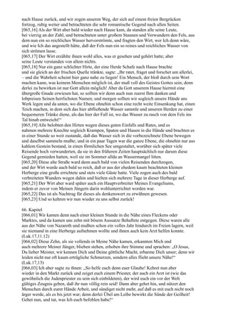 nach Hause zurück, und wir zogen unseren Weg, der sich auf einem freien Bergrücken
fortzog, ruhig weiter und betrachteten die sehr romantische Gegend nach allen Seiten.
[065,16] Als der Wirt aber bald wieder nach Hause kam, da standen alle seine Leute,
bei vierzig an der Zahl, und betrachteten unter großem Staunen und Verwundern den Fels, aus
dem nun ein so reichliches Wasser hervorströmte, und fragten den Wirt, wer Ich denn wäre,
und wie Ich das angestellt hätte, daß der Fels nun ein so reines und reichliches Wasser von
sich strömen lasse.
[065,17] Der Wirt erzählte ihnen wohl alles, was er gesehen und gehört hatte; aber
seine Leute verstanden von allem nichts.
[065,18] Nur ein ganz schlichter Hirte, der eine Herde Schafe nach Hause brachte
und sie gleich an der frischen Quelle tränkte, sagte: „Ihr ratet, fraget und forschet um allerlei,
– und die Wahrheit scheint hier ganz nahe zu liegen! Ein Mensch, der bloß durch sein Wort
machen kann, was keinem Menschen möglich ist, der muß voll des Geistes Gottes sein; denn
derlei zu bewirken ist nur Gott allein möglich! Aber da Gott unserem Hause hiermit eine
übergroße Gnade erwiesen hat, so sollten wir denn auch nun zuerst Ihm danken und
lobpreisen Seinen herrlichsten Namen; und morgen sollten wir sogleich unsere Hände ans
Werk legen und da unten, wo die Ebene ohnehin schon eine recht weite Einsenkung hat, einen
Teich machen, in dem sich das hier abfließende Wasser sammle und unseren Herden zu einer
bequemeren Tränke diene, als das hier der Fall ist, wo das Wasser zu rasch von dem Fels ins
Tal hinab entweicht!“
[065,19] Alle belobten den Hirten wegen dieses guten Einfalls und Rates, und es
nahmen mehrere Knechte sogleich Krampen, Spaten und Hauen in die Hände und brachten es
in einer Stunde so weit zustande, daß das Wasser sich in die vorbezeichnete Ebene bewegen
und daselbst sammeln mußte; und in ein paar Tagen war die ganze Ebene, die ohnehin nur aus
kahlem Gestein bestand, in einen förmlichen See umgestaltet, worüber sich später viele
Reisende hoch verwunderten, da sie in den früheren Zeiten hauptsächlich nur darum diese
Gegend gemieden hatten, weil sie im Sommer allda an Wassermangel litten.
[065,20] Diese alte Straße ward denn auch bald von vielen Reisenden durchzogen,
und der Wirt wurde auch bald so reich, daß er aus der ehedem kaum beachteten kleinen
Herberge eine große errichtete und stets viele Gäste hatte. Viele zogen auch des bald
verbreiteten Wunders wegen dahin und hielten sich mehrere Tage in dieser Herberge auf.
[065,21] Der Wirt aber ward später auch ein Hauptverbreiter Meines Evangeliums,
indem er zuvor von Meinen Jüngern darin wohlunterrichtet worden war.
[065,22] Das ist als Nachtrag für dieses als denkenswert zu erwähnen gewesen.
[065,23] Und so kehren wir nun wieder zu uns selbst zurück!

66. Kapitel
[066,01] Wir kamen denn nach einer kleinen Stunde in die Nähe eines Fleckens oder
Marktes, und da kamen uns zehn mit bösem Aussatze Behaftete entgegen. Diese waren alle
aus der Nähe von Nazareth und mußten schon ein volles Jahr hindurch im Freien lagern, weil
sie niemand in eine Herberge aufnehmen wollte und ihnen auch kein Arzt helfen konnte.
(Luk.17,11.12)
[066,02] Diese Zehn, als sie vollends in Meine Nähe kamen, erkannten Mich und
auch mehrere Meiner Jünger, blieben stehen, erhoben ihre Stimme und sprachen: „O Jesus,
Du lieber Meister, wir kennen Dich und Deine göttliche Macht, erbarme Dich unser; denn wir
leiden nicht nur oft kaum erträgliche Schmerzen, sondern alles flieht unsere Nähe!“
(Luk.17,13)
[066,03] Ich aber sagte zu ihnen: „So helfe euch denn euer Glaube! Kehret nun aber
wieder in den Markt zurück und zeiget euch einem Priester, der auch ein Arzt ist (wie das
gewöhnlich die Judenpriester zu sein sich einbildeten), der wird euch ein vor der Welt
gültiges Zeugnis geben, daß ihr nun völlig rein seid! Dann aber gehet hin, und nützet den
Menschen durch eurer Hände Arbeit, und sündiget nicht mehr, auf daß es mit euch nicht noch
ärger werde, als es bis jetzt war; denn derlei Übel am Leibe bewirkt die Sünde der Geilheit!
Gehet nun, und tut, was Ich euch befohlen habe!“
 