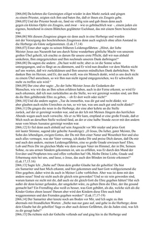 [066,04] Da kehrten die Gereinigten eiligst wieder in den Markt zurück und gingen
zu einem Priester, zeigten sich ihm und baten ihn, daß er ihnen ein Zeugnis gebe.
[066,05] Und der Priester besah sie, fand sie völlig rein und gab ihnen denn auch
gegen ein kleines Opfer ein Zeugnis, und zwar – wie es gebräuchlich war –, einem jeden ein
eigenes, bestehend in einem Blättchen geglätteter Eselshaut, das mit einem Stern bezeichnet
war.
[066,06] Mit diesem Zeugnisse gingen sie denn auch in eine Herberge und wurden
mit der Vorzeigung des beschriebenen Zeugnisses denn auch sogleich ohne allen Anstand in
die Herberge als Gäste aufgenommen. (Luk.17,14)
[066,07] Einer aber sagte zu seinen früheren Leidensgefährten: „Höret, der liebe
Meister Jesus aus Nazareth hat uns durch Seine wunderbare göttliche Macht von unserem
großen Übel geheilt; ich erachte es darum für unsere erste Pflicht, daß wir nun alsbald
umkehren, Ihm entgegenziehen und Ihm nochmals unseren Dank darbringen!“
[066,08] Da sagten die andern: „Du hast wohl recht; aber es ist die Sonne schon
untergegangen, und es fängt an zu dämmern, und Er wird nun draußen vor dem Markte nicht
auf uns warten, daß wir zurückkämen und Ihm unseren mündlichen Dank darbrächten. Wir
danken Ihm im Herzen, und Er, der auch weiß, was ein Mensch denkt, wird es uns doch nicht
zu einem Übel anrechnen, so wir Ihm nun nicht irgend entgegenziehen, wo Er schwerlich
mehr zu treffen sein wird.“
[066,09] Der eine aber sagte: „So der liebe Meister Jesus die Gedanken der
Menschen, wie wir das an Ihm schon erfahren haben, auch in der Ferne erkennt, so wird Er
auch erkennen, daß ich nun zurückkehre an die Stelle, wo wir gereinigt worden sind, um Ihm
da die Ihm gebührende Ehre zu geben, – ob Er dort weilt oder nicht!“
[066,10] Und die andern sagten: „Tue du immerhin, was dir gut und recht dünkt; wir
aber glauben auch nichts Unrechtes zu tun, so wir tun, was uns auch gut und recht dünkt!“
[066,11] Da gingen die neun in die Herberge, der eine aber kehrte an die Stelle
zurück, auf der er gereinigt worden war, und an der Ich mit Meinen Jüngern des herrlichen
Abends wegen auch noch verweilte. Als er zu Mir kam, empfand er eine große Freude, daß er
Mich noch an derselben Stelle weilend fand, an der er eine halbe Stunde zuvor mit den andern
neun vom bösen Aussatze gereinigt worden war.
[066,12] Er fiel denn auch alsbald auf sein Angesicht vor Mir nieder und pries Gott
mit lauter Stimme, sagend (der geheilte Aussätzige): „O Jesus, Du lieber, guter Meister, Du
Sohn des lebendigen, ewigen Gottes, der Du mit Ihm einer Natur und Wesenheit bist und also
auch alles vermagst, was der Vater vermag, ich danke Dir und preise Dich darum, daß Du mir
und auch den andern, meinen Leidensgefährten, eine so große Gnade erwiesen hast! Ehre,
Lob und Preis Dir im gleichen Maße wie dem ewigen Vater im Himmel, der in Dir, Seinem
Sohne, zu uns armen Sündern gekommen ist, um zu erfüllen, was Er durch den Mund der
Erzväter und Propheten treu und offen verheißen hat! Oh, bleibe Deine Liebe, Gnade und
Erbarmung stets bei uns, und lasse, o Jesus, das auch den Blinden im Geiste erkennen!“
(Luk.17,15.16)
[066,13] Sagte Ich: „Stehe auf! Denn dein großer Glaube hat dir geholfen! Du bist
ein Samariter und hast Mich erkannt, und bist gekommen und hast Gott wohlgeziemend die
Ehre gegeben; daher wirst du auch in Meiner Liebe verbleiben. Aber was ist denn mit den
andern neun? Sind sie nicht auch dir gleich rein geworden? Und so sie rein geworden sind,
warum kamen sie nicht mit dir, daß auch sie dir gleich Gott die Ehre gegeben hätten? Hat sich
außer dir denn keiner gefunden, der umgekehrt wäre, zu geben Dem die Ehre, der ihn gesund
gemacht hat? Ein Fremdling also weiß es besser, was Gott gebührt, als die, welche sich als die
Kinder Gottes ehren lassen! Darum aber wird den Kindern diese Ehre auch bald
weggenommen und den Fremden gegeben werden!“ (Luk.17,17-19)
[066,14] Der Samariter aber kniete noch am Boden vor Mir, und Ich sagte zu ihm
abermals mit freundlichen Worten: „Stehe nun nur ganz auf, und gehe in die Herberge; denn
dein Glaube hat dir geholfen! Sage es aber auch deinen Gefährten, die da Juden sind, was Ich
zu dir gesagt habe!“
[066,15] Da richtete sich der Geheilte vollends auf und ging hin in die Herberge und
 