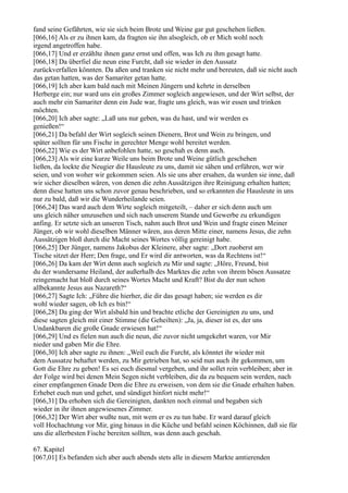 fand seine Gefährten, wie sie sich beim Brote und Weine gar gut geschehen ließen.
[066,16] Als er zu ihnen kam, da fragten sie ihn alsogleich, ob er Mich wohl noch
irgend angetroffen habe.
[066,17] Und er erzählte ihnen ganz ernst und offen, was Ich zu ihm gesagt hatte.
[066,18] Da überfiel die neun eine Furcht, daß sie wieder in den Aussatz
zurückverfallen könnten. Da aßen und tranken sie nicht mehr und bereuten, daß sie nicht auch
das getan hatten, was der Samariter getan hatte.
[066,19] Ich aber kam bald nach mit Meinen Jüngern und kehrte in derselben
Herberge ein; nur ward uns ein großes Zimmer sogleich angewiesen, und der Wirt selbst, der
auch mehr ein Samariter denn ein Jude war, fragte uns gleich, was wir essen und trinken
möchten.
[066,20] Ich aber sagte: „Laß uns nur geben, was du hast, und wir werden es
genießen!“
[066,21] Da befahl der Wirt sogleich seinen Dienern, Brot und Wein zu bringen, und
später sollten für uns Fische in gerechter Menge wohl bereitet werden.
[066,22] Wie es der Wirt anbefohlen hatte, so geschah es denn auch.
[066,23] Als wir eine kurze Weile uns beim Brote und Weine gütlich geschehen
ließen, da lockte die Neugier die Hausleute zu uns, damit sie sähen und erführen, wer wir
seien, und von woher wir gekommen seien. Als sie uns aber ersahen, da wurden sie inne, daß
wir sicher dieselben wären, von denen die zehn Aussätzigen ihre Reinigung erhalten hatten;
denn diese hatten uns schon zuvor genau beschrieben, und so erkannten die Hausleute in uns
nur zu bald, daß wir die Wunderheilande seien.
[066,24] Das ward auch dem Wirte sogleich mitgeteilt, – daher er sich denn auch um
uns gleich näher umzusehen und sich nach unserem Stande und Gewerbe zu erkundigen
anfing. Er setzte sich an unseren Tisch, nahm auch Brot und Wein und fragte einen Meiner
Jünger, ob wir wohl dieselben Männer wären, aus deren Mitte einer, namens Jesus, die zehn
Aussätzigen bloß durch die Macht seines Wortes völlig gereinigt habe.
[066,25] Der Jünger, namens Jakobus der Kleinere, aber sagte: „Dort zuoberst am
Tische sitzet der Herr; Den frage, und Er wird dir antworten, was da Rechtens ist!“
[066,26] Da kam der Wirt denn auch sogleich zu Mir und sagte: „Höre, Freund, bist
du der wundersame Heiland, der außerhalb des Marktes die zehn von ihrem bösen Aussatze
reingemacht hat bloß durch seines Wortes Macht und Kraft? Bist du der nun schon
allbekannte Jesus aus Nazareth?“
[066,27] Sagte Ich: „Führe die hierher, die dir das gesagt haben; sie werden es dir
wohl wieder sagen, ob Ich es bin!“
[066,28] Da ging der Wirt alsbald hin und brachte etliche der Gereinigten zu uns, und
diese sagten gleich mit einer Stimme (die Geheilten): „Ja, ja, dieser ist es, der uns
Undankbaren die große Gnade erwiesen hat!“
[066,29] Und es fielen nun auch die neun, die zuvor nicht umgekehrt waren, vor Mir
nieder und gaben Mir die Ehre.
[066,30] Ich aber sagte zu ihnen: „Weil euch die Furcht, als könntet ihr wieder mit
dem Aussatze behaftet werden, zu Mir getrieben hat, so seid nun auch ihr gekommen, um
Gott die Ehre zu geben! Es sei euch diesmal vergeben, und ihr sollet rein verbleiben; aber in
der Folge wird bei denen Mein Segen nicht verbleiben, die da zu bequem sein werden, nach
einer empfangenen Gnade Dem die Ehre zu erweisen, von dem sie die Gnade erhalten haben.
Erhebet euch nun und gehet, und sündiget hinfort nicht mehr!“
[066,31] Da erhoben sich die Gereinigten, dankten noch einmal und begaben sich
wieder in ihr ihnen angewiesenes Zimmer.
[066,32] Der Wirt aber wußte nun, mit wem er es zu tun habe. Er ward darauf gleich
voll Hochachtung vor Mir, ging hinaus in die Küche und befahl seinen Köchinnen, daß sie für
uns die allerbesten Fische bereiten sollten, was denn auch geschah.

67. Kapitel
[067,01] Es befanden sich aber auch abends stets alle in diesem Markte amtierenden
 