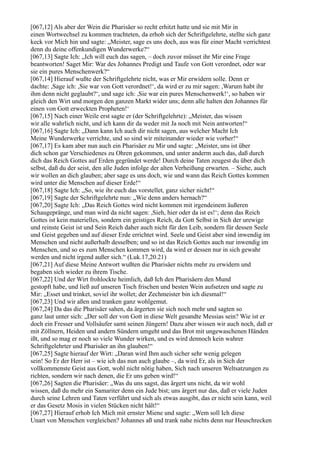 [067,12] Als aber der Wein die Pharisäer so recht erhitzt hatte und sie mit Mir in
einen Wortwechsel zu kommen trachteten, da erhob sich der Schriftgelehrte, stellte sich ganz
keck vor Mich hin und sagte: „Meister, sage es uns doch, aus was für einer Macht verrichtest
denn du deine offenkundigen Wunderwerke?“
[067,13] Sagte Ich: „Ich will euch das sagen, – doch zuvor müsset ihr Mir eine Frage
beantworten! Saget Mir: War des Johannes Predigt und Taufe von Gott verordnet, oder war
sie ein pures Menschenwerk?“
[067,14] Hierauf wußte der Schriftgelehrte nicht, was er Mir erwidern solle. Denn er
dachte: ,Sage ich: ,Sie war von Gott verordnet!‘, da wird er zu mir sagen: ,Warum habt ihr
ihm denn nicht geglaubt?‘, und sage ich: ,Sie war ein pures Menschenwerk!‘, so haben wir
gleich den Wirt und morgen den ganzen Markt wider uns; denn alle halten den Johannes für
einen von Gott erweckten Propheten!‘
[067,15] Nach einer Weile erst sagte er (der Schriftgelehrte): „Meister, das wissen
wir alle wahrlich nicht, und ich kann dir da weder mit Ja noch mit Nein antworten!“
[067,16] Sagte Ich: „Dann kann Ich auch dir nicht sagen, aus welcher Macht Ich
Meine Wunderwerke verrichte, und so sind wir miteinander wieder wie vorher!“
[067,17] Es kam aber nun auch ein Pharisäer zu Mir und sagte: „Meister, uns ist über
dich schon gar Verschiedenes zu Ohren gekommen, und unter anderm auch das, daß durch
dich das Reich Gottes auf Erden gegründet werde! Durch deine Taten zeugest du über dich
selbst, daß du der seist, den alle Juden infolge der alten Verheißung erwarten. – Siehe, auch
wir wollen an dich glauben; aber sage es uns doch, wie und wann das Reich Gottes kommen
wird unter die Menschen auf dieser Erde!“
[067,18] Sagte Ich: „So, wie ihr euch das vorstellet, ganz sicher nicht!“
[067,19] Sagte der Schriftgelehrte nun: „Wie denn anders hernach?“
[067,20] Sagte Ich: „Das Reich Gottes wird nicht kommen mit irgendeinem äußeren
Schaugepränge, und man wird da nicht sagen: ,Sieh, hier oder da ist es!‘; denn das Reich
Gottes ist kein materielles, sondern ein geistiges Reich, da Gott Selbst in Sich der urewige
und reinste Geist ist und Sein Reich daher auch nicht für den Leib, sondern für dessen Seele
und Geist gegeben und auf dieser Erde errichtet wird. Seele und Geist aber sind inwendig im
Menschen und nicht außerhalb desselben; und so ist das Reich Gottes auch nur inwendig im
Menschen, und so es zum Menschen kommen wird, da wird er dessen nur in sich gewahr
werden und nicht irgend außer sich.“ (Luk.17,20.21)
[067,21] Auf diese Meine Antwort wußten die Pharisäer nichts mehr zu erwidern und
begaben sich wieder zu ihrem Tische.
[067,22] Und der Wirt frohlockte heimlich, daß Ich den Pharisäern den Mund
gestopft habe, und ließ auf unseren Tisch frischen und besten Wein aufsetzen und sagte zu
Mir: „Esset und trinket, soviel ihr wollet; der Zechmeister bin ich diesmal!“
[067,23] Und wir aßen und tranken ganz wohlgemut.
[067,24] Da das die Pharisäer sahen, da ärgerten sie sich noch mehr und sagten so
ganz laut unter sich: „Der soll der von Gott in diese Welt gesandte Messias sein? Wie ist er
doch ein Fresser und Vollsäufer samt seinen Jüngern! Dazu aber wissen wir auch noch, daß er
mit Zöllnern, Heiden und andern Sündern umgeht und das Brot mit ungewaschenen Händen
ißt, und so mag er noch so viele Wunder wirken, und es wird dennoch kein wahrer
Schriftgelehrter und Pharisäer an ihn glauben!“
[067,25] Sagte hierauf der Wirt: „Daran wird Ihm auch sicher sehr wenig gelegen
sein! So Er der Herr ist – wie ich das nun auch glaube –, da wird Er, als in Sich der
vollkommenste Geist aus Gott, wohl nicht nötig haben, Sich nach unseren Weltsatzungen zu
richten, sondern wir nach denen, die Er uns geben wird!“
[067,26] Sagten die Pharisäer: „Was du uns sagst, das ärgert uns nicht, da wir wohl
wissen, daß du mehr ein Samariter denn ein Jude bist; uns ärgert nur das, daß er viele Juden
durch seine Lehren und Taten verführt und sich als etwas ausgibt, das er nicht sein kann, weil
er das Gesetz Mosis in vielen Stücken nicht hält!“
[067,27] Hierauf erhob Ich Mich mit ernster Miene und sagte: „Wem soll Ich diese
Unart von Menschen vergleichen? Johannes aß und trank nahe nichts denn nur Heuschrecken
 