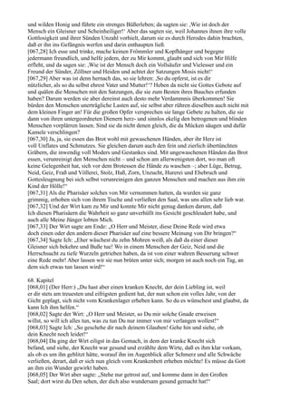 und wilden Honig und führte ein strenges Büßerleben; da sagten sie: ,Wie ist doch der
Mensch ein Gleisner und Scheinheiliger!‘ Aber das sagten sie, weil Johannes ihnen ihre volle
Gottlosigkeit und ihrer Sünden Unzahl vorhielt, darum sie es durch Herodes dahin brachten,
daß er ihn ins Gefängnis werfen und darin enthaupten ließ.
[067,28] Ich esse und trinke, mache keinen Frömmler und Kopfhänger und begegne
jedermann freundlich, und helfe jedem, der zu Mir kommt, glaubt und sich von Mir Hilfe
erfleht, und da sagen sie: ,Wie ist der Mensch doch ein Vollsäufer und Vielesser und ein
Freund der Sünder, Zöllner und Heiden und achtet der Satzungen Mosis nicht!‘
[067,29] Aber was ist denn hernach das, so sie lehren: ,So du opferst, ist es dir
nützlicher, als so du selbst ehrest Vater und Mutter!‘? Heben da nicht sie Gottes Gebote auf
und quälen die Menschen mit den Satzungen, die sie zum Besten ihres Bauches erfunden
haben? Darum werden sie aber dereinst auch desto mehr Verdammnis überkommen! Sie
bürden den Menschen unerträgliche Lasten auf, sie selbst aber rühren dieselben auch nicht mit
dem kleinen Finger an! Für die großen Opfer versprechen sie lange Gebete zu halten, die sie
dann von ihren untergeordneten Dienern herz- und sinnlos ekelig den betrogenen und blinden
Menschen vorplärren lassen. Sind sie da nicht denen gleich, die da Mücken säugen und dafür
Kamele verschlingen?
[067,30] Ja, ja, sie essen das Brot wohl mit gewaschenen Händen, aber ihr Herz ist
voll Unflates und Schmutzes. Sie gleichen darum auch den fein und zierlich übertünchten
Gräbern, die inwendig voll Moders und Gestankes sind. Mit ungewaschenen Händen das Brot
essen, verunreinigt den Menschen nicht – und schon am allerwenigsten dort, wo man oft
keine Gelegenheit hat, sich vor dem Brotessen die Hände zu waschen –; aber Lüge, Betrug,
Neid, Geiz, Fraß und Völlerei, Stolz, Haß, Zorn, Unzucht, Hurerei und Ehebruch und
Gottesleugnung bei sich selbst verunreinigen den ganzen Menschen und machen aus ihm ein
Kind der Hölle!“
[067,31] Als die Pharisäer solches von Mir vernommen hatten, da wurden sie ganz
grimmig, erhoben sich von ihrem Tische und verließen den Saal, was uns allen sehr lieb war.
[067,32] Und der Wirt kam zu Mir und konnte Mir nicht genug danken darum, daß
Ich diesen Pharisäern die Wahrheit so ganz unverhüllt ins Gesicht geschleudert habe, und
auch alle Meine Jünger lobten Mich.
[067,33] Der Wirt sagte am Ende: „O Herr und Meister, diese Deine Rede wird etwa
doch einen oder den andern dieser Pharisäer auf eine bessere Meinung von Dir bringen?“
[067,34] Sagte Ich: „Eher wäschest du zehn Mohren weiß, als daß da einer dieser
Gleisner sich bekehre und Buße tue! Wo in einem Menschen der Geiz, Neid und die
Herrschsucht zu tiefe Wurzeln getrieben haben, da ist von einer wahren Besserung schwer
eine Rede mehr! Aber lassen wir sie nun brüten unter sich; morgen ist auch noch ein Tag, an
dem sich etwas tun lassen wird!“

68. Kapitel
[068,01] (Der Herr:) „Du hast aber einen kranken Knecht, der dein Liebling ist, weil
er dir stets am treuesten und eifrigsten gedient hat, der nun schon ein volles Jahr, von der
Gicht geplagt, sich nicht vom Krankenlager erheben kann. So du es wünschest und glaubst, da
kann Ich ihm helfen.“
[068,02] Sagte der Wirt: „O Herr und Meister, so Du mir solche Gnade erweisen
willst, so will ich alles tun, was zu tun Du nur immer von mir verlangen wollest!“
[068,03] Sagte Ich: „So geschehe dir nach deinem Glauben! Gehe hin und siehe, ob
dein Knecht noch leidet!“
[068,04] Da ging der Wirt eiligst in das Gemach, in dem der kranke Knecht sich
befand, und siehe, der Knecht war gesund und erzählte dem Wirte, daß es ihm klar vorkam,
als ob es um ihn geblitzt hätte, worauf ihn im Augenblick aller Schmerz und alle Schwäche
verließen, derart, daß er sich nun gleich vom Krankenbett erheben möchte! Es müsse da Gott
an ihm ein Wunder gewirkt haben.
[068,05] Der Wirt aber sagte: „Stehe nur getrost auf, und komme dann in den Großen
Saal; dort wirst du Den sehen, der dich also wundersam gesund gemacht hat!“
 