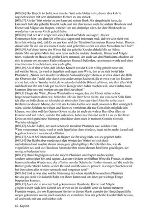 [068,06] Der Knecht tat bald, was ihm der Wirt anbefohlen hatte; dieser aber kehrte
sogleich wieder mit dem dankbarsten Herzen zu uns zurück.
[068,07] Als der Wirt wieder zu uns kam und seinen Dank Mir dargebracht hatte, da
kam auch bald der geheilte Knecht nach, und mit ihm kamen auch die andern Hausleute und
Diener und Mägde und fragten, welcher von uns derjenige wäre, der den Oberknecht so
wunderbar von seiner Gicht geheilt habe.
[068,08] Und der Wirt zeigte mit seiner Hand auf Mich und sagte: „Dieser
Gottmensch hier, von dem ich offen also sagen und bekennen muß, daß wir alle nicht von
ferne hin würdig sind, daß Er zu uns kam und die Türschwellen meines Hauses betrat. Diesem
danket alle für die uns erwiesene Gnade, und gebet Ihm allzeit vor allen Menschen die Ehre!“
[068,09] Auf diese Worte des Wirtes fiel der geheilte Knecht alsbald Mir zu Füßen,
dankte Mir und pries Mich laut, was denn auch die andern Hausleute, Diener und Mägde
taten, wodurch im Hause ein großer Lärm entstand, der auch von den Pharisäern, obschon sie
sich in einem von unserem Saale entlegenen Gemach befanden, vernommen wurde und einer
von ihnen nachzusehen kam, was es da gäbe.
[068,10] Als er aber erfuhr, daß Ich den Knecht von der Gicht völlig geheilt hatte und
auf welche Weise, da ward er ärgerlich und sagte zum Wirte, den er zu sich berief (der
Pharisäer): „Nimm dich in acht vor diesem Volksaufwiegler; denn so er etwa durch die Hilfe
des Obersten der Teufel oder durch eine andersartige Zauberei, die er etwa von den Essäern
erlernt hat, solche Wunder wirkt, da werden das bald die Römer erfahren, wie ihm alles Volk
nachläuft und ihn am Ende gar zu einem Könige aller Juden machen will, und werden dann
kommen über uns und werden uns gar übel zurichten!“
[068,11] Sagte der Wirt: „Dieses Wundertäters wegen, den die Römer sicher schon
lange besser kennen denn wir, befürchte ich von ihrer Seite nichts; nur von eurer Seite hätte
ich alles zu befürchten, so ich nicht ein römischer Untertan wäre! Aber ihr solltet euch
fürchten vor diesem Manne, der voll des Geistes Gottes sein muß, ansonst es Ihm unmöglich
wäre, solche Zeichen zu wirken und Taten zu verrichten, die nur Gott allein möglich sein
können; wer aber voll des Geistes Gottes ist, der ist auch ein wahrer Herr über alles im
Himmel und auf Erden, und die Ihn anfeinden, haben nur Ihn und nicht Er sie zu fürchten!
Deine an mich gerichtete Warnung wird daher denn auch in meinem Gemüte niemals
Wurzeln schlagen!“
[068,12] Als der Rabbi, der auch schon ein minderer Pharisäer war, solches vom
Wirte vernommen hatte, ward er noch ärgerlicher denn ehedem, sagte nichts mehr darauf und
begab sich wieder zu seinen Gefährten.
[068,13] Als er bei ihnen ankam, da fragten sie ihn alsogleich, was es gegeben habe.
[068,14] Der Rabbi aber wurde nach den Worten des Wirtes bei sich doch
nachdenkend und machte darum einen ganz gleichgültigen Bericht über das, was da
vorgefallen sei, und die Hausleute hätten darüber einen kleinen Jubellärm geschlagen, der
wenig zu bedeuten habe.
[068,15] Damit begnügten sich die andern Pharisäer und fragten nichts weiter,
sondern schwelgten fort und sagten: „Lassen wir dem verblüfften Wirte die Freude, in einem
herumziehenden Wunderarzt, der offenbar aus der Schule der Essäer stammt, auf die auch die
Römer große Stücke halten, seinen Heiland und Messias zu preisen; in einigen Wochen wird
bei ihm schon alles wieder verraucht und vergessen sein!“
[068,16] Und es war eine solche Stimmung der schon ziemlich berauschten Pharisäer
für uns gut, weil wir dadurch Ruhe vor ihnen hatten und uns über gar wichtige Dinge
besprechen konnten.
[068,17] Auch die in unseren Saal gekommenen Hausleute, Diener und Mägde
gingen wieder nach dem Geheiß des Wirtes an ihr Geschäft; denn sie hatten mehrerer
Fremden wegen, die von Kapernaum hierher in diesen Markt zumeist der Handelsgeschäfte
wegen gekommen waren, noch manches zu verrichten. Nur der geheilte Knecht blieb bei uns,
aß und trank mit uns und stärkte sich.

69. Kapitel
 