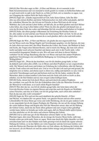 [069,01] Der Wirt aber sagte zu Mir: „O Herr und Meister, da wir nunmehr in der
Ruhe beisammensitzen und von niemand so leicht gestört zu werden zu befürchten haben und
es auch noch nicht zu spät in der Nacht ist, so bitte ich Dich, mir so manches zu sagen, was
zur Erlangung des wahren Heils der Seele nötig ist!“
[069,02] Sagte Ich: „Glaube ungezweifelt an Gott, halte Seine Gebote, liebe Ihn über
alles aus allen deinen Kräften und deine Nebenmenschen wie dich selbst und glaube, daß Ich
der verheißene Messias bin, der Ich nun im Fleische in diese Welt kam als die ewige
Wahrheit, das Licht und das Leben Selbst, auf daß alle, die an Mich glauben und nach Meiner
Lehre leben, das ewige Leben haben sollen! Wenn du alles das glaubst und danach tust, so
wirst du für deine Seele das wahre und lebendige Heil dir erwerben und behalten in Ewigkeit.
[069,03] Siehe, das allein genügt vollkommen zur Erreichung des Reiches Gottes in
dir; alles andere ist eitel und hat zum Nutzen der Seele keinen Wert vor Gott. So Ich als der
Herr alles Lebens dir das sage, da kannst du es auch glauben, daß es also und nicht anders
ist.“
[069,04] Sagte der Wirt: „O Herr und Meister, ich glaube das nun ungezweifelt fest;
nur hat Moses noch eine Menge Regeln und Verordnungen gegeben, wie die Speisen, die man
als Jude allein nur essen darf, das öftere Waschen des Leibes, das Fasten, das Bußetun in Sack
und Asche, das Tragen eines härenen Rockes, und so noch eine Menge, das man sich schwer
merkt und daher noch schwerer beachtet und darum auch stets in der Furcht steht, voller
unwissentlich begangener Sünden zu sein. Wie soll man sich denn in diesen Stücken
verhalten? Ist die strenge Beachtung aller der von Moses und auch den andern Propheten
gegebenen Verordnungen eine unerläßliche Bedingung zur Erreichung des göttlichen
Wohlgefallens?“
[069,05] Sagte Ich: „Wenn du das beachtest, was Ich dir ehedem gesagt habe, so hast
du dadurch auch schon alles erfüllt, was in Moses und allen Propheten zu tun vorgeschrieben
steht. Der Mensch muß essen und trinken zur Erhaltung des Leibeslebens; aber die Speisen
und der Trank sollen rein und frisch sein. Und so ist es für den Leib auch gut und gesund, ihn
möglichst rein zu halten, und ebenso auch in allem rein, mäßig und nüchtern zu sein. Und so
sind derlei Verordnungen auch gut und heilsam nicht nur für die Juden, sondern für alle
Menschen; denn in einem kranken Leibe kann auch die Seele sich nicht so leicht zu dem
erheben, was ihr Heil fördern und sie zum ewigen Leben kräftigen kann.
[069,06] Siehe, darum hat Gott durch Moses und auch durch die andern Propheten
das verordnet, was auch für die Zeit des Erdenlebens dem Leibe des Menschen frommt, und
der Mensch tut wohl daran, so er auch solche Regeln beachtet!
[069,07] Wer aber das tut, was Ich dir ehedem gesagt habe, den leitet dann schon der
Geist des Reiches Gottes im eigenen Herzen und zeigt ihm auch die Regeln zur Wohlfahrt
seines Fleisches; und also ist in dem, was Ich dir gesagt habe, auch schon alles enthalten! –
Hast du das nun alles wohl verstanden?“
[069,08] Sagte der Wirt und mit ihm auch dankbarst der geheilte Knecht: „O Herr
und Meister, wir danken Dir von ganzer Seele, von ganzem Herzen und aus allen unseren
Lebenskräften für diese Deine gar weise und wahre Belehrung, die da ein ganz anderes Licht
in uns angezündet hat als die langen Predigten der Pharisäer, die nur auf die strenge Haltung
der vielen äußeren Dinge und Regeln alles Heil der Menschen setzen; aber auf die Haltung
der Gebote Gottes, durch die die Seele allein geläutert und zum ewigen Leben gekräftigt
werden kann, halten sie beinahe gar nichts und sagen, daß ein Mensch dafür opfern könne, –
was ihm nützlicher sei als die starre und schwere Haltung der Gebote.
[069,09] Und so sieht man gar oft die Menschen schwere Opfer vor die Türen der
Pharisäer legen; aber einen Menschen, der da strenge die Gesetze Mosis hielte, sieht man
beinahe schon gar nicht mehr. Denn sie sagen: Wenn man durch die Opfer dasselbe vor Gott
erreichen kann und von den Sünden noch mehr gereinigt wird als durch die eigene schwere
Haltung der Gebote, so ist das Opfern um vieles bequemer und das Gewissen leichter, weil
nach den Worten der Pharisäer die Opfer alles vor Gott sühnen, die Haltung der Gebote aber
nur insoweit, als ein Mensch ein und das andere Gebot strenge und gewissenhaft zu halten
imstande war.
 