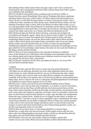 übermächtiger Diener näher kennen lehren und sogar zeigen wird! Und so ist durch die
Entfernung der toten und gänzlich machtlosen Götter unserem Hause kein Unheil, sondern
nur ein höchstes Heil widerfahren.
[002,19] Auf daß ihr aber glaubet, daß es wundersam also ist und sich verhält, so
besehet hier diese unsere Wasserkrüge! Diese sind auf Verlangen eben dieses wundersam
mächtigen Dieners des einen, wahren Gottes voll Wasser durch meine hierseienden zwei
Diener, die das vor aller Welt bezeugen können, auf diesen Tisch gestellt worden. Und es
wollten diese Gäste, nachdem sie sicher durstig waren, alsbald das Wasser trinken, aber der
mächtige Gottesdiener sagte zu ihnen, daß sie das Wasser erst dann trinken sollen, so er es
zuvor gesegnet haben werde. Darauf behauchte er die Krüge und das Wasser, und das Wasser
ward augenblicklich in den besten Wein verwandelt. Da ist noch ein voller Krug; nehmet und
verkostet den Inhalt, und urteilet, ob er Wasser oder Wein der allerbesten Art ist!“
[002,20] Hierauf nahm das Weib des Wirtes den Krug, verkostete dessen Inhalt und
verwunderte sich übergroß, sagend: „Höret, das ist noch nie erhört worden! Ein solches
Wunderwerk kann nur einem Gott möglich sein! Ich habe einmal in Athen wohl auch
wundertätige Magier gesehen, die auch das Wasser bald in Blut, bald in Milch und bald
wieder in Wein und in allerlei noch andere Dinge verwandelten; aber ich als eine damals
überaus schöne und reiche Griechin hatte nur zu bald von einem mir nachstellenden
Apollopriester gründlich erfahren, wie derlei wunderbar aussehende Verwandlungen auf eine
ganz natürliche Art bewerkstelligt werden können. Das nahm mir aber auch den Glauben an
alle Magier und ihre falschen Wunder.
[002,21] Aber da ist keine irgend geheime und versteckte Falschheit zu entdecken,
und es ist das demnach eine vollkommen wahre Wundertat eines lebendigen Gottes, was ich
nun vollends glaube und in diesem Glauben auch verbleiben werde bis an mein Ende. Und
nun verkostet ihr alle diesen Wein, und urteilet!“
[002,22] Hierauf verkosteten alle den Wein und fanden die Sache so, wie sie der Wirt
und sein Weib beschrieben hatten.

3. Kapitel
[003,01] Darauf aber sagte der Wirt weiter zu seinen nun anwesenden Hausleuten:
„Wir haben uns nun überzeugt, daß dieser uns noch völlig unbekannte Diener des einen,
wahren Gottes ein wahres Wunder gewirkt hat, um uns zur Erkenntnis des einen, wahren
Gottes zu bringen; aber er hat mir auch zuvor andere Beweise gegeben, die nicht minder
wunderbar sind und denen ich entnahm, daß es mit ihm eine gar überaus seltsame Bewandtnis
haben müsse, denn er weiß um alle noch so verborgenen und geheimgehaltenen Einrichtungen
und Verhältnisse unseres Hauses genauer als oft wir selbst.
[003,02] Und so weiß er auch um die bis jetzt unheilbare Krankheit unserer liebsten
Tochter Helena, und er hat mir denn auch versprochen, sie zu heilen, so ich die toten Götzen,
groß und klein, alle aus dem Hause schaffe und dann mit meinem ganzen Hause auf den
einen, allein wahren Gott halte und Ihm die Ehre gebe. Ich aber getraute mich dennoch selbst
nicht, mich an den toten Götzen zu vergreifen, aus Furcht, zuerst von jemandem verraten und
dann von den Priestern und Gerichten bestraft zu werden, sagte aber dann zum wundersamen
Diener des einen, wahren Gottes: ,Schaffe du sie vor Zeugen aus dem Hause, so bleiben wir
unverantwortlich!‘ Und seht, er tat das in einem Augenblick, und es sind demnach alle unsere
vielen Götzen ebenfalls auf eine höchst wundersame Weise im Hause rein zunichte gemacht
worden, und wir alle sind nun des Zeugen und können weder von den Priestern und noch
weniger von einem römischen Gericht darob zu einer Verantwortung gefordert werden, was
ihr alle so gut begreifen werdet wie ich selbst!
[003,03] Aber da nun dieser heute so Unerwartetes plötzlich vor unseren Augen
entfaltet hat, so möge denn auch nun noch unsere Tochter geheilt und uns allen der eine,
allein wahre Gott bekanntgegeben und gezeigt werden, auf daß wir allesamt Ihm allein die
Ehre geben und nach Seinem Willen handeln und leben können!“
[003,04] Damit waren nun alle Anwesenden völlig einverstanden, und der Wirt
wandte sich nun samt seinem Weibe und seinen Kindern an Mich und bat Mich um die
 