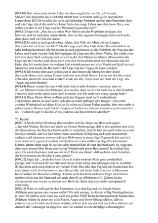 [069,10] Nun, wenn man solche Lehre mit dem vergleicht, was Du, o Herr und
Meister, mir angeraten und allerhellst erklärt hast, so besteht darin ja ein unendlicher
Unterschied. Bei Dir ist alles die volle und lebendige Wahrheit und bei den Pharisäern faule
und tote Lüge, durch die wahrlich keine Seele das ewige Leben erreichen kann. Herr, was
sollen wir aber in der Folge nun den Pharisäern gegenüber tun?“
[069,11] Sagte Ich: „Was sie als reines Wort Mosis und der Propheten predigen, das
höret an, und tut nach dem reinen Worte; aber an ihre eigenen Satzungen haltet euch nicht,
denn diese sind vor Gott ein Greuel!
[069,12] Es steht ja auch geschrieben: ,Siehe, dies Volk ehrt Mich mit den Lippen;
aber sein Herz ist ferne von Mir!‘ Ich aber sage euch: Das Ende dieser Menschenlehrer ist
nahe herbeigekommen! Ich bin darum zu euch gekommen als die Wahrheit, der Weg und das
Leben und werde von der Erde hinwegfegen die Lüge und ihre bösen Werke. Ich werde zwar
in Kürze diese Welt verlassen, und es wird in der Zeit Meiner sichtbaren Abwesenheit die
Lüge und ihr Falsches und Böses noch eine Zeit fortwuchern unter den Menschen auf der
Erde; aber Ich werde dann zur rechten Zeit wiederkommen mit aller Macht und Kraft zu euch
Menschen und werde der Herrschaft der Lüge und des Truges ein Ende machen!
[069,13] Ich bereite aber auch schon jetzt in den Herzen der Menschen den Grund
dazu und erbaue einen neuen Tempel und eine neue Stadt Gottes. Lasset uns den Bau ehest
vollenden, damit für immerdar zerstört werde der alte Tempel und die Stadt der Lüge, des
Truges und aller Bosheit!
[069,14] Dieses werdet ihr nun wohl noch nicht in aller Reinheit verstehen; aber so
ihr von Meinem Geiste durchdrungen sein werdet, dann werdet ihr auch das in aller Klarheit
verstehen und werdet daran euch wohl erinnern, was Ich euch zum voraus gesagt habe.“
[069,15] Diese Meine Worte wollten auch den Jüngern nicht recht einleuchtend
vorkommen, darum sie auch unter sich also zu reden anfingen (die Jünger): „Von einer
zweiten Wiederkunft auf diese Erde hat Er schon zu öfteren Malen geredet, aber stets mehr in
unbestimmten Weisen nach Art der Propheten! Gehen wir Ihn nun einmal so recht ordentlich
an, – vielleicht sagt Er diesmal etwas Näheres und Bestimmteres darüber!“

70. Kapitel
[070,01] Nach solcher Beratung aber wandten sich die Jünger an Mich und sagten:
„Herr und Meister, Du hast uns schon zu öfteren Malen gesagt, daß es uns gegeben sein solle,
die Geheimnisse des Reiches Gottes wohl zu verstehen, und Du hast uns auch schon so vieles
überklar enthüllt, daß wir im Geiste Deine unendliche Schöpfung und noch tausenderlei
anderes wohl erkennen, wovon sich kein Weltweiser je einen Begriff gemacht hat und sich
auch durch sein eigenes Forschen und Suchen nie einen vollklaren Begriff wird machen
können, darum denn auch bis auf uns alles menschliche Wissen ein Stückwerk ist. Sage uns
denn auch einmal über Deine abermalige Wiederkunft etwas Bestimmtes! In welcher Zeit
wirst Du wiederkommen, und wo und wie? Denn uns dünket, daß auch das zum Verstehen
der Geheimnisse des Reiches Gottes gehört.“
[070,02] Sagte Ich: „Auch das habe Ich euch schon mehrere Male ganz umständlich
gezeigt; aber weil auch ihr von Meinem Geiste nicht völlig durchdrungen seid, so verstehet
ihr das denn auch noch nicht in der rechten Tiefe. Das Jahr, den Tag und die Stunde kann Ich
euch darum nicht fest bestimmen, weil das ja alles auf dieser Erde von dem vollkommen
freien Willen der Menschen abhängt. Darum weiß das denn auch kein Engel im Himmel,
sondern allein nur der Vater und der auch, dem Er es offenbaren will. Zudem ist das
allergenauest zum voraus zu wissen zum Heile der Seele durchaus nicht unumgänglich
notwendig.
[070,03] Wäre es wohl gut für den Menschen, so er den Tag und die Stunde Seines
Ablebens ganz genau zum voraus wüßte? Für sehr wenige, im Geiste völlig Wiedergeborene,
ja; aber für zahllos viele wäre das wohl ein großes Übel! Denn die herannahende Stunde ihres
Ablebens würde sie derart mit aller Furcht, Angst und Verzweiflung erfüllen, daß sie
entweder so zu Feinden des Lebens würden, daß sie sich vor der Zeit das Leben nähmen, um
dadurch der Todesangst zu entgehen, oder sie würden in eine derartige Lebensträgheit
 