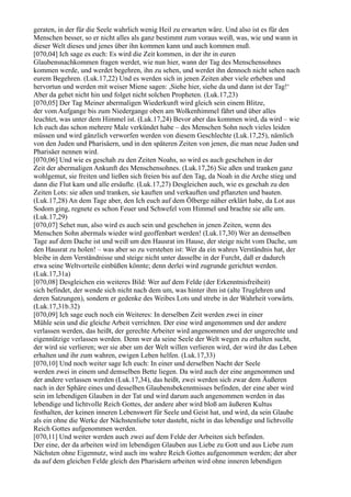 geraten, in der für die Seele wahrlich wenig Heil zu erwarten wäre. Und also ist es für den
Menschen besser, so er nicht alles als ganz bestimmt zum voraus weiß, was, wie und wann in
dieser Welt dieses und jenes über ihn kommen kann und auch kommen muß.
[070,04] Ich sage es euch: Es wird die Zeit kommen, in der ihr in euren
Glaubensnachkommen fragen werdet, wie nun hier, wann der Tag des Menschensohnes
kommen werde, und werdet begehren, ihn zu sehen, und werdet ihn dennoch nicht sehen nach
eurem Begehren. (Luk.17,22) Und es werden sich in jenen Zeiten aber viele erheben und
hervortun und werden mit weiser Miene sagen: ,Siehe hier, siehe da und dann ist der Tag!‘
Aber da gehet nicht hin und folget nicht solchen Propheten. (Luk.17,23)
[070,05] Der Tag Meiner abermaligen Wiederkunft wird gleich sein einem Blitze,
der vom Aufgange bis zum Niedergange oben am Wolkenhimmel fährt und über alles
leuchtet, was unter dem Himmel ist. (Luk.17,24) Bevor aber das kommen wird, da wird – wie
Ich euch das schon mehrere Male verkündet habe – des Menschen Sohn noch vieles leiden
müssen und wird gänzlich verworfen werden von diesem Geschlechte (Luk.17,25), nämlich
von den Juden und Pharisäern, und in den späteren Zeiten von jenen, die man neue Juden und
Pharisäer nennen wird.
[070,06] Und wie es geschah zu den Zeiten Noahs, so wird es auch geschehen in der
Zeit der abermaligen Ankunft des Menschensohnes. (Luk.17,26) Sie aßen und tranken ganz
wohlgemut, sie freiten und ließen sich freien bis auf den Tag, da Noah in die Arche stieg und
dann die Flut kam und alle ersäufte. (Luk.17,27) Desgleichen auch, wie es geschah zu den
Zeiten Lots: sie aßen und tranken, sie kauften und verkauften und pflanzten und bauten.
(Luk.17,28) An dem Tage aber, den Ich euch auf dem Ölberge näher erklärt habe, da Lot aus
Sodom ging, regnete es schon Feuer und Schwefel vom Himmel und brachte sie alle um.
(Luk.17,29)
[070,07] Sehet nun, also wird es auch sein und geschehen in jenen Zeiten, wenn des
Menschen Sohn abermals wieder wird geoffenbart werden! (Luk.17,30) Wer an demselben
Tage auf dem Dache ist und weiß um den Hausrat im Hause, der steige nicht vom Dache, um
den Hausrat zu holen! – was aber so zu verstehen ist: Wer da ein wahres Verständnis hat, der
bleibe in dem Verständnisse und steige nicht unter dasselbe in der Furcht, daß er dadurch
etwa seine Weltvorteile einbüßen könnte; denn derlei wird zugrunde gerichtet werden.
(Luk.17,31a)
[070,08] Desgleichen ein weiteres Bild: Wer auf dem Felde (der Erkenntnisfreiheit)
sich befindet, der wende sich nicht nach dem um, was hinter ihm ist (alte Truglehren und
deren Satzungen), sondern er gedenke des Weibes Lots und strebe in der Wahrheit vorwärts.
(Luk.17,31b.32)
[070,09] Ich sage euch noch ein Weiteres: In derselben Zeit werden zwei in einer
Mühle sein und die gleiche Arbeit verrichten. Der eine wird angenommen und der andere
verlassen werden, das heißt, der gerechte Arbeiter wird angenommen und der ungerechte und
eigennützige verlassen werden. Denn wer da seine Seele der Welt wegen zu erhalten sucht,
der wird sie verlieren; wer sie aber um der Welt willen verlieren wird, der wird ihr das Leben
erhalten und ihr zum wahren, ewigen Leben helfen. (Luk.17,33)
[070,10] Und noch weiter sage Ich euch: In einer und derselben Nacht der Seele
werden zwei in einem und demselben Bette liegen. Da wird auch der eine angenommen und
der andere verlassen werden (Luk.17,34), das heißt, zwei werden sich zwar dem Äußeren
nach in der Sphäre eines und desselben Glaubensbekenntnisses befinden, der eine aber wird
sein im lebendigen Glauben in der Tat und wird darum auch angenommen werden in das
lebendige und lichtvolle Reich Gottes, der andere aber wird bloß am äußeren Kultus
festhalten, der keinen inneren Lebenswert für Seele und Geist hat, und wird, da sein Glaube
als ein ohne die Werke der Nächstenliebe toter dasteht, nicht in das lebendige und lichtvolle
Reich Gottes aufgenommen werden.
[070,11] Und weiter werden auch zwei auf dem Felde der Arbeiten sich befinden.
Der eine, der da arbeiten wird im lebendigen Glauben aus Liebe zu Gott und aus Liebe zum
Nächsten ohne Eigennutz, wird auch ins wahre Reich Gottes aufgenommen werden; der aber
da auf dem gleichen Felde gleich den Pharisäern arbeiten wird ohne inneren lebendigen
 