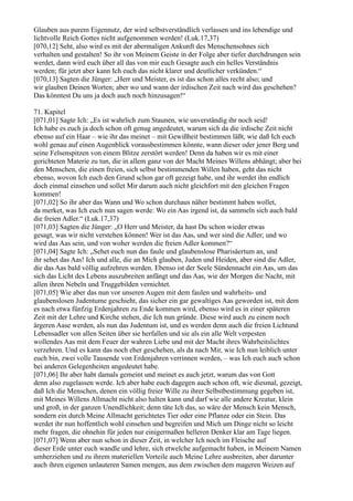 Glauben aus purem Eigennutz, der wird selbstverständlich verlassen und ins lebendige und
lichtvolle Reich Gottes nicht aufgenommen werden! (Luk.17,37)
[070,12] Seht, also wird es mit der abermaligen Ankunft des Menschensohnes sich
verhalten und gestalten! So ihr von Meinem Geiste in der Folge aber tiefer durchdrungen sein
werdet, dann wird euch über all das von mir euch Gesagte auch ein helles Verständnis
werden; für jetzt aber kann Ich euch das nicht klarer und deutlicher verkünden.“
[070,13] Sagten die Jünger: „Herr und Meister, es ist das schon alles recht also; und
wir glauben Deinen Worten; aber wo und wann der irdischen Zeit nach wird das geschehen?
Das könntest Du uns ja doch auch noch hinzusagen!“

71. Kapitel
[071,01] Sagte Ich: „Es ist wahrlich zum Staunen, wie unverständig ihr noch seid!
Ich habe es euch ja doch schon oft genug angedeutet, warum sich da die irdische Zeit nicht
ebenso auf ein Haar – wie ihr das meinet – mit Gewißheit bestimmen läßt, wie daß Ich euch
wohl genau auf einen Augenblick vorausbestimmen könnte, wann dieser oder jener Berg und
seine Felsenspitzen von einem Blitze zerstört werden! Denn da haben wir es mit einer
gerichteten Materie zu tun, die in allem ganz von der Macht Meines Willens abhängt; aber bei
den Menschen, die einen freien, sich selbst bestimmenden Willen haben, geht das nicht
ebenso, wovon Ich euch den Grund schon gar oft gezeigt habe, und ihr werdet ihn endlich
doch einmal einsehen und sollet Mir darum auch nicht gleichfort mit den gleichen Fragen
kommen!
[071,02] So ihr aber das Wann und Wo schon durchaus näher bestimmt haben wollet,
da merket, was Ich euch nun sagen werde: Wo ein Aas irgend ist, da sammeln sich auch bald
die freien Adler.“ (Luk.17,37)
[071,03] Sagten die Jünger: „O Herr und Meister, da hast Du schon wieder etwas
gesagt, was wir nicht verstehen können! Wer ist das Aas, und wer sind die Adler; und wo
wird das Aas sein, und von woher werden die freien Adler kommen?“
[071,04] Sagte Ich: „Sehet euch nun das faule und glaubenslose Pharisäertum an, und
ihr sehet das Aas! Ich und alle, die an Mich glauben, Juden und Heiden, aber sind die Adler,
die das Aas bald völlig aufzehren werden. Ebenso ist der Seele Sündennacht ein Aas, um das
sich das Licht des Lebens auszubreiten anfängt und das Aas, wie der Morgen die Nacht, mit
allen ihren Nebeln und Truggebilden vernichtet.
[071,05] Wie aber das nun vor unseren Augen mit dem faulen und wahrheits- und
glaubenslosen Judentume geschieht, das sicher ein gar gewaltiges Aas geworden ist, mit dem
es nach etwa fünfzig Erdenjahren zu Ende kommen wird, ebenso wird es in einer späteren
Zeit mit der Lehre und Kirche stehen, die Ich nun gründe. Diese wird auch zu einem noch
ärgeren Aase werden, als nun das Judentum ist, und es werden denn auch die freien Lichtund
Lebensadler von allen Seiten über sie herfallen und sie als ein alle Welt verpesten
wollendes Aas mit dem Feuer der wahren Liebe und mit der Macht ihres Wahrheitslichtes
verzehren. Und es kann das noch eher geschehen, als da nach Mir, wie Ich nun leiblich unter
euch bin, zwei volle Tausende von Erdenjahren verrinnen werden, – was Ich euch auch schon
bei anderen Gelegenheiten angedeutet habe.
[071,06] Ihr aber habt damals gemeint und meinet es auch jetzt, warum das von Gott
denn also zugelassen werde. Ich aber habe euch dagegen auch schon oft, wie diesmal, gezeigt,
daß Ich die Menschen, denen ein völlig freier Wille zu ihrer Selbstbestimmung gegeben ist,
mit Meines Willens Allmacht nicht also halten kann und darf wie alle andere Kreatur, klein
und groß, in der ganzen Unendlichkeit; denn täte Ich das, so wäre der Mensch kein Mensch,
sondern ein durch Meine Allmacht gerichtetes Tier oder eine Pflanze oder ein Stein. Das
werdet ihr nun hoffentlich wohl einsehen und begreifen und Mich um Dinge nicht so leicht
mehr fragen, die ohnehin für jeden nur einigermaßen helleren Denker klar am Tage liegen.
[071,07] Wenn aber nun schon in dieser Zeit, in welcher Ich noch im Fleische auf
dieser Erde unter euch wandle und lehre, sich etwelche aufgemacht haben, in Meinem Namen
umherziehen und zu ihrem materiellen Vorteile auch Meine Lehre ausbreiten, aber darunter
auch ihren eigenen unlauteren Samen mengen, aus dem zwischen dem mageren Weizen auf
 