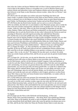 dem Acker des Lebens und dessen Wahrheit bald viel böses Unkraut emporwachsen wird, –
wird es dann in den späteren Zeiten zu verwundern sein, so sich in Meinem Namen noch
mehrere falsche und unberufene Lehrer und Propheten erheben und mit gewaltiger Rede, mit
dem Schwerte in der Hand, zu den Menschen schreien werden: ,Sehet, hier ist Christus!‘ oder
,Dort ist Er!‘?
[071,08] So aber ihr und später eure rechten und reinen Nachfolger das hören und
sehen werdet, so glaubet solchen Schreiern nicht! Denn an ihren Werken werden sie ebenso
leicht zu erkennen sein wie die Bäume an ihren Früchten; denn ein guter Baum bringt auch
gute Früchte. Auf Dornhecken wachsen keine Trauben und auf den Disteln keine Feigen.
[071,09] Worin aber das Reich Gottes besteht, und wie und wo es sich im Menschen
selbst nur entfaltet, das habe Ich vor euch ehedem zu den Pharisäern gesagt; und so werdet ihr
denn wohl auch einsehen und begreifen, daß denen nicht zu glauben sein wird, die da rufen
werden: ,Siehe da, siehe dort!‘ Denn wie der Geist inwendig im Menschen ist und alles
Leben, Denken, Fühlen und Wissen und Wollen urstämmlich von ihm ausgeht und alle Fibern
durchdringt, also ist auch das Reich Gottes als das wahre Lebensreich des Geistes ja auch nur
inwendig im Menschen und nicht irgend auswendig oder außerhalb des Menschen.
[071,10] Wer das in sich recht auffaßt und es der vollen, lebendigen Wahrheit nach
begreift, dem wird ein falscher Prophet in Ewigkeit nichts anzuhaben imstande sein; wer aber
in seinem Gemüte einer Windfahne oder einem Schilfrohre im Wasser gleicht, der wird
freilich schwerlich den ruhevollen und wahrheitshellen Hafen des Lebens finden. Darum seid
denn auch ihr keine Windfahnen und Schilfrohre, sondern seid wahre Lebensfelsen, denen
Stürme und Wasserwogen nichts anhaben können! – Habt ihr dieses nun wohl begriffen?“
[071,11] Sagten die Jünger: „Ja, Herr und Meister, nun haben wir Dich wohl wieder
begriffen, da Du uns die Sache auch lichtvoll und mit verständlichen Worten erläutert hast;
aber wenn Du in oft sehr verhüllten Bildern zu uns sprichst, so können wir nicht darum, so
wir sagen: ,Herr, wo da, wie also?‘ Wir danken Dir nun aber auch, wie allzeit, für solche
Deine uns erteilte Gnade und bitten Dich, daß Du mit uns auch stets die gleiche Geduld haben
mögest!“
[071,12] Sagte Ich: „So Ich wäre, wie da sind die Menschen, da wäre Mir Meine
Geduld mit euch wohl schon zu öfteren Malen zu kurz geworden; aber weil Ich Der bin, als
den ihr Mich kennet, und bin voll der höchsten Geduld, Langmut, Liebe und Sanftmut, so
werdet ihr euch über Meine Geduld auch nie zu beklagen haben. Seid aber auch also geduldig,
sanft- und demütig, wie Ich das von ganzem Herzen bin, und liebet euch als wahre Brüder
untereinander, wie auch Ich euch liebe und allzeit geliebt habe, so werdet ihr es dadurch aller
Welt zeigen, daß ihr wahrhaft Meine Jünger seid! Keiner von euch dünke sich mehr zu sein
denn sein Nebenjünger, denn ihr seid alle gleiche Brüder; nur Ich allein bin euer Herr und
Meister und werde das auch sein und verbleiben in alle Ewigkeit, gleichwie zu allen Zeiten
dieser Welt. Denn so der Vater mit Seinen Kindern keine Geduld hätte, wer anders sollte da
mit ihnen noch Geduld haben?
[071,13] Wir haben nun schon eine geraume Zeit miteinander fürs Gottesreich
gewirtschaftet, und ihr habet auch in solcher Zeit so manche Fehler begangen, und nicht einer
von euch ist von Mir noch verstoßen worden, sogar der eine nicht, den Ich euch schon zu
öfteren Malen bezeichnet habe, und der bis zur Stunde noch ein Teufel ist, der sich noch nicht
gebessert hat. Aber Meine Liebe und Geduld hat ihn noch nicht gerichtet; um wieviel weniger
wird sie diejenigen richten, die mit aller Liebe und vollstem Glauben an Mir hängen! Darum
könnet ihr auch allzeit Meiner höchsten Liebe und Geduld völlig versichert sein; denn wer in
Mir bleibt, in dem bleibe auch Ich.“

72. Kapitel
[072,01] Sagte nun der Wirt in aller Ehrfurcht und Hochachtung: „O Herr und
Meister, Deine Taten sind allerwunderbarst, – aber Deine Worte sind wahrhaft pur Wahrheit
und Leben. Denn so Du handelst, da merkt es auch ein Blinder, daß in Deinem Willen mehr
als eine menschliche Kraft und Macht waltet; aber wenn Du sprichst, da erkennt man erst in
der Fülle, daß Du der Herr Selbst bist! Denn die Weisheit Deiner Rede ist mehr denn das
 