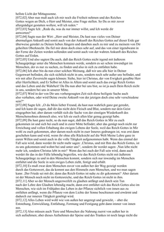 hellste Licht der Mittagssonne.
[072,02] Aber nun muß auch ich mir noch die Freiheit nehmen und des Reiches
Gottes wegen an Dich, o Herr und Meister, eine Frage stellen. So Du es mir zuvor
allergnädigst gestatten wollest, will ich reden.“
[072,03] Sagte Ich: „Rede du, was du nur immer willst, und Ich werde dir
antworten!“
[072,04] Sagte nun der Wirt: „Herr und Meister, Du hast nun vieles von Deiner
abermaligen Ankunft und somit auch von der Ankunft des Reiches Gottes auf dieser Erde gar
überweise geredet zu Deinen lieben Jüngern und daneben auch zu mir und zu meinem von Dir
geheilten Oberknecht. Da fiel mir denn doch eines sehr auf, und das von einer irgendwann in
der Ferne der Zeiten werden sollenden und somit auch von der wahren Ankunft des Reiches
Gottes auf Erden.
[072,05] Und also sagtest Du auch, daß das Reich Gottes nicht irgend mit äußerem
Schaugepränge unter die Menschen kommen werde, sondern es sei schon inwendigst im
Menschen, der es nur zu suchen, zu finden und also in sich zu entfalten habe.
[072,06] Ich aber bin da nun einer solchen Meinung, daß wir uns alle hier in Deiner
Gegenwart befinden, die sich sichtlich nicht in uns, sondern noch sehr außer uns befindet, und
wir mit aller Zuversicht sagen können: Siehe, hier ist Christus, der von Ewigkeit gesalbte Herr
aller Herrlichkeit, und Er Selbst ist Alles in Allem und somit auch das ewige Reich Gottes
und das Leben und die Wahrheit! Da Du nun aber bei uns bist, so ist ja auch Dein Reich nicht
in uns, sondern bei uns in unserer Mitte.
[072,07] Wird in der von Dir uns vorhergesagten Zeit sich diese heiligste Sache auch
also verhalten, oder wird Deine zweite Ankunft von der jetzigen doch eine sehr verschiedene
sein?“
[072,08] Sagte Ich: „O du Mein lieber Freund, du hast nun wahrlich ganz gut geredet,
und Ich kann dir sagen, daß dir das nicht dein Fleisch und Blut, sondern nur dein Geist
eingegeben hat; aber darum verhält sich die Sache von der einstigen Wiederkunft des
Menschensohnes dennoch also, wie Ich sie euch allen klar genug gezeigt habe.
[072,09] Du hast ganz recht, so du nun sagst, daß das Reich Gottes in Mir zu euch
gekommen ist und sich bei euch und in eurer Mitte befindet; aber das genügt noch nicht zur
Erreichung und vollen Erhaltung des ewigen Lebens der Seele, weil das Reich Gottes in Mir
wohl zu euch gekommen, aber darum noch nicht in euer Inneres gedrungen ist, was erst dann
geschehen kann und wird, wenn ihr ohne alle Rücksicht auf die Welt Meine Lehre ganz in
euren Willen und somit auch in die volle Tätigkeit aufgenommen habt. Wenn das einmal der
Fall sein wird, dann werdet ihr nicht mehr sagen: ,Christus, und mit Ihm das Reich Gottes, ist
zu uns gekommen und wohnt bei und unter uns!‘, sondern ihr werdet sagen: ,Nun lebe nicht
mehr ich, sondern Christus lebt in mir!‘ Wenn das bei euch der Fall sein wird, dann auch
werdet ihr das in der Fülle lebendig begreifen, wie das Reich Gottes nicht mit äußerem
Schaugepränge zu und in den Menschen kommt, sondern sich nur inwendig im Menschen
entfaltet und die Seele in sein ewiges Leben zieht, festigt und erhält.
[072,10] Es muß zwar dem Menschen zuvor von außen her der Weg gezeigt werden
durch das Gotteswort, das da kommt aus den Himmeln zum Menschen, und wo man sagen
kann: ,Der Friede sei mit dir; denn das Reich Gottes ist nahe zu dir gekommen!‘ Aber darum
ist der Mensch noch nicht im Gottesreiche, und das Reich Gottes ist nicht in ihm.
[072,11] Aber so der Mensch ungezweifelt zu glauben anfängt und durch sein Tun
nach der Lehre den Glauben lebendig macht, dann erst entfaltet sich das Reich Gottes also im
Menschen, wie sich im Frühjahre das Leben in der Pflanze sichtlich von innen aus zu
entfalten anfängt, wenn die Pflanze von dem Lichte der Sonne beschienen und erwärmt und
dadurch zur inneren Tätigkeit genötigt wird.
[072,12] Alles Leben wird wohl wie von außen her angeregt und geweckt, – aber die
Entstehung, Entwicklung, Entfaltung, Formung und Festigung geht dann immer von innen
aus.
[072,13] Also müssen auch Tiere und Menschen die Nahrung zuerst von außen her in
sich aufnehmen; aber dieses Aufnehmen der Speise und des Trankes ist noch lange nicht die
 