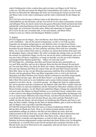 wahre Ernährung des Leibes, sondern diese geht erst dann vom Magen in alle Teile des
Leibes aus. Wie aber gewisserart der Magen das Lebensnährherz des Leibes ist, also ist auch
das Herz im Menschen der Nährmagen der Seele zur Erweckung des Geistes aus Gott in ihr,
und Meine Lehre ist die wahre Lebensspeise und der wahre Lebenstrank für den Magen der
Seele.
[072,14] Und so bin Ich denn in Meiner Lehre an die Menschen ein wahres
Lebensnährbrot aus den Himmeln, und das Tun nach ihr ist ein wahrer Lebenstrank, ein bester
und kräftigster Wein, der durch seinen Geist den ganzen Menschen belebt und durch die hellst
auflodernde Liebesfeuerflamme durch und durch erleuchtet. Wer dieses Brot ißt und diesen
Wein trinkt, der wird keinen Tod mehr sehen, fühlen und schmecken in Ewigkeit.
[072,15] So ihr das nun verstanden habt, so tuet auch danach, und Meine Worte
werden in euch zur vollsten und lebendigsten Wahrheit werden!“

73. Kapitel
[073,01] Sagten nun die Jünger: „Herr und Meister, diese Deine Belehrung an uns ist
wohl verständlich, – aber als Du einmal in Kapernaum, wo Dir so viel Volk aus allen
Gegenden um Jerusalem nachgezogen ist, eine ähnliche Lehre von dem Essen Deines
Fleisches und vom Trinken Deines Blutes geredet hast, da war das offenbar eine harte Lehre,
besonders für jene Menschen, die Dein einfaches und klares Wort nicht also verstanden
haben, wie es dem wahren Sinne nach zu verstehen war, darum denn damals Dich auch viele
der damaligen Jünger verlassen haben. Wir selbst verstanden das anfangs nicht, nur der Wirt,
der niemals ein eigentlicher Jünger von Dir war, hat uns die Sache verdolmetscht, und so wir
nun jene Lehre mit dieser vergleichen, so besagt sie dasselbe, was Du nun wohl in höchster
und handgreiflicher Klarheit gelehrt hast. – Haben wir recht oder nicht?“
[073,02] Sagte Ich: „Allerdings, denn Brot und Fleisch sind da eines und dasselbe, so
wie auch Wein und Blut, und wer da in Meinem Worte das Brot der Himmel ißt und durch
das Tun nach dem Worte, also durch die Werke der wahren, alleruneigennützigsten Liebe zu
Gott und zum Nächsten den Wein des Lebens trinkt, der ißt auch Mein Fleisch und trinkt
Mein Blut. Denn wie das von den Menschen genossene natürliche Brot im Menschen zum
Fleische und der getrunkene Wein zum Blute umgestaltet wird, so wird in der Seele des
Menschen auch Mein Wortbrot zum Fleische und der Liebetatwein zum Blute umgewandelt.
[073,03] Wenn Ich aber sage: ,Wer da ißt Mein Fleisch‘, so ist damit schon bedeutet,
daß er Mein Wort nicht nur in sein Gedächtnis und in seinen Gehirnverstand, sondern auch
zugleich in sein Herz, das da – wie bereits gezeigt – der Magen der Seele ist, aufgenommen
hat, und im gleichen auch den Liebetatwein, der dadurch nicht mehr Wein, sondern schon das
Blut des Lebens ist; denn das Gedächtnis und der Verstand des Menschen verhalten sich zum
Herzen beinahe geradeso, wie der Mund zum natürlichen Magen. Solange das natürliche Brot
sich noch unter den Zähnen im Munde befindet, ist es noch kein Fleisch, sondern Brot; wenn
es aber zerkaut in den Magen hinabgelassen und dort von den Magensäften durchmengt wird,
so ist es seinen feinen Nährteilen nach schon Fleisch, weil dem Fleische ähnlich. Und also ist
es auch mit dem Weine oder auch mit dem Wasser, das sicher auch den Weinstoff in sich
enthält, da ohne das Wasser, das das Erdreich zur Ernährung aller Pflanzen und Tiere in sich
birgt, die Rebe erstürbe. Solange du den Wein im Munde behältst, geht er nicht ins Blut über;
aber im Magen wird er gar bald in dasselbe übergehen.
[073,04] Wer demnach Mein Wort hört und es in seinem Gedächtnisse behält, der
hält das Brot im Munde der Seele. Wenn er im Gehirnverstande darüber ernstlich
nachzudenken anfängt, da zerkaut er das Brot mit den Zähnen der Seele; denn der
Gehirnverstand ist für die Seele das, was die Zähne im Munde für den Leibmenschen sind.
[073,05] Ist vom Gehirnverstande Mein Brot, also Meine Lehre, zerkaut oder als
volle Wahrheit verstanden und angenommen, so muß sie dann auch von der Liebe zur
Wahrheit im Herzen aufgenommen werden und durch den festen Willen in die Tat übergehen.
Geschieht das, so wird das Wort in das Fleisch und durch den ernstfesten Tatwillen in das
Blut der Seele, das da ist Mein Geist in ihr, umgestaltet, ohne das die Seele so tot wäre wie
ein Leib ohne das Blut.
 