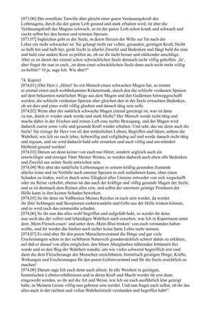 [073,06] Der ernstfeste Tatwille aber gleicht einer guten Verdauungskraft des
Leibmagens, durch die der ganze Leib gesund und stark erhalten wird; ist aber die
Verdauungskraft des Magens schwach, so ist der ganze Leib schon krank und schwach und
siecht selbst bei den besten und reinsten Speisen.
[073,07] Ingleichen geht es der Seele, in deren Herzen der Wille zur Tat nach der
Lehre ein mehr schwacher ist. Sie gelangt nicht zur vollen, gesunden, geistigen Kraft, bleibt
so halb hin und halb her, gerät leicht in allerlei Zweifel und Bedenken und fängt bald die eine
und bald eine andere Kost zu prüfen an, ob sie ihr nicht besser und stärkender anschlüge.
Aber es ist damit der einmal schon schwächlichen Seele dennoch nicht völlig geholfen. ,Ja‘,
aber fraget ihr nun in euch, ,ist denn einer schwächlichen Seele dann auch nicht mehr völlig
zu helfen?‘ O ja, sage Ich. Wie aber?“

74. Kapitel
[074,01] (Der Herr:) „Höret! So ein Mensch einen schwachen Magen hat, so nimmt
er einmal einen euch wohlbekannten Kräutertrank, durch den die schlecht verdauten Speisen
auf dem bekannten natürlichen Wege aus dem Magen und den Gedärmen hinweggeschafft
werden; die schlecht verdauten Speisen aber gleichen den in der Seele erwachten Bedenken,
ob sie dies und jenes wohl völlig glauben und danach tätig sein solle.
[074,02] Wenn aber der natürlich schwache Magen einmal gereinigt ist, was ist dann
zu tun, damit er wieder stark werde und stark bleibe? Der Mensch werde recht tätig und
mache dabei in der frischen und reinen Luft eine rechte Bewegung, und der Magen wird
dadurch zuerst seine volle und gesunde Kraft wieder erhalten. Und seht, das tue denn auch die
Seele! Sie reinige ihr Herz von all den irrtümlichen Lehren, Begriffen und Ideen, nehme die
Wahrheit, wie Ich sie euch lehre, liebewillig und vollgläubig auf und werde danach recht tätig
und regsam, und sie wird dadurch bald sehr erstarken und auch völlig und unverändert
bleibend gesund werden!
[074,03] Darum sei denn keiner von euch nur Hörer, sondern sogleich auch ein
ernstwilliger und emsiger Täter Meines Wortes, so werden dadurch auch ehest alle Bedenken
und Zweifel aus seiner Seele entwichen sein.
[074,04] Wie aber der natürliche Leibesmagen in seinem kräftig gesunden Zustande
allerlei reine und im Notfalle auch unreine Speisen in sich aufnehmen kann, ohne einen
Schaden zu leiden, weil er durch seine Tätigkeit alles Unreine entweder von sich wegschafft
oder ins Reine verkehrt, ebenso tut das auch der kräftige und völlig gesunde Magen der Seele;
und es ist demnach dem Reinen alles rein, und selbst der unreinste geistige Pestdunst der
Hölle kann in ihm keinen Schaden bewirken.
[074,05] So ihr denn im Vollbesitze Meines Reiches in euch sein werdet, da werdet
ihr über Schlangen und Skorpionen einherwandeln und Gifte aus der Hölle trinken können,
und es wird euch das nimmerdar schaden.
[074,06] So ihr nun das alles wohl begriffen und aufgefaßt habt, so werdet ihr denn
nun auch das der vollen und lebendigen Wahrheit nach einsehen, was Ich in Kapernaum unter
dem ,Mein-Fleisch-essen‘ und unter dem ,Mein-Blut-trinken‘ von euch verstanden haben
wollte, und ihr werdet das hinfort auch sicher keine harte Lehre mehr nennen.
[074,07] Es sind aber für den puren Menschenverstand die Dinge und gar viele
Erscheinungen schon in der sichtbaren Naturwelt grundursächlich schwer dahin zu erklären,
auf daß er darauf von allen möglichen, den bösen Aberglauben nährenden Irrtümern frei
werde und so den Weg der Wahrheit wandle; um wie vieles schwerer begreiflich erst sind
dann die dem Fleischesauge des Menschen unsichtbaren, himmlisch geistigen Dinge, Kräfte,
Wirkungen und Erscheinungen für den puren Gehirnverstand und für die Seele ersichtlich zu
machen!
[074,08] Darum sage Ich euch denn auch allzeit: In alle Weisheit in geistigen,
himmlischen Lebensverhältnissen und in deren Kraft und Macht werdet ihr erst dann
eingeweiht werden, so ihr auf die Art und Weise, wie Ich sie euch ausführlich klar gezeigt
habe, in Meinem Geiste völlig neu geboren sein werdet. Und nun fraget euch selbst, ob ihr das
alles auch in der rechten und vollen Wahrheitstiefe verstanden und begriffen habt!“
 