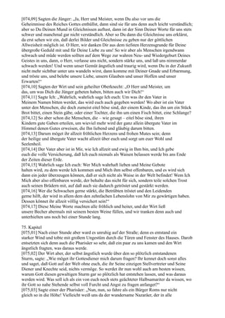 [074,09] Sagten die Jünger: „Ja, Herr und Meister, wenn Du also vor uns die
Geheimnisse des Reiches Gottes enthüllst, dann sind sie für uns denn auch leicht verständlich;
aber so Du Deinen Mund in Gleichnissen auftust, dann ist der Sinn Deiner Worte für uns stets
schwer und manchmal gar nicht verständlich. Aber so Du dann die Gleichnisse uns erklärst,
da erst sehen wir ein, daß derlei Bilder und Gleichnisse zu geben nur der göttlichen
Allweisheit möglich ist. O Herr, wir danken Dir aus dem tiefsten Herzensgrunde für Deine
übergroße Geduld mit und für Deine Liebe zu uns! So wir aber als Menschen irgendwann
schwach und müde werden sollten auf dem Wege zur wahren Neu- und Wiedergeburt Deines
Geistes in uns, dann, o Herr, verlasse uns nicht, sondern stärke uns, und laß uns nimmerdar
schwach werden! Und wenn unser Gemüt ängstlich und traurig wird, wenn Du in der Zukunft
nicht mehr sichtbar unter uns wandeln wirst, dann komme mit Deiner Gnade und Erbarmung,
und tröste uns, und belebe unsere Liebe, unsern Glauben und unser Hoffen und unser
Erwarten!“
[074,10] Sagten der Wirt und sein geheilter Oberknecht: „O Herr und Meister, um
das, um was Dich die Jünger gebeten haben, bitten auch wir Dich!“
[074,11] Sagte Ich: „Wahrlich, wahrlich sage Ich euch: Um was ihr den Vater in
Meinem Namen bitten werdet, das wird euch auch gegeben werden! Wo aber ist ein Vater
unter den Menschen, die doch zumeist eitel böse sind, der einem Kinde, das ihn um ein Stück
Brot bittet, einen Stein gäbe, oder einer Tochter, die ihn um einen Fisch bittet, eine Schlange?
[074,12] So aber schon die Menschen, die – wie gesagt – eitel böse sind, ihren
Kindern gute Gaben erteilen, um wieviel mehr wird der ganz allein übergute Vater im
Himmel denen Gutes erweisen, die Ihn liebend und gläubig darum bitten.
[074,13] Darum möget ihr allzeit fröhlichen Herzens und frohen Mutes sein; denn
der heilige und übergute Vater wacht allzeit über euch und sorgt um euer Wohl und
Seelenheil.
[074,14] Der Vater aber ist in Mir, wie Ich allzeit und ewig in Ihm bin, und Ich gebe
euch die volle Versicherung, daß Ich euch niemals als Waisen belassen werde bis ans Ende
der Zeiten dieser Erde.
[074,15] Wahrlich sage Ich euch: Wer Mich wahrhaft lieben und Meine Gebote
halten wird, zu dem werde Ich kommen und Mich ihm selbst offenbaren, und es wird sich
dann ein jeder überzeugen können, daß er sich nicht als Waise in der Welt befindet! Wem Ich
Mich aber also offenbaren werde, der behalte das nicht für sich, sondern teile solchen Trost
auch seinen Brüdern mit, auf daß auch sie dadurch getröstet und gestärkt werden.
[074,16] Wer die Schwachen gerne stärkt, die Betrübten tröstet und den Leidenden
gerne hilft, der wird in allem dem den zehnfachen Lebenslohn von Mir zu gewärtigen haben.
Dessen könnet ihr allzeit völlig versichert sein!“
[074,17] Diese Meine Worte machten alle fröhlich und heiter, und der Wirt ließ
unsere Becher abermals mit seinem besten Weine füllen, und wir tranken denn auch und
unterhielten uns noch bei einer Stunde lang.

75. Kapitel
[075,01] Nach einer Stunde aber ward es unruhig auf der Straße; denn es entstand ein
starker Wind und tobte mit großem Ungestüm durch die Türen und Fenster des Hauses. Darob
entsetzten sich denn auch die Pharisäer so sehr, daß ein paar zu uns kamen und den Wirt
ängstlich fragten, was daraus werde.
[075,02] Der Wirt aber, der selbst ängstlich wurde über den so plötzlich entstandenen
Sturm, sagte: „Wie möget ihr Gottesdiener mich darum fragen? Ihr kennet doch sonst alles
und saget, daß Gott auf der Welt ohne euch, die ihr Seine einzigen Stellvertreter und Seine
Diener und Knechte seid, nichts vermöge. So werdet ihr nun wohl auch am besten wissen,
warum Gott diesen gewaltigen Sturm gar so plötzlich hat entstehen lassen, und was daraus
werden wird. Was soll ich als ein von euch noch stets geächteter Halbsamariter da wissen, wo
ihr Gott so nahe Stehende selbst voll Furcht und Angst zu fragen anfanget?“
[075,03] Sagte einer der Pharisäer: „Nun, nun, so fahre als ein Bürger Roms nur nicht
gleich so in die Höhe! Vielleicht weiß uns da der wundersame Nazaräer, der in alle
 