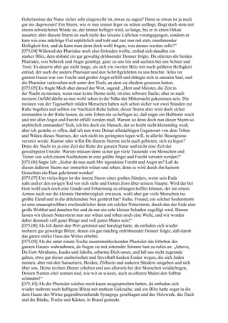 Geheimnisse der Natur sicher sehr eingeweiht ist, etwas zu sagen? Denn so etwas ist ja noch
gar nie dagewesen! Ein Sturm, wie er nun immer ärger zu wüten anfängt, fängt doch stets mit
einem schwächeren Winde an, der immer heftiger wird, so lange, bis er in einen Orkan
ausartet; aber diesem Sturm ist auch nicht das leiseste Lüftchen vorangegangen, sondern er
kam wie eine mächtige Flut urplötzlich und tobt und rast nun mit stets zunehmender
Heftigkeit fort, und da kann man denn doch wohl fragen, was daraus werden solle?“
[075,04] Während der Pharisäer noch also fortreden wollte, entlud sich draußen ein
starker Blitz, dem alsbald ein gar gewaltig dröhnender Donner folgte. Da stürzten die beiden
Pharisäer, von Schreck und Angst genötigt, ganz zu uns hin und suchten bei uns Schutz und
Trost. Es dauerte aber gar nicht lange, als sich ein zweiter Blitz mit noch größerer Heftigkeit
entlud, der auch die andern Pharisäer und den Schriftgelehrten zu uns brachte. Alles im
ganzen Hause war von Furcht und großer Angst erfüllt und drängte sich in unseren Saal, und
die Pharisäer verkrochen sich unter den Tisch, an dem sie ehedem gesessen hatten.
[075,05] Es fragte Mich aber darauf der Wirt, sagend: „Herr und Meister, die Zeit in
der Nacht zu messen, wenn man keine Sterne sieht, ist eine schwere Sache; aber so nach
meinem Gefühl dürfte es nun wohl schon in die Nähe der Mitternacht gekommen sein. Die
meisten von der Tagesarbeit müden Menschen haben sich schon sicher vor zwei Stunden zur
Ruhe begeben und sollten zur Nachtzeit Ruhe haben; dieser Sturm aber wird doch sicher
niemanden in der Ruhe lassen, da sein Toben ein so heftiges ist, daß sogar ein Halbtoter wach
und mit aller Angst und Furcht erfüllt werden muß. Warum ist denn doch nun dieser Sturm so
urplötzlich entstanden? Sieh, ich bin doch ein Mensch, der so leicht nicht kleinmütig wird;
aber ich gestehe es offen, daß ich nun trotz Deiner allmächtigen Gegenwart von dem Toben
und Wüten dieses Sturmes, der sich nicht im geringsten legen will, in allerlei Besorgnisse
versetzt werde. Kannst oder willst Du diesem Sturme nicht auch gebieten, sich zu legen?
Denn die Nacht ist ja eine Zeit der Ruhe der ganzen Natur und nicht eine Zeit der
gewaltigsten Unruhe. Warum müssen denn sicher gar viele Tausende von Menschen und
Tieren von solch einem Nachtsturm in eine größte Angst und Furcht versetzt werden?“
[075,06] Sagte Ich: „Siehst du nun auch Mir irgendeine Furcht und Angst an? Laß du
diesen äußeren Sturm nur immerhin wüten und toben; denn es wird durch ihn keinem
Gerechten ein Haar gekrümmt werden!
[075,07] Um vieles ärger ist der innere Sturm eines großen Sünders, wenn sein Ende
naht und er den ewigen Tod vor sich sieht und Gottes Zorn über seinem Haupte. Wird der bei
Gott wohl auch noch eine Gnade und Erbarmung zu erlangen hoffen können, der nie einem
Armen auch nur die kleinste Barmherzigkeit erwiesen, wohl aber gar viele Menschen ins
größte Elend und in die drückendste Not gestürzt hat? Siehe, Freund, ein solcher Seelensturm
ist ums unaussprechbare erschrecklicher denn ein solcher Natursturm, durch den der Erde eine
große Wohltat und daneben hie und da nur ein sehr kleiner Schaden zugefügt wird. Darum
lassen wir diesen Natursturm nun nur wüten und toben noch eine Weile, und wir werden
dabei dennoch voll guter Dinge und voll guten Mutes sein!“
[075,08] Als Ich damit den Wirt getröstet und beruhigt hatte, da entluden sich wieder
mehrere gar gewaltige Blitze, denen ein gar mächtig erdröhnender Donner folgte, daß darob
das ganze starke Haus des Wirtes erbebte.
[075,09] Als die unter einem Tische zusammenhockenden Pharisäer das Erbeben des
ganzen Hauses wahrnahmen, da fingen sie mit zitternder Stimme laut zu rufen an: „Jehova,
Du Gott Abrahams, Isaaks und Jakobs, erbarme Dich unser, und laß uns nicht zugrunde
gehen, etwa gar dieser zauberischen und frevelhaft kecken Essäer wegen, die sich Juden
nennen, aber mit den Samaritern, Heiden, Zöllnern und anderen Sündern umgehen und sich
über uns, Deine rechten Diener erheben und uns allerorts bei den Menschen verdächtigen,
Deinen Namen eitel nennen und, wie wir es wissen, auch zu öfteren Malen den Sabbat
schänden!“
[075,10] Als die Pharisäer solches noch kaum ausgesprochen hatten, da entluden sich
wieder mehrere noch heftigere Blitze mit starkem Gekrache, und ein Blitz hatte sogar in die
dem Hause des Wirtes gegenüberstehende Synagoge geschlagen und das Holzwerk, das Dach
und die Bänke, Tische und Kästen, in Brand gesteckt.
 