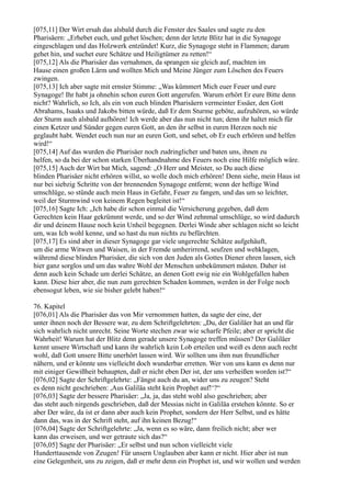 [075,11] Der Wirt ersah das alsbald durch die Fenster des Saales und sagte zu den
Pharisäern: „Erhebet euch, und gehet löschen; denn der letzte Blitz hat in die Synagoge
eingeschlagen und das Holzwerk entzündet! Kurz, die Synagoge steht in Flammen; darum
gehet hin, und suchet eure Schätze und Heiligtümer zu retten!“
[075,12] Als die Pharisäer das vernahmen, da sprangen sie gleich auf, machten im
Hause einen großen Lärm und wollten Mich und Meine Jünger zum Löschen des Feuers
zwingen.
[075,13] Ich aber sagte mit ernster Stimme: „Was kümmert Mich euer Feuer und eure
Synagoge! Ihr habt ja ohnehin schon euren Gott angerufen. Warum erhört Er eure Bitte denn
nicht? Wahrlich, so Ich, als ein von euch blinden Pharisäern vermeinter Essäer, den Gott
Abrahams, Isaaks und Jakobs bitten würde, daß Er dem Sturme geböte, aufzuhören, so würde
der Sturm auch alsbald aufhören! Ich werde aber das nun nicht tun; denn ihr haltet mich für
einen Ketzer und Sünder gegen euren Gott, an den ihr selbst in euren Herzen noch nie
geglaubt habt. Wendet euch nun nur an euren Gott, und sehet, ob Er euch erhören und helfen
wird!“
[075,14] Auf das wurden die Pharisäer noch zudringlicher und baten uns, ihnen zu
helfen, so da bei der schon starken Überhandnahme des Feuers noch eine Hilfe möglich wäre.
[075,15] Auch der Wirt bat Mich, sagend: „O Herr und Meister, so Du auch diese
blinden Pharisäer nicht erhören willst, so wolle doch mich erhören! Denn siehe, mein Haus ist
nur bei siebzig Schritte von der brennenden Synagoge entfernt; wenn der heftige Wind
umschlüge, so stünde auch mein Haus in Gefahr, Feuer zu fangen, und das um so leichter,
weil der Sturmwind von keinem Regen begleitet ist!“
[075,16] Sagte Ich: „Ich habe dir schon einmal die Versicherung gegeben, daß dem
Gerechten kein Haar gekrümmt werde, und so der Wind zehnmal umschlüge, so wird dadurch
dir und deinem Hause noch kein Unheil begegnen. Derlei Winde aber schlagen nicht so leicht
um, was Ich wohl kenne, und so hast du nun nichts zu befürchten.
[075,17] Es sind aber in dieser Synagoge gar viele ungerechte Schätze aufgehäuft,
um die arme Witwen und Waisen, in der Fremde umherirrend, seufzen und wehklagen,
während diese blinden Pharisäer, die sich von den Juden als Gottes Diener ehren lassen, sich
hier ganz sorglos und um das wahre Wohl der Menschen unbekümmert mästen. Daher ist
denn auch kein Schade um derlei Schätze, an denen Gott ewig nie ein Wohlgefallen haben
kann. Diese hier aber, die nun zum gerechten Schaden kommen, werden in der Folge noch
ebensogut leben, wie sie bisher gelebt haben!“

76. Kapitel
[076,01] Als die Pharisäer das von Mir vernommen hatten, da sagte der eine, der
unter ihnen noch der Bessere war, zu dem Schriftgelehrten: „Du, der Galiläer hat an und für
sich wahrlich nicht unrecht. Seine Worte stechen zwar wie scharfe Pfeile; aber er spricht die
Wahrheit! Warum hat der Blitz denn gerade unsere Synagoge treffen müssen? Der Galiläer
kennt unsere Wirtschaft und kann ihr wahrlich kein Lob erteilen und weiß es denn auch recht
wohl, daß Gott unsere Bitte unerhört lassen wird. Wir sollten uns ihm nun freundlicher
nähern, und er könnte uns vielleicht doch wunderbar erretten. Wer von uns kann es denn nur
mit einiger Gewißheit behaupten, daß er nicht eben Der ist, der uns verheißen worden ist?“
[076,02] Sagte der Schriftgelehrte: „Fängst auch du an, wider uns zu zeugen? Steht
es denn nicht geschrieben: ,Aus Galiläa steht kein Prophet auf!‘?“
[076,03] Sagte der bessere Pharisäer: „Ja, ja, das steht wohl also geschrieben; aber
das steht auch nirgends geschrieben, daß der Messias nicht in Galiläa erstehen könnte. So er
aber Der wäre, da ist er dann aber auch kein Prophet, sondern der Herr Selbst, und es hätte
dann das, was in der Schrift steht, auf ihn keinen Bezug!“
[076,04] Sagte der Schriftgelehrte: „Ja, wenn es so wäre, dann freilich nicht; aber wer
kann das erweisen, und wer getraute sich das?“
[076,05] Sagte der Pharisäer: „Er selbst und nun schon vielleicht viele
Hunderttausende von Zeugen! Für unsern Unglauben aber kann er nicht. Hier aber ist nun
eine Gelegenheit, uns zu zeigen, daß er mehr denn ein Prophet ist, und wir wollen und werden
 