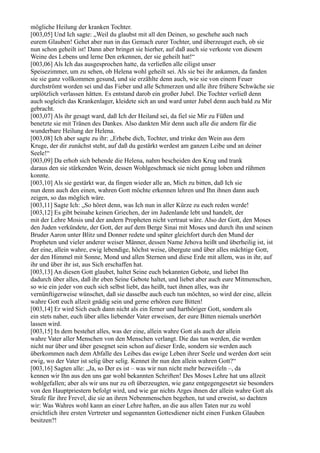 mögliche Heilung der kranken Tochter.
[003,05] Und Ich sagte: „Weil du glaubst mit all den Deinen, so geschehe auch nach
eurem Glauben! Gehet aber nun in das Gemach eurer Tochter, und überzeuget euch, ob sie
nun schon geheilt ist! Dann aber bringet sie hierher, auf daß auch sie verkoste von diesem
Weine des Lebens und lerne Den erkennen, der sie geheilt hat!“
[003,06] Als Ich das ausgesprochen hatte, da verließen alle eiligst unser
Speisezimmer, um zu sehen, ob Helena wohl geheilt sei. Als sie bei ihr ankamen, da fanden
sie sie ganz vollkommen gesund, und sie erzählte denn auch, wie sie von einem Feuer
durchströmt worden sei und das Fieber und alle Schmerzen und alle ihre frühere Schwäche sie
urplötzlich verlassen hätten. Es entstand darob ein großer Jubel. Die Tochter verließ denn
auch sogleich das Krankenlager, kleidete sich an und ward unter Jubel denn auch bald zu Mir
gebracht.
[003,07] Als ihr gesagt ward, daß Ich der Heiland sei, da fiel sie Mir zu Füßen und
benetzte sie mit Tränen des Dankes. Also dankten Mir denn auch alle die andern für die
wunderbare Heilung der Helena.
[003,08] Ich aber sagte zu ihr: „Erhebe dich, Tochter, und trinke den Wein aus dem
Kruge, der dir zunächst steht, auf daß du gestärkt werdest am ganzen Leibe und an deiner
Seele!“
[003,09] Da erhob sich behende die Helena, nahm bescheiden den Krug und trank
daraus den sie stärkenden Wein, dessen Wohlgeschmack sie nicht genug loben und rühmen
konnte.
[003,10] Als sie gestärkt war, da fingen wieder alle an, Mich zu bitten, daß Ich sie
nun denn auch den einen, wahren Gott möchte erkennen lehren und Ihn ihnen dann auch
zeigen, so das möglich wäre.
[003,11] Sagte Ich: „So höret denn, was Ich nun in aller Kürze zu euch reden werde!
[003,12] Es gibt beinahe keinen Griechen, der im Judenlande lebt und handelt, der
mit der Lehre Mosis und der andern Propheten nicht vertraut wäre. Also der Gott, den Moses
den Juden verkündete, der Gott, der auf dem Berge Sinai mit Moses und durch ihn und seinen
Bruder Aaron unter Blitz und Donner redete und später gleichfort durch den Mund der
Propheten und vieler anderer weiser Männer, dessen Name Jehova heißt und überheilig ist, ist
der eine, allein wahre, ewig lebendige, höchst weise, übergute und über alles mächtige Gott,
der den Himmel mit Sonne, Mond und allen Sternen und diese Erde mit allem, was in ihr, auf
ihr und über ihr ist, aus Sich erschaffen hat.
[003,13] An diesen Gott glaubet, haltet Seine euch bekannten Gebote, und liebet Ihn
dadurch über alles, daß ihr eben Seine Gebote haltet, und liebet aber auch eure Mitmenschen,
so wie ein jeder von euch sich selbst liebt, das heißt, tuet ihnen alles, was ihr
vernünftigerweise wünschet, daß sie dasselbe auch euch tun möchten, so wird der eine, allein
wahre Gott euch allzeit gnädig sein und gerne erhören eure Bitten!
[003,14] Er wird Sich euch dann nicht als ein ferner und harthöriger Gott, sondern als
ein stets naher, euch über alles liebender Vater erweisen, der eure Bitten niemals unerhört
lassen wird.
[003,15] In dem bestehet alles, was der eine, allein wahre Gott als auch der allein
wahre Vater aller Menschen von den Menschen verlangt. Die das tun werden, die werden
nicht nur über und über gesegnet sein schon auf dieser Erde, sondern sie werden auch
überkommen nach dem Abfalle des Leibes das ewige Leben ihrer Seele und werden dort sein
ewig, wo der Vater ist selig über selig. Kennet ihr nun den allein wahren Gott?“
[003,16] Sagten alle: „Ja, so Der es ist – was wir nun nicht mehr bezweifeln –, da
kennen wir Ihn aus den uns gar wohl bekannten Schriften! Des Moses Lehre hat uns allzeit
wohlgefallen; aber als wir uns nur zu oft überzeugten, wie ganz entgegengesetzt sie besonders
von den Hauptpriestern befolgt wird, und wie gar nichts Arges ihnen der allein wahre Gott als
Strafe für ihre Frevel, die sie an ihren Nebenmenschen begehen, tut und erweist, so dachten
wir: Was Wahres wohl kann an einer Lehre haften, an die aus allen Taten nur zu wohl
ersichtlich ihre ersten Vertreter und sogenannten Gottesdiener nicht einen Funken Glauben
besitzen?!
 