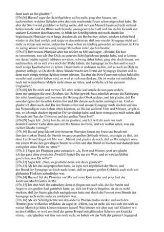 dann auch an ihn glauben!“
[076,06] Hierauf sagte der Schriftgelehrte nichts mehr, ging aber hinaus, um
nachzusehen, welchen Schaden etwa das stets wachsende Feuer schon angerichtet habe. Da
aber der Sturmwind gleichfort so heftig wehte, daß sich ein Mensch kaum aufrecht stehend
halten konnte, und die Blitze auch beinahe unausgesetzt die Luft und das dichte Gewölk mit
starkem Gedonner durchkreuzten, so blieb der Schriftgelehrte mit noch einem ihn
begleitenden Pharisäer nicht lange draußen als ein Beobachter stehen, sondern kehrte bald
wieder in den Saal zurück und zeigte es den andern an, daß nun von der Synagoge nicht viel
mehr zu retten sein werde, indem das Feuer schon zu mächtig geworden sei und man im Orte
zu wenig Wasser und zu wenig mutige Menschen zum Löschen besitze.
[076,07] Der bessere Pharisäer aber trat wieder zu Mir und sagte: „Meister, Du hast
es vernommen, was ich über Dich zu unserem Schriftgelehrten geredet habe, und er konnte
mir darauf nichts irgend Haltbares erwidern, schwieg daher lieber, ging aber doch hinaus, um
nachzusehen, ob es sich etwa noch der Mühe lohnte, die Synagoge zu löschen und so auch
noch einige Kostbarkeiten zu retten. Damit hatte er andeuten wollen, daß er auch an Dich zu
glauben anfinge, so Du durch Deine Wundermacht den Brand der Synagoge löschen und so
denn auch einige wenige Schätze retten würdest. Da aber das böse Feuer nun schon bald alles
verzehrt und zerstört haben wird, so wird er sich nun denken: ,Da ist weder mit natürlichen
noch mit wunderbaren Mitteln mehr etwas zu retten, und so bleibe ich bei meinem
Unglauben.‘
[076,08] Ich für mich und meinen Teil aber denke und urteile da nun ganz anders;
denn mir genügen die zwei Zeichen, die Du hier gewirkt hast, nämlich erstens die Reinigung
der zehn Aussätzigen und zweitens die Heilung des Oberknechtes, und ich glaube, daß Du
unwiderlegbar der Gesalbte Gottes bist und Dir darum auch nichts unmöglich ist. Und so
glaube ich denn auch, daß Du den Sturm stillen und unsere Synagoge noch löschen und uns
das Notwendigste zum Leben retten könntest, so Du das wolltest! Herr und Meister, vergib es
mir, so ich mich ehedem irgend an Dir versündigt habe, und lasse wenigstens mich sehen, daß
Du auch ein Herr der Elemente und der großen Natur bist!“
[076,09] Sagte Ich: „Selig bist du, da du glaubest, und Ich will dir auch tun nach
deinem Glauben! Gehe denn nun mit Mir hinaus ins Freie, und wir wollen sehen, was ein
rechter Glaube vermag!“
[076,10] Darauf ging Ich mit dem besseren Pharisäer hinaus ins Freie und besah mit
ihm den starken Brand, der bereits im ganzen großen Gebäude wütete, und sagte zu ihm, der
ohne Furcht und Angst mit Mir war: „Meinst und glaubst du noch, daß es Mir möglich wäre,
mit einem Worte den gewaltigen Sturm zu stillen und den Brand zu löschen und dadurch zum
wenigsten deine Habe zu retten?“
[076,11] Sagte der Pharisäer ganz zutraulich: „Ja, Herr und Meister, jetzt erst glaube
ich das ganz ohne etwelchen Zweifel! Sprich Du nur ein Wort, und es wird unfehlbar
geschehen, was Du willst!“
[076,12] Sagte Ich: „Nun, so geschehe denn, wie du es glaubest!“
[076,13] Als Ich das ausgesprochen hatte, da legte sich urplötzlich der Sturm, und
der Brand der Synagoge verlosch auch derart, daß im ganzen großen Gebäude auch nicht ein
glühendes Fünklein aufzufinden war.
[076,14] Hierauf fiel der Pharisäer vor Mir auf seine Knie nieder und pries laut die
Kraft und Macht Gottes in Mir.
[076,15] Ich aber hieß ihn aufstehen; denn es fingen nun auch alle, die die Furcht und
Angst in den großen Saal getrieben hatte, an, sich ins Freie zu begeben, da sie es wohl
merkten, daß der Sturm gänzlich nachgelassen hatte und durch die Fenster vom Brande der
Synagoge auch nichts mehr zu entdecken war.
[076,16] Als der Schriftgelehrte mit den anderen Pharisäern das merkte und auch den
Himmel ganz wolkenlos erblickte, da sagte er: „Höret, das ist mehr, als was sich ein noch so
weiser Mensch je hätte können träumen lassen! Was können wir aber nun tun? Glauben wir
an den Galiläer, so wird uns bald der ganze Tempel mit glühenden Scheiten am Genicke
sitzen, – und glauben wir ihm nun noch nicht, so haben wir das Volk der ganzen Umgegend
 