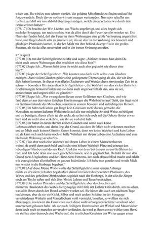 wider uns. Da wird es nun schwer werden, die goldene Mittelstraße zu finden und auf ihr
fortzuwandeln. Doch davon wollen wir erst morgen weiterreden. Nun aber schaffet uns
Lichter, auf daß wir uns alsbald überzeugen mögen, welch einen Schaden wir durch den
Brand erlitten haben!“
[076,17] Da brachte der Wirt Lichter, aus Wachs angefertigt, und alles begab sich
nach der Synagoge, um nachzusehen, was da alles durch das Feuer zerstört worden sei. Die
Pharisäer fanden bald, daß das Feuer in ihren Wohnungen eine große Verheerung angerichtet
hatte, und fingen darob sehr zu jammern an; als sie aber in die Wohnung des besseren und
gläubigen Pharisäers kamen, in der Ich Mich mit ihm befand, da ergriff alle ein großes
Staunen, als sie da alles unversehrt und in der besten Ordnung antrafen.

77. Kapitel
[077,01] Da trat der Schriftgelehrte zu Mir und sagte: „Meister, warum hast denn Du
nicht auch unsere Wohnungen also beschützt wie diese hier?“
[077,02] Sagte Ich: „Warum habt denn ihr nicht auch also geglaubt wie dieser eine
hier?“
[077,03] Sagte der Schriftgelehrte: „Wir konnten uns doch nicht selbst zum Glauben
zwingen! Zum vollen Glauben gehört eine gediegenere Überzeugung als die, die wir über
dich haben konnten. In dieser von allerlei Zauberern und Wundertätern strotzenden Zeit ist es
schwer – besonders für einen alten Schriftgelehrten –, die Wahrheit aus den vielen ähnlichen
Erscheinungen herauszufinden und sie dann auch ungezweifelt als das, was sie sei,
anzunehmen und ungezweifelt zu glauben!“
[077,04] Sagte Ich: „Wer zwang denn diesen euren Gefährten zum Glauben, und wie
fand denn er aus den vielen falschen Erscheinungen die Wahrheit heraus? Seht, das liegt nicht
im Gehirnverstande des Menschen, sondern in seinem besseren und aufrichtigeren Herzen!
[077,05] Ihr habt euch schon gar lange kein Gewissen mehr daraus gemacht, die
Menschen zu eurem äußeren Weltvorteile auf alle nur mögliche Art und Weise zu belügen
und zu betrügen; dieser allein tat das nicht, da er bei sich noch auf die Gebote Gottes etwas
hielt und sie nicht also verkehrte, wie ihr sie verkehrt habt.
[077,06] Ihr hattet in euren Herzen keinen Glauben und somit auch keine
Lebenswahrheit mehr, und darin liegt der Grund, aus dem ihr Mich nicht erkennen mochtet
und an Mich auch keinen Glauben fassen konntet; denn wo keine Wahrheit und kein Leben
ist, da kann sich auch keine noch so helle Wahrheit mit ihrem Leben eine Aufnahme und eine
bleibende Wohnung verschaffen.
[077,07] Wo aber noch eine Wahrheit mit ihrem Leben in einem Menschenherzen
wohnt, da greift denn auch bald und leicht eine höhere Wahrheit Platz und erzeugt den
lebendigen Glauben und dessen Kraft. Und das war denn bei diesem eurem Gefährten der
Fall, und Ich habe denn also auch geschehen lassen, wie er geglaubt hat. Da habt ihr nun den
Grund eures Unglaubens und der Härte eures Herzens, der euch ebenso blind macht und erhält
wie euresgleichen allenthalben im ganzen Judenlande. Ich habe nun geredet und werde Mich
nun wieder in die Herberge begeben.“
[077,08] Auf diese Meine Worte wußte der Schriftgelehrte samt seinem Anhange
nichts zu erwidern; Ich aber begab Mich darauf im Geleit des bekehrten Pharisäers, des
Wirtes und des geheilten Oberknechtes sogleich nach der Herberge, in der alle die Jünger
noch am Tische saßen und sich über Meine Lehren und Taten besprachen.
[077,09] Die andern Pharisäer und der Schriftgelehrte aber durchsuchten mit
mehreren Hausleuten des Wirtes die Synagoge mit Hilfe der Lichter klein durch, um zu sehen,
was alles ihnen durch den Brand zerstört worden sei. Sie hätten das auch am nächsten Tage
tun können; aber da sie viel Gold, Silber und noch andere Schätze, in der Synagoge
verschiedenen Winkeln und Mauerlöchern wohl versteckt, besaßen, so wollten sie sich
überzeugen, inwieweit das Feuer etwa auch diese wohlverborgenen Schätze verschont oder
unverschont gelassen habe. Als sie nach fleißigem Durchsuchen der Winkel und Mauerlöcher
denn doch noch so manches unversehrt vorfanden, da ward es ihnen etwas wohler ums Herz;
sie stellten aber dennoch eine Wache auf, die in etlichen Knechten des Wirtes gegen einen
 