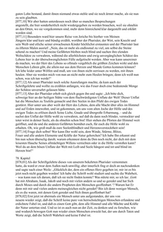 guten Lohn bestand, damit ihnen niemand etwas stehle und sie noch ärmer mache, als sie nun
zu sein glaubten.
[077,10] Wir aber hatten unterdessen noch über so manches Besprechungen
angestellt, die hier sonderheitlich nicht wiedergegeben zu werden brauchen, weil sie ohnehin
an den Orten, wo sie vorgekommen sind, mehr denn hinreichend klar dargestellt und erklärt
worden sind.
[077,11] Besonders ward hier unsere Reise von Jericho bis hierher von Meinen
Jüngern klar und kurz und bündig erzählt, worüber der Pharisäer, der Wirt, sein Knecht und
sein Weib und etliche seiner erwachsenen Kinder höchlichst erstaunten und der Pharisäer laut
zu öfteren Malen ausrief: „Nein, das ist mehr als endlosmal zu viel, um selbst die Steine
sehend zu machen! Und meine Gefährten bleiben noch blind und suchen ihre elenden
Weltschätze zu verwahren, während die allerhöchsten und ewig unvergänglichen Schätze des
Lebens hier in der überschwenglichsten Fülle aufgetischt werden. Aber was kann unsereiner
da machen, wo der Herr des Lebens so oftmals vergeblich die größten Zeichen wirkt und den
Menschen Lehren gibt, die allein nur aus dem Herzen und Munde Gottes kommen können?
Ich lebe leider unter Wölfen und muß, um von ihnen nicht zerrissen zu werden, mit ihnen
heulen. Aber sie werden mich von nun an nicht mehr zum Heulen bringen; denn ich weiß nun
schon, was ich tun werde!“
[077,12] Als unser Pharisäer noch solche Ausrufungen machte, da kam auch der
Schriftgelehrte und wollte zu erzählen anfangen, wie das Feuer doch eine bedeutende Menge
der Schätze unversehrt gelassen hätte.
[077,13] Aber der Pharisäer erhob sich gleich gegen ihn und sagte: „Ich bitte dich,
schweige hier an der heiligen Stätte von dem fluchwürdigsten Unflate der Welt! Dieser Unflat
hat die Menschen zu Teufeln gemacht und ihre Seelen in den Pfuhl des ewigen Todes
gestürzt. Hier unter uns aber weilt der Herr des Lebens, dem alle Macht über alles im Himmel
und auf Erden innewohnt, und ist gekommen, um uns vom alten Joche der Hölle und des
ewigen Todes zu erlösen durch Seine Liebe, Gnade und übergroße Erbarmung, – und du
suchst den Unflat der Hölle wohl zu verwahren, auf daß du dann noch blinder, verstockter und
toter wirst in deiner Seele, als du ohnehin schon bist! Hier stehen die Pforten der Himmel weit
geöffnet, und du und die anderen Gefährten bemühet euch, für euch die Hölle wohl zu
erhalten. Oh, wie groß muß da eure Seelenblindheit und Herzensverstocktheit sein!
[077,14] Frage dich selbst! Wer kann Der wohl sein, dem Winde, Stürme, Blitze,
Feuer und alle andern Elemente und Kräfte der Natur gehorchen? Ich habe Ihn erkannt und
bin nun schon überselig darob; warum erkennest denn du Den noch nicht, der dich mit dem
leisesten Hauche Seines allmächtigen Willens vernichten oder in die Hölle verstoßen kann?
Weil du an dem bösen Unflate der Welt mit Leib und Seele hängest und tot und blind im
Herzen bist!“

78. Kapitel
[078,01] Als der Schriftgelehrte dieses von unserem bekehrten Pharisäer vernommen
hatte, da ward er zwar dem Außen nach unwillig; aber innerlich fing er doch an nachzudenken
und sagte nach einer Weile: „Glücklich der, dem ein offenes Herz gegeben ist; mir ist es bis
jetzt noch nicht gegeben worden! Ich habe die Schrift wohl studiert und suchte die Wahrheit,
– was kann nun ich darum, daß ich sie nicht finden konnte? Was nützte mir, so ich las: ,Gott
hat mit Abraham, Isaak, Jakob und noch mit vielen andern so und so geredet und hat Sich
durch Moses und durch die andern Propheten den Menschen geoffenbart.‘? Warum hat Er
denn mit mir und vielen andern meinesgleichen nicht geredet? Bin ich denn weniger Mensch,
als es die waren, mit denen Gott geredet und Sich ihnen geoffenbart hat?
[078,02] Erst jetzt ist abermals ein Mensch unter uns aufgestanden, der uns von
neuem wieder zeigt, daß die Schrift keine pure von herrschsüchtigen Menschen erfundene und
erdichtete Fabel ist, und daß es einen Gott gibt, dem alle Himmel und alle Mächte und Kräfte
der Natur untertan sind. Und so ist es auch nun an der Zeit, zu denken und zu forschen, wie
und wodurch bewogen Gott nun wieder einen Menschen erweckt hat, der uns durch Taten und
Worte zeigt, daß die Schrift Wahrheit und keine Fabel ist.
 